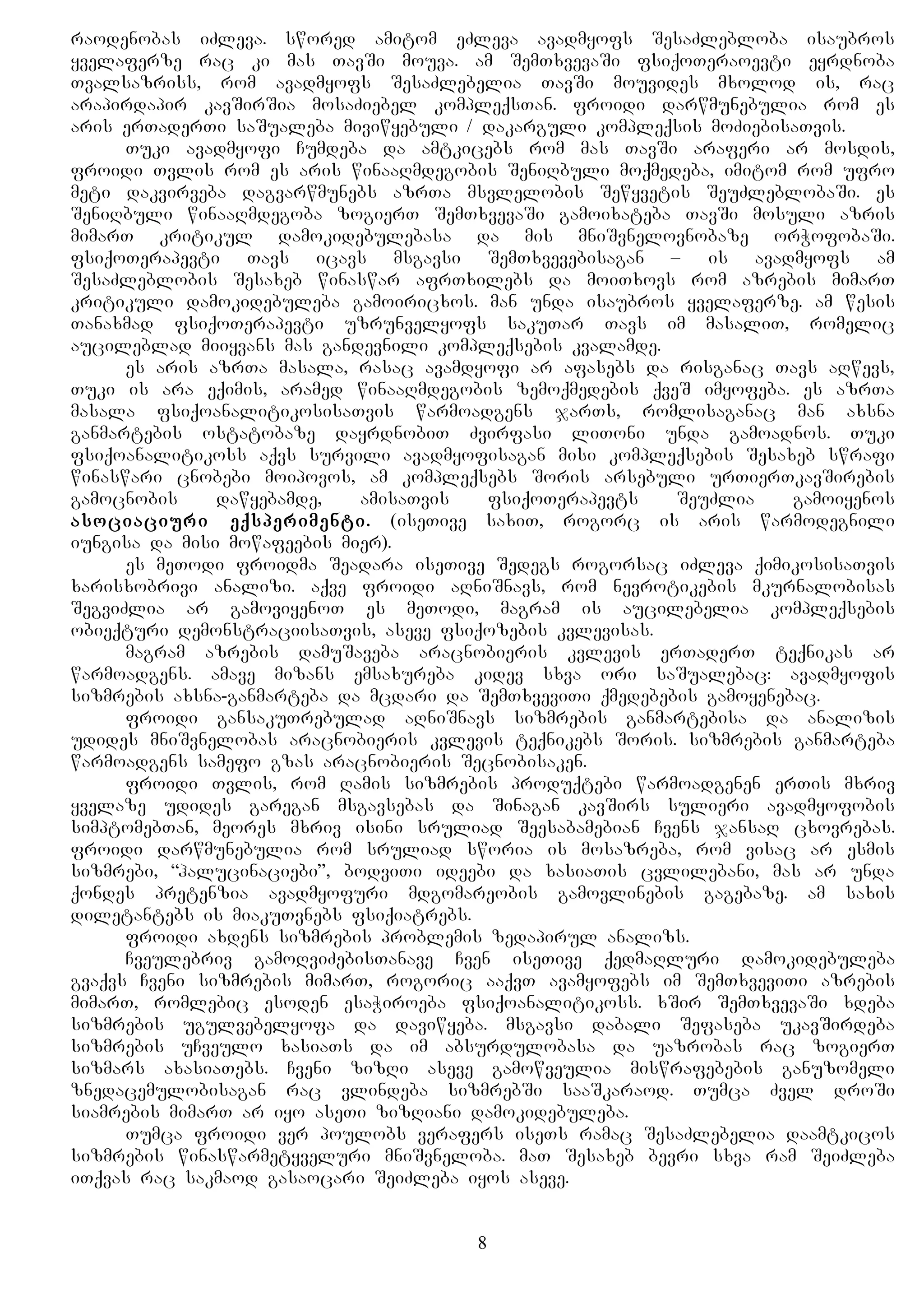 raodenobas iZleva. swored amitom eZleva avadmyofs SesaZlebloba isaubros
yvelaferze rac ki mas TavSi mouva. am SemTxvevaSi fsiqoTeraoevti eyrdnoba
Tvalsazriss, rom avadmyofs SesaZlebelia TavSi mouvides mxolod is, rac
arapirdapir kavSirSia mosaZiebel kompleqsTan. froidi darwmunebulia rom es
aris erTaderTi saSualeba miviwyebuli / dakarguli kompleqsis moZiebisaTvis.
Tuki avadmyofi Cumdeba da amtkicebs rom mas TavSi araferi ar mosdis,
froidi Tvlis rom es aris winaaRmdegobis SeniRbuli moqmedeba, imitom rom ufro
meti dakvirveba dagvarwmunebs azrTa msvlelobis Sewyvetis SeuZleblobaSi. es
SeniRbuli winaaRmdegoba zogierT SemTxvevaSi gamoixateba TavSi mosuli azris
mimarT kritikul damokidebulebasa da mis mniSvnelovnobaze orWofobaSi.
fsiqoTerapevti Tavs icavs msgavsi SemTxvevebisagan – is avadmyofs am
SesaZleblobis Sesaxeb winaswar afrTxilebs da moiTxovs rom azrebis mimarT
kritikuli damokidebuleba gamoiricxos. man unda isaubros yvelaferze. am wesis
Tanaxmad fsiqoTerapevti uzrunvelyofs sakuTar Tavs im masaliT, romelic
aucileblad miiyvans mas gandevnili kompleqsebis kvalamde.
es aris azrTa masala, rasac avamdyofi ar afasebs da risganac Tavs aRwevs,
Tuki is ara eqimis, aramed winaaRmdegobis zemoqmedebis qveS imyofeba. es azrTa
masala fsiqoanalitikosisaTvis warmoadgens jarTs, romlisaganac man axsna
ganmartebis ostatobaze dayrdnobiT Zvirfasi liToni unda gamoadnos. Tuki
fsiqoanalitikoss aqvs survili avadmyofisagan misi kompleqsebis Sesaxeb swrafi
winaswari cnobebi moipovos, am kompleqsebs Soris arsebuli urTierTkavSirebis
gamocnobis dawyebamde, amisaTvis fsiqoTerapevts SeuZlia gamoiyenos
asociaciuri eqsperimenti. (iseTive saxiT, rogorc is aris warmodegnili
iungisa da misi mowafeebis mier).
es meTodi froidma Seadara iseTive Sedegs rogorsac iZleva qimikosisaTvis
xarisxobrivi analizi. aqve froidi aRniSnavs, rom nevrotikebis mkurnalobisas
SegviZlia ar gamoviyenoT es meTodi, magram is aucilebelia kompleqsebis
obieqturi demonstraciisaTvis, aseve fsiqozebis kvlevisas.
magram azrebis damuSaveba aracnobieris kvlevis erTaderT teqnikas ar
warmoadgens. amave mizans emsaxureba kidev sxva ori saSualebac: avadmyofis
sizmrebis axsna-ganmarteba da mcdari da SemTxveviTi qmedebebis gamoyenebac.
froidi gansakuTrebulad aRniSnavs sizmrebis ganmartebisa da analizis
udides mniSvnelobas aracnobieris kvlevis teqnikebs Soris. sizmrebis ganmarteba
warmoadgens samefo gzas aracnobieris Secnobisaken.
froidi Tvlis, rom Ramis sizmrebis produqtebi warmoadgenen erTis mxriv
yvelaze udides garegan msgavsebas da Sinagan kavSirs sulieri avadmyofobis
simptomebTan, meores mxriv isini sruliad Seesabamebian Cvens jansaR cxovrebas.
froidi darwmunebulia rom sruliad sworia is mosazreba, rom visac ar esmis
sizmrebi, “halucinaciebi”, bodviTi ideebi da xasiaTis cvlilebani, mas ar unda
qondes pretenzia avadmyofuri mdgomareobis gamovlinebis gagebaze. am saxis
diletantebs is miakuTvnebs fsiqiatrebs.
froidi axdens sizmrebis problemis zedapirul analizs.
Cveulebriv gamoRviZebisTanave Cven iseTive qedmaRluri damokidebuleba
gvaqvs Cveni sizmrebis mimarT, rogoric aaqvT avamyofebs im SemTxveviTi azrebis
mimarT, romlebic esoden esaWiroeba fsiqoanalitikoss. xSir SemTxvevaSi xdeba
sizmrebis ugulvebelyofa da daviwyeba. msgavsi dabali Sefaseba ukavSirdeba
sizmrebis uCveulo xasiaTs da im absurdulobasa da uazrobas rac zogierT
sizmars axasiaTebs. Cveni zizRi aseve gamowveulia miswrafebebis ganuzomeli
znedacemulobisagan rac vlindeba sizmrebSi saaSkaraod. Tumca Zvel droSi
siamrebis mimarT ar iyo aseTi zizRiani damokidebuleba.
Tumca froidi ver poulobs verafers iseTs ramac SesaZlebelia daamtkicos
sizmrebis winaswarmetyveluri mniSvneloba. maT Sesaxeb bevri sxva ram SeiZleba
iTqvas rac sakmaod gasaocari SeiZleba iyos aseve.
8
 