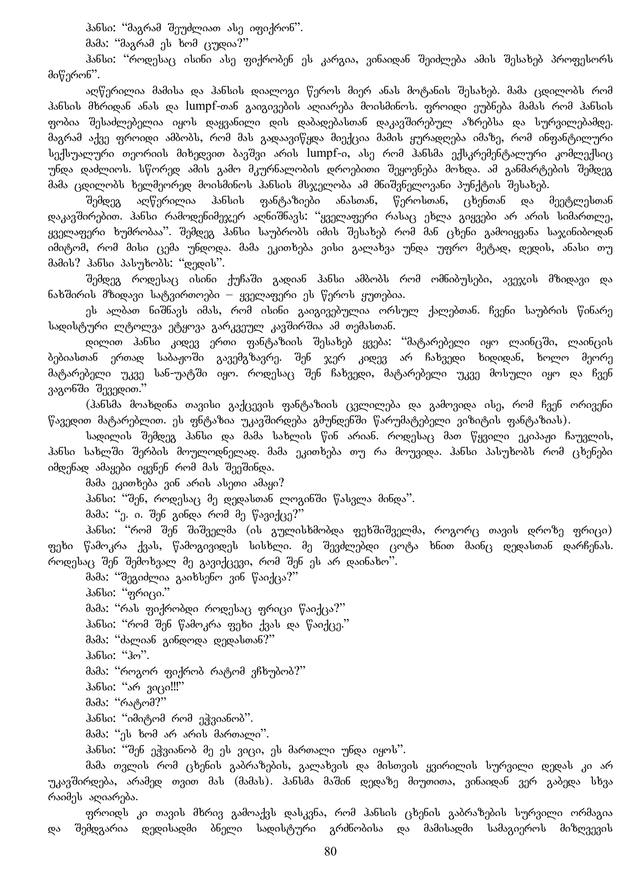hansi: “magram SeuZliaT ase ifiqron”.
mama: “magram es xom cudia?”
hansi: “rodesac isini ase fiqroben es kargia, vinaidan SeiZleba amis Sesaxeb profesors
miweron”.
aRwerilia mamisa da hansis dialogi weros mier anas motanis Sesaxeb. mama cdilobs rom
hansis mxridan anas da lumpf-Tan gaigivebis aRiareba moisminos. froidi eubneba mamas rom hansis
fobia SesaZlebelia iyos dayvanili dis dabadebasTan dakavSirebul azrebsa da survilebamde.
magram aqve froidi ambobs, rom mas gadaaviwyda mieqcia mamis yuradReba imaze, rom infantiluri
seqsualuri Teoriis mixedviT bavSvi aris lumpf-i, ase rom hansma eqskrementaluri komleqsic
unda daZlios. swored amis gamo mkurnalobis droebiTi Seyovneba moxda. am ganmartebis Semdeg
mama cdilobs xelmeored moisminos hansis msjeloba am mniSvnelovani punqtis Sesaxeb.
Semdeg aRwerilia hansis fantaziebi anasTan, werosTan, cxenTan da meetlesTan
dakavSirebiT. hansi ramodenimejer aRniSnavs: “yvelaferi rasac exla giyvebi ar aris simarTle,
yvelaferi xumrobaa”. Semdeg hansi saubrobs imis Sesaxeb rom man cxeni gamoiyvana sajinibodan
imitom, rom misi cema undoda. mama ekiTxeba visi galaxva unda ufro metad, dedis, anasi Tu
mamis? hansi pasuxobs: “dedis”.
Semdeg rodesac isini quCaSi gadian hansi ambobs rom omnibusebi, avejis mzidavi da
naxSiris mzidavi satvirToebi – yvelaferi es weros yuTebia.
es albaT niSnavs imas, rom isini gaigivebulia orsul qalebTan. Cveni saubris winare
sadisturi ltolva etyova garkveul kavSirSia am TemasTan.
diliT hansi kidev erTi fantaziis Sesaxeb yveba: “matarebeli iyo laincSi, laincis
bebiasTan erTad sabaJoSi gavemgzavre. Sen jer kidev ar Caxvedi xididan, xolo meore
matarebeli ukve san-uatSi iyo. rodesac Sen Caxvedi, matarebeli ukve mosuli iyo da Cven
vagonSi SevediT.”
(hansma moaxdina Tavisi gaqcevis fantaziis cvlileba da gamovida ise, rom Cven oriveni
wavediT matarebliT. es fntazia ukavSirdeba gmundenSi warumatebeli vizitis fantazias).
sadilis Semdeg hansi da mama saxlis win arian. rodesac maT wyvili ekipaJi Cauvlis,
hansi saxlSi Serbis moulodnelad. mama ekiTxeba Tu ra mouvida. hansi pasuxobs rom cxenebi
imdenad amayebi iyvnen rom mas SeeSinda.
mama ekiTxeba vin aris aseTi amayi?
hansi: “Sen, rodesac me dedasTan loginSi wasvla minda”.
mama: “e. i. Sen ginda rom me waviqce?”
hansi: “rom Sen SiSvelma (is gulisxmobda fexSiSvelma, rogorc Tavis droze frici)
fexi wamokra qvas, wamogivides sisxli. me SevZlebdi cota xniT mainc dedasTan darCenas.
rodesac Sen Semoxval me gaviqcevi, rom Sen es ar dainaxo”.
mama: “SegiZlia gaixseno vin waiqca?”
hansi: “frici.”
mama: “ras fiqrobdi rodesac frici waiqca?”
hansi: “rom Sen wamokra fexi qvas da waiqce.”
mama: “Zalian gindoda dedasTan?”
hansi: “ho”.
mama: “rogor fiqrob ratom vCxubob?”
hansi: “ar vici!!!”
mama: “ratom?”
hansi: “imitom rom eWvianob”.
mama: “es xom ar aris marTali”.
hansi: “Sen eWvianob me es vici, es marTali unda iyos”.
mama Tvlis rom cxenis gabrazebis, galaxvis da misTvis yvirilis survili dedas ki ar
ukavSirdeba, aramed TviT mas (mamas). hansma maSin dedaze miuTiTa, vinaidan ver gabeda sxva
raimes aRiareba.
froids ki Tavis mxriv gamoaqvs daskvna, rom hansis cxenis gabrazebis survili ormagia
da Semdgaria dedisadmi bneli sadisturi grZnobisa da mamisadmi samagieros mizRvevis
80
 