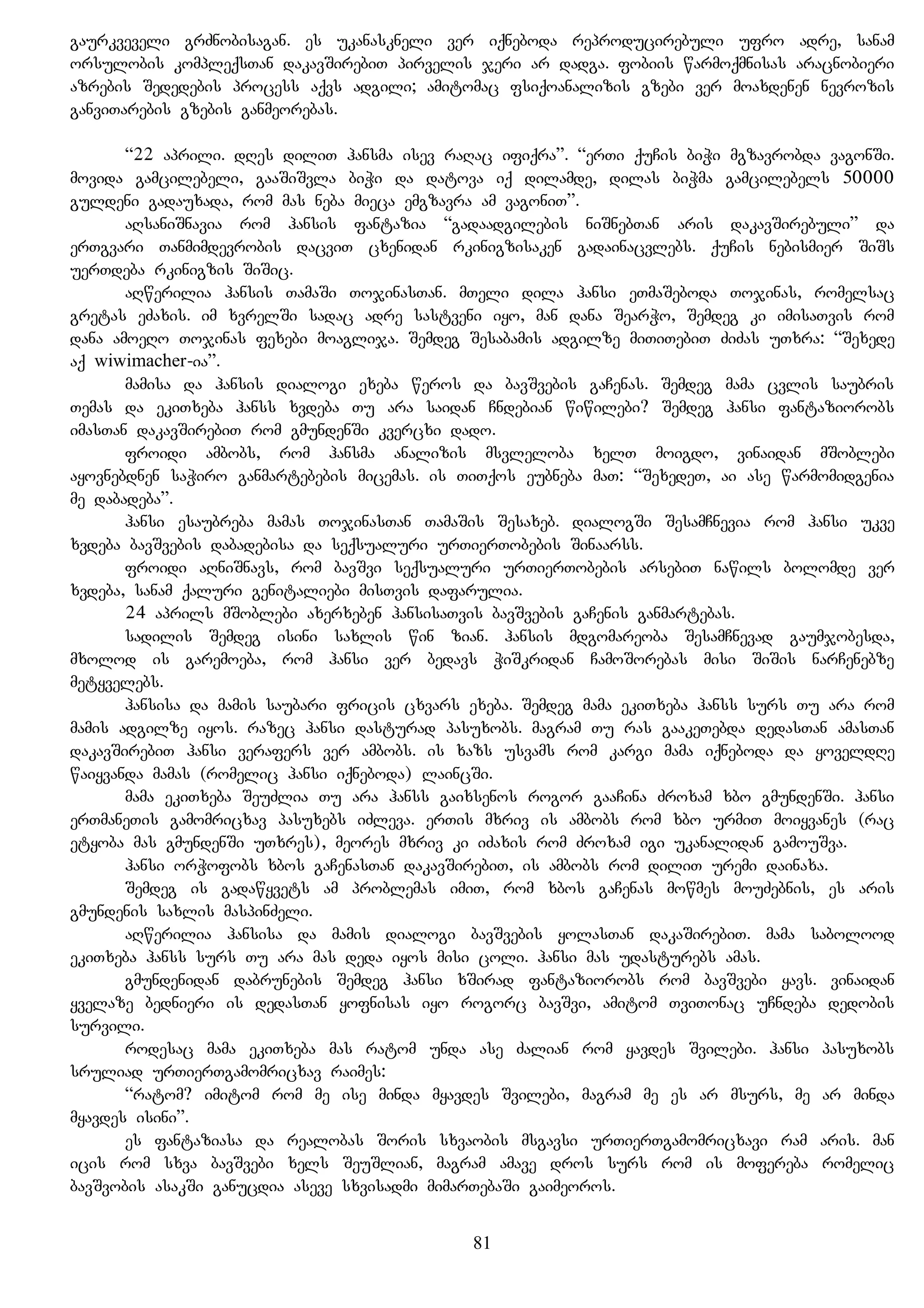 gaurkveveli grZnobisagan. es ukanaskneli ver iqneboda reproducirebuli ufro adre, sanam
orsulobis kompleqsTan dakavSirebiT pirvelis jeri ar dadga. fobiis warmoqmnisas aracnobieri
azrebis Sededebis process aqvs adgili; amitomac fsiqoanalizis gzebi ver moaxdenen nevrozis
ganviTarebis gzebis ganmeorebas.
“22 aprili. dRes diliT hansma isev raRac ifiqra”. “erTi quCis biWi mgzavrobda vagonSi.
movida gamcilebeli, gaaSiSvla biWi da datova iq dilamde, dilas biWma gamcilebels 50000
guldeni gadauxada, rom mas neba mieca emgzavra am vagoniT”.
aRsaniSnavia rom hansis fantazia “gadaadgilebis niSnebTan aris dakavSirebuli” da
erTgvari Tanmimdevrobis dacviT cxenidan rkinigzisaken gadainacvlebs. quCis nebismier SiSs
uerTdeba rkinigzis SiSic.
aRwerilia hansis TamaSi TojinasTan. mTeli dila hansi eTmaSeboda Tojinas, romelsac
gretas eZaxis. im xvrelSi sadac adre sastveni iyo, man dana SearWo, Semdeg ki imisaTvis rom
dana amoeRo Tojinas fexebi moaglija. Semdeg Sesabamis adgilze miTiTebiT ZiZas uTxra: “Sexede
aq wiwimacher-ia”.
mamisa da hansis dialogi exeba weros da bavSvebis gaCenas. Semdeg mama cvlis saubris
Temas da ekiTxeba hanss xvdeba Tu ara saidan Cndebian wiwilebi? Semdeg hansi fantaziorobs
imasTan dakavSirebiT rom gmundenSi kvercxi dado.
froidi ambobs, rom hansma analizis msvleloba xelT moigdo, vinaidan mSoblebi
ayovnebdnen saWiro ganmartebebis micemas. is TiTqos eubneba maT: “SexedeT, ai ase warmomidgenia
me dabadeba”.
hansi esaubreba mamas TojinasTan TamaSis Sesaxeb. dialogSi SesamCnevia rom hansi ukve
xvdeba bavSvebis dabadebisa da seqsualuri urTierTobebis Sinaarss.
froidi aRniSnavs, rom bavSvi seqsualuri urTierTobebis arsebiT nawils bolomde ver
xvdeba, sanam qaluri genitaliebi misTvis dafarulia.
24 aprils mSoblebi axerxeben hansisaTvis bavSvebis gaCenis ganmartebas.
sadilis Semdeg isini saxlis win zian. hansis mdgomareoba SesamCnevad gaumjobesda,
mxolod is garemoeba, rom hansi ver bedavs WiSkridan CamoSorebas misi SiSis narCenebze
metyvelebs.
hansisa da mamis saubari fricis cxvars exeba. Semdeg mama ekiTxeba hanss surs Tu ara rom
mamis adgilze iyos. razec hansi dasturad pasuxobs. magram Tu ras gaakeTebda dedasTan amasTan
dakavSirebiT hansi verafers ver ambobs. is xazs usvams rom kargi mama iqneboda da yoveldRe
waiyvanda mamas (romelic hansi iqneboda) laincSi.
mama ekiTxeba SeuZlia Tu ara hanss gaixsenos rogor gaaCina Zroxam xbo gmundenSi. hansi
erTmaneTis gamomricxav pasuxebs iZleva. erTis mxriv is ambobs rom xbo urmiT moiyvanes (rac
etyoba mas gmundenSi uTxres), meores mxriv ki iZaxis rom Zroxam igi ukanalidan gamouSva.
hansi orWofobs xbos gaCenasTan dakavSirebiT, is ambobs rom diliT uremi dainaxa.
Semdeg is gadawyvets am problemas imiT, rom xbos gaCenas mowmes mouZebnis, es aris
gmundenis saxlis maspinZeli.
aRwerilia hansisa da mamis dialogi bavSvebis yolasTan dakaSirebiT. mama sabolood
ekiTxeba hanss surs Tu ara mas deda iyos misi coli. hansi mas udasturebs amas.
gmundenidan dabrunebis Semdeg hansi xSirad fantaziorobs rom bavSvebi yavs. vinaidan
yvelaze bednieri is dedasTan yofnisas iyo rogorc bavSvi, amitom TviTonac uCndeba dedobis
survili.
rodesac mama ekiTxeba mas ratom unda ase Zalian rom yavdes Svilebi. hansi pasuxobs
sruliad urTierTgamomricxav raimes:
“ratom? imitom rom me ise minda myavdes Svilebi, magram me es ar msurs, me ar minda
myavdes isini”.
es fantaziasa da realobas Soris sxvaobis msgavsi urTierTgamomricxavi ram aris. man
icis rom sxva bavSvebi xels SeuSlian, magram amave dros surs rom is mofereba romelic
bavSvobis asakSi ganucdia aseve sxvisadmi mimarTebaSi gaimeoros.
81
 