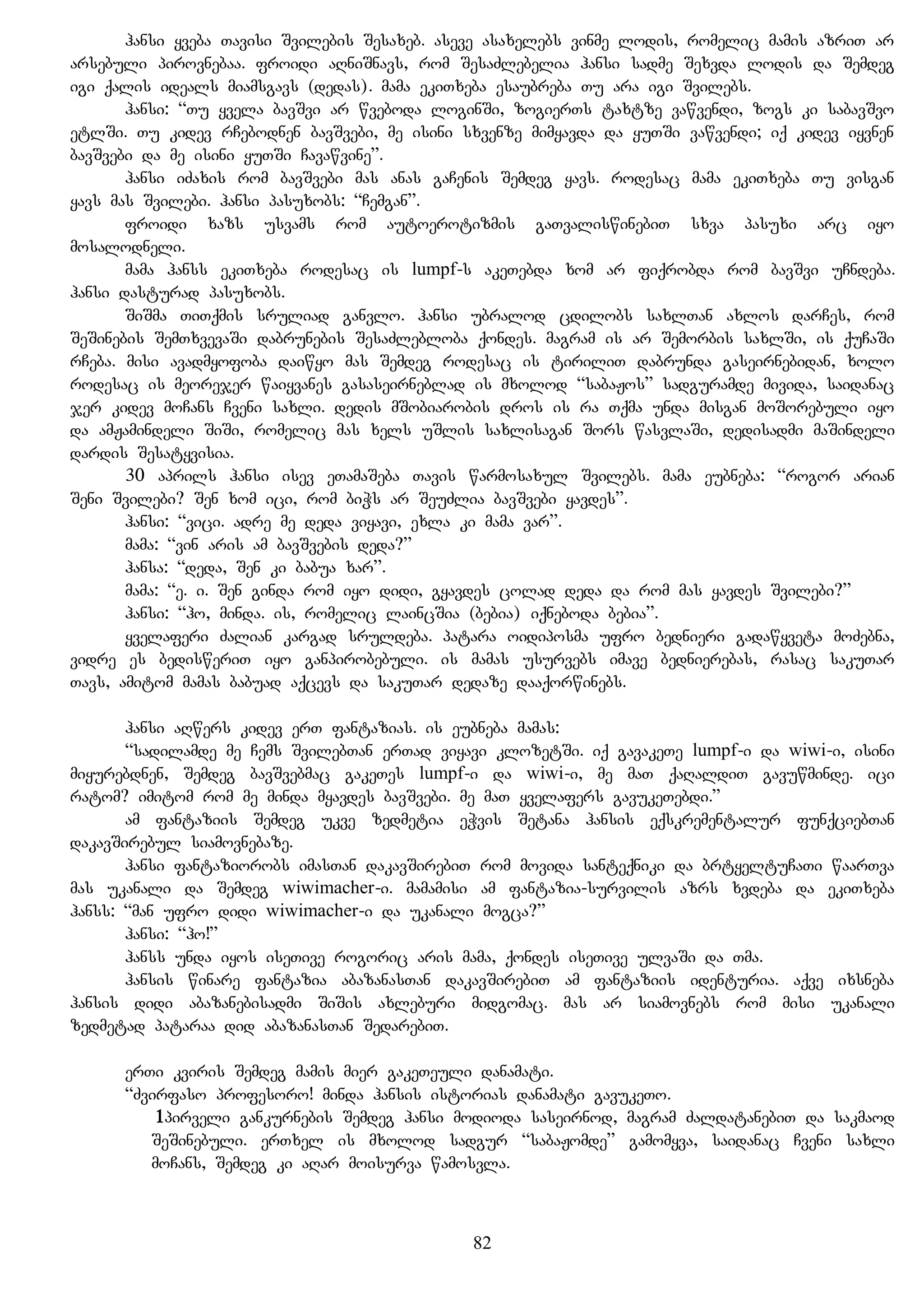 hansi yveba Tavisi Svilebis Sesaxeb. aseve asaxelebs vinme lodis, romelic mamis azriT ar
arsebuli pirovnebaa. froidi aRniSnavs, rom SesaZlebelia hansi sadme Sexvda lodis da Semdeg
igi qalis ideals miamsgavs (dedas). mama ekiTxeba esaubreba Tu ara igi Svilebs.
hansi: “Tu yvela bavSvi ar wveboda loginSi, zogierTs taxtze vawvendi, zogs ki sabavSvo
etlSi. Tu kidev rCebodnen bavSvebi, me isini sxvenze mimyavda da yuTSi vawvendi; iq kidev iyvnen
bavSvebi da me isini yuTSi Cavawvine”.
hansi iZaxis rom bavSvebi mas anas gaCenis Semdeg yavs. rodesac mama ekiTxeba Tu visgan
yavs mas Svilebi. hansi pasuxobs: “Cemgan”.
froidi xazs usvams rom autoerotizmis gaTvaliswinebiT sxva pasuxi arc iyo
mosalodneli.
mama hanss ekiTxeba rodesac is lumpf-s akeTebda xom ar fiqrobda rom bavSvi uCndeba.
hansi dasturad pasuxobs.
SiSma TiTqmis sruliad ganvlo. hansi ubralod cdilobs saxlTan axlos darCes, rom
SeSinebis SemTxvevaSi dabrunebis SesaZlebloba qondes. magram is ar Semorbis saxlSi, is quCaSi
rCeba. misi avadmyofoba daiwyo mas Semdeg rodesac is tiriliT dabrunda gaseirnebidan, xolo
rodesac is meorejer waiyvanes gasaseirneblad is mxolod “sabaJos” sadguramde mivida, saidanac
jer kidev moCans Cveni saxli. dedis mSobiarobis dros is ra Tqma unda misgan moSorebuli iyo
da amJamindeli SiSi, romelic mas xels uSlis saxlisagan Sors wasvlaSi, dedisadmi maSindeli
dardis Sesatyvisia.
30 aprils hansi isev eTamaSeba Tavis warmosaxul Svilebs. mama eubneba: “rogor arian
Seni Svilebi? Sen xom ici, rom biWs ar SeuZlia bavSvebi yavdes”.
hansi: “vici. adre me deda viyavi, exla ki mama var”.
mama: “vin aris am bavSvebis deda?”
hansa: “deda, Sen ki babua xar”.
mama: “e. i. Sen ginda rom iyo didi, gyavdes colad deda da rom mas yavdes Svilebi?”
hansi: “ho, minda. is, romelic laincSia (bebia) iqneboda bebia”.
yvelaferi Zalian kargad sruldeba. patara oidiposma ufro bednieri gadawyveta moZebna,
vidre es bedisweriT iyo ganpirobebuli. is mamas usurvebs imave bednierebas, rasac sakuTar
Tavs, amitom mamas babuad aqcevs da sakuTar dedaze daaqorwinebs.
hansi aRwers kidev erT fantazias. is eubneba mamas:
“sadilamde me Cems SvilebTan erTad viyavi klozetSi. iq gavakeTe lumpf-i da wiwi-i, isini
miyurebdnen, Semdeg bavSvebmac gakeTes lumpf-i da wiwi-i, me maT qaRaldiT gavuwminde. ici
ratom? imitom rom me minda myavdes bavSvebi. me maT yvelafers gavukeTebdi.”
am fantaziis Semdeg ukve zedmetia eWvis Setana hansis eqskrementalur funqciebTan
dakavSirebul siamovnebaze.
hansi fantaziorobs imasTan dakavSirebiT rom movida santeqniki da brtyeltuCaTi waarTva
mas ukanali da Semdeg wiwimacher-i. mamamisi am fantazia-survilis azrs xvdeba da ekiTxeba
hanss: “man ufro didi wiwimacher-i da ukanali mogca?”
hansi: “ho!”
hanss unda iyos iseTive rogoric aris mama, qondes iseTive ulvaSi da Tma.
hansis winare fantazia abazanasTan dakavSirebiT am fantaziis identuria. aqve ixsneba
hansis didi abazanebisadmi SiSis axleburi midgomac. mas ar siamovnebs rom misi ukanali
zedmetad pataraa did abazanasTan SedarebiT.
erTi kviris Semdeg mamis mier gakeTeuli danamati.
“Zvirfaso profesoro! minda hansis istorias danamati gavukeTo.
1pirveli gankurnebis Semdeg hansi modioda saseirnod, magram ZaldatanebiT da sakmaod
SeSinebuli. erTxel is mxolod sadgur “sabaJomde” gamomyva, saidanac Cveni saxli
moCans, Semdeg ki aRar moisurva wamosvla.
82
 