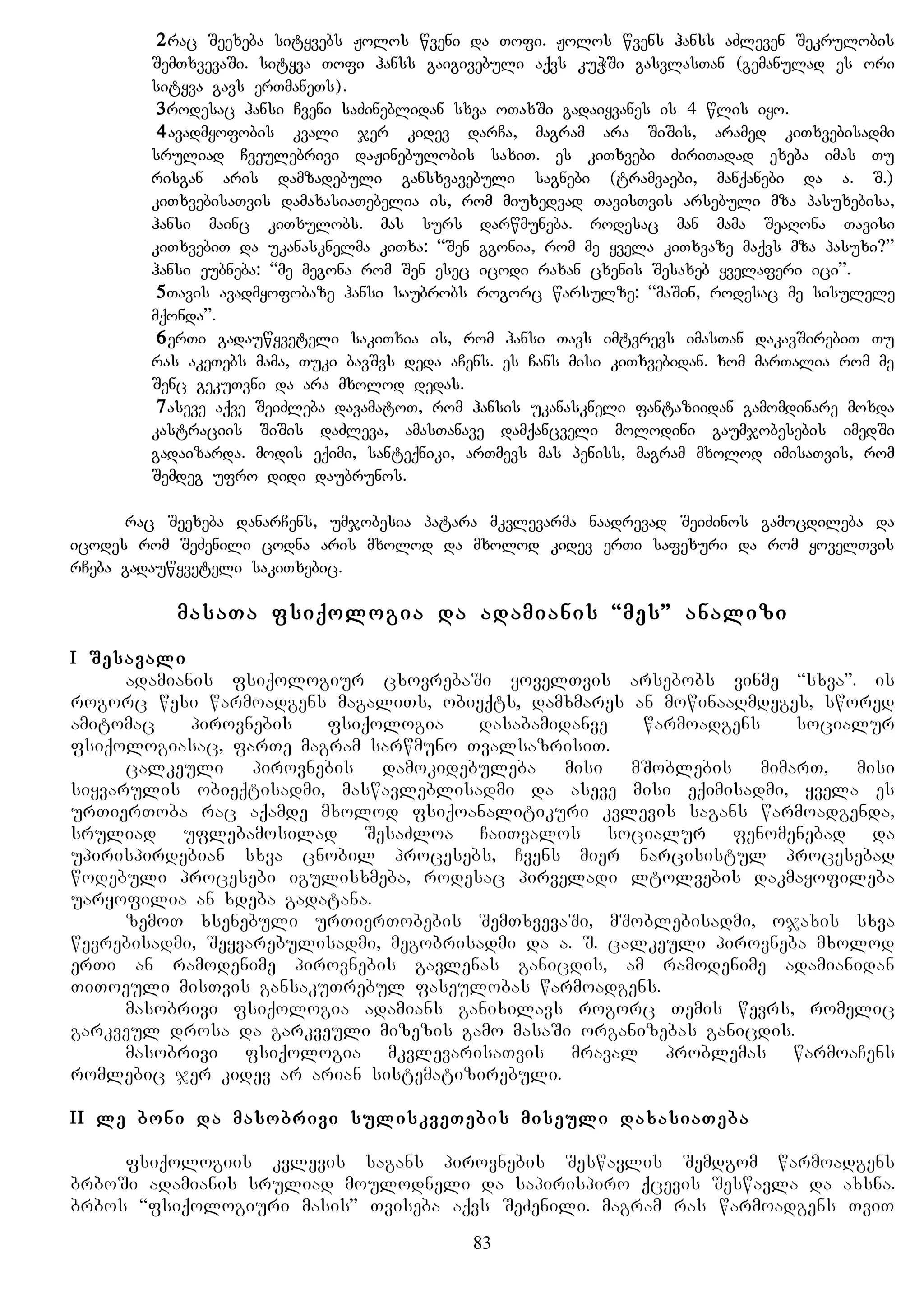 2rac Seexeba sityvebs Jolos wveni da Tofi. Jolos wvens hanss aZleven Sekrulobis
SemTxvevaSi. sityva Tofi hanss gaigivebuli aqvs kuWSi gasvlasTan (gemanulad es ori
sityva gavs erTmaneTs).
3rodesac hansi Cveni saZineblidan sxva oTaxSi gadaiyvanes is 4 wlis iyo.
4avadmyofobis kvali jer kidev darCa, magram ara SiSis, aramed kiTxvebisadmi
sruliad Cveulebrivi daJinebulobis saxiT. es kiTxvebi ZiriTadad exeba imas Tu
risgan aris damzadebuli gansxvavebuli sagnebi (tramvaebi, manqanebi da a. S.)
kiTxvebisaTvis damaxasiaTebelia is, rom miuxedvad TavisTvis arsebuli mza pasuxebisa,
hansi mainc kiTxulobs. mas surs darwmuneba. rodesac man mama SeaRona Tavisi
kiTxvebiT da ukanasknelma kiTxa: “Sen ggonia, rom me yvela kiTxvaze maqvs mza pasuxi?”
hansi eubneba: “me megona rom Sen esec icodi raxan cxenis Sesaxeb yvelaferi ici”.
5Tavis avadmyofobaze hansi saubrobs rogorc warsulze: “maSin, rodesac me sisulele
mqonda”.
6erTi gadauwyveteli sakiTxia is, rom hansi Tavs imtvrevs imasTan dakavSirebiT Tu
ras akeTebs mama, Tuki bavSvs deda aCens. es Cans misi kiTxvebidan. xom marTalia rom me
Senc gekuTvni da ara mxolod dedas.
7aseve aqve SeiZleba davamatoT, rom hansis ukanaskneli fantaziidan gamomdinare moxda
kastraciis SiSis daZleva, amasTanave damqancveli molodini gaumjobesebis imedSi
gadaizarda. modis eqimi, santeqniki, arTmevs mas peniss, magram mxolod imisaTvis, rom
Semdeg ufro didi daubrunos.
rac Seexeba danarCens, umjobesia patara mkvlevarma naadrevad SeiZinos gamocdileba da
icodes rom SeZenili codna aris mxolod da mxolod kidev erTi safexuri da rom yovelTvis
rCeba gadauwyveteli sakiTxebic.
masaTa fsiqologia da adamianis “mes” analizi
I Sesavali
adamianis fsiqologiur cxovrebaSi yovelTvis arsebobs vinme “sxva”. is
rogorc wesi warmoadgens magaliTs, obieqts, damxmares an mowinaaRmdeges, swored
amitomac pirovnebis fsiqologia dasabamidanve warmoadgens socialur
fsiqologiasac, farTe magram sarwmuno TvalsazrisiT.
calkeuli pirovnebis damokidebuleba misi mSoblebis mimarT, misi
siyvarulis obieqtisadmi, maswavleblisadmi da aseve misi eqimisadmi, yvela es
urTierToba rac aqamde mxolod fsiqoanalitikuri kvlevis sagans warmoadgenda,
sruliad uflebamosilad SesaZloa CaiTvalos socialur fenomenebad da
upirispirdebian sxva cnobil procesebs, Cvens mier narcisistul procesebad
wodebuli procesebi igulisxmeba, rodesac pirveladi ltolvebis dakmayofileba
uaryofilia an xdeba gadatana.
zemoT xsenebuli urTierTobebis SemTxvevaSi, mSoblebisadmi, ojaxis sxva
wevrebisadmi, Seyvarebulisadmi, megobrisadmi da a. S. calkeuli pirovneba mxolod
erTi an ramodenime pirovnebis gavlenas ganicdis, am ramodenime adamianidan
TiToeuli misTvis gansakuTrebul faseulobas warmoadgens.
masobrivi fsiqologia adamians ganixilavs rogorc Temis wevrs, romelic
garkveul drosa da garkveuli mizezis gamo masaSi organizebas ganicdis.
masobrivi fsiqologia mkvlevarisaTvis mraval problemas warmoaCens
romlebic jer kidev ar arian sistematizirebuli.
II le boni da masobrivi suliskveTebis miseuli daxasiaTeba
fsiqologiis kvlevis sagans pirovnebis Seswavlis Semdgom warmoadgens
brboSi adamianis sruliad moulodneli da sapirispiro qcevis Seswavla da axsna.
brbos “fsiqologiuri masis” Tviseba aqvs SeZenili. magram ras warmoadgens TviT
83
 