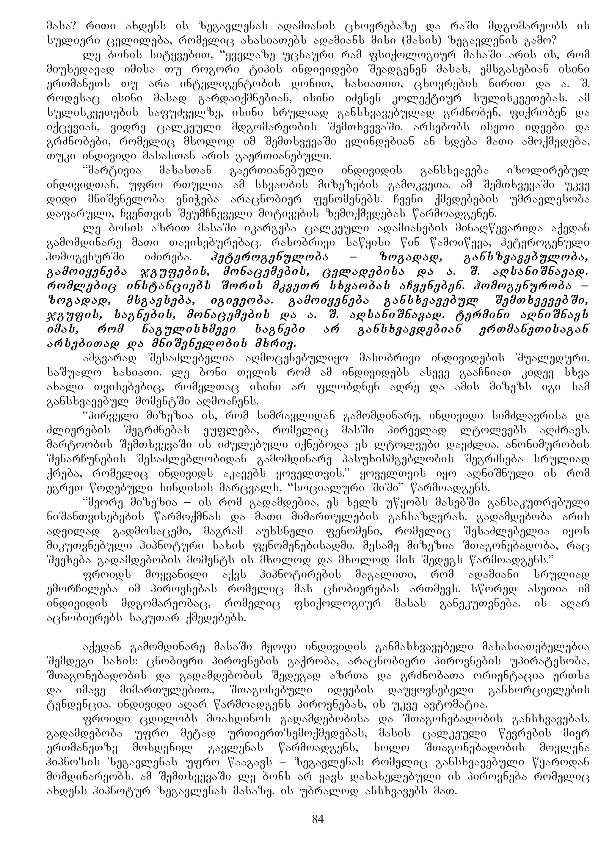 masa? riTi axdens is zegavlenas adamianis cxovrebaze da raSi mdgomareobs is
sulieri cvlileba, romelic axasiaTebs adamians misi (masis) zegavlenis gamo?
le bonis sityvebiT, “yvelaze ucnauri ram fsiqologiur masaSi aris is, rom
miuxedavad imisa Tu rogori tipis individebi Seadgenen masas, emsgasebian isini
erTmaneTs Tu ara inteligentobis doniT, xasiaTiT, cxovrebis niriT da a. S.
rodesac isini masad gardaiqmnebian, isini iZenen koleqtiur suliskveTebas. am
suliskveTebis safuZvelze, isini sruliad gansxvavebulad grZnoben, fiqroben da
iqcevian, vidre calkeuli mdgomareobis SemTxvevaSi. arsebobs iseTi ideebi da
grZnobebi, romelic mxolod im SemTxvevaSi vlindebian an xdeba maTi amoqmedeba,
Tuki individi masasTan aris gaerTianebuli.
“martivia masasTan gaerTianebuli individis gansxvaveba izolirebul
individTan, ufro rTulia am sxvaobis mizezebis gamokveTa. am SemTxvevaSi ukve
didi mniSvneloba eniWeba aracnobier fenomenebs. Cveni qmedebebis umravlesoba
dafaruli, CvenTvis SeumCneveli motivebis zemoqmedebas warmoadgenen.
le bonis azriT masaSi ikargeba calkeuli adamianebis minaRwevarida aqedan
gamomdinare maTi Taviseburebac. rasobrivi sawyisi win wamoiweva, heterogenuli
homogenurSi iZireba. heterogenuloba – zogadad, ganszvavebuloba,
gamoiyeneba jgufebis, monacemebis, cvladebisa da a. S. aRsaniSnavad.
romlebic instanciebs Soris mkveTr sxvaobas aCveneben. homogenuroba –
zogadad, msgavseba, igiveoba. gamoiyeneba gansxvavebul SemTxvevebSi,
jgufis, sagnebis, monacemebis da a. S. aRsaniSnavad. termini aRniSnavs
imas, rom nagulisxmevi sagnebi ar gansxvavdebian erTmaneTisagan
arsebiTad da mniSvnelobis mxriv.
amgvarad SesaZlebelia aRmocenebuliyo masobrivi individebis Sualeduri,
saSualo xasiaTi. le boni Tvlis rom am individebs aseve gaaCniaT kidev sxva
axali Tvisebebic, romelTac isini ar flobdnen adre da amis mizezs igi sam
gansxvavebul momentSi aRmoaCens.
“pirveli mizezia is, rom simravlidan gamomdinare, individi simZlavrisa da
Zlierebis SegrZnebas eufleba, romelic masSi pirvelad ltolvebs aRZravs.
martoobis SemTxvevaSi is iZulebuli iqneboda es ltolvebi daeZlia. anonimurobis
SenarCunebis SesaZleblobidan gamomdinare pasuxismgeblobis SegrZneba sruliad
qreba, romelic individs akavebs yovelTvis.” yovelTvis iyo aRniSnuli is rom
egreT wodebuli sindisis marcvals, “socialuri SiSi” warmoadgens.
“meore mizezia – is rom gadamdebia, es xels uwyobs masebSi gansakuTrebuli
niSanTvisebebis warmoqmnas da maTi mimarTulebis gansazRvras. gadamdeboba aris
advilad gadmosacemi, magram auxsneli fenomeni, romelic SesaZlebelia iyos
mikuTvnebuli hipnoturi saxis fenomenebisadmi. mesame mizezia STagonebadoba, rac
Seexeba gadamdebobis moments is mxolod da mxolod mis Sedegs warmoadgens.”
froids moyvanili aqvs hipnotirebis magaliTi, rom adamiani sruliad
emorCileba im pirovnebas romelic mas cnobierebas arTmevs. swored aseTia im
individis mdgomareobac, romelic fsiqologiur masas ganekuTvneba. is aRar
acnobierebs sakuTar qmedebebs.
aqedan gamomdinare masaSi myofi individis ganmasxvavebeli maxasiaTebelebia
Semdegi saxis: cnobieri pirovnebis gaqroba, aracnobieri pirovnebis upiratesoba,
STagonebadobis da gadamdebobis Sedegad azrTa da grZnobaTa orientacia erTsa
da imave mimarTulebiT., STagonebuli ideebis dauyovnebeli ganxorcielebis
tendencia. individi aRar warmoadgens pirovnebas, is ukve avtomatia.
froidi cdilobs moaxdinos gadamdebobisa da STagonebadobis gansxvavebas.
gadamdeboba ufro metad urTierTzemoqmedebas, masis calkeuli wevrebis mier
erTmaneTze moxdenil gavlenas warmoadgens, xolo STagonebadobis movlena
hipnozis zegavlenas ufro waagavs – zegavlenas romelic gansxvavebuli wyarodan
momdinareobs. am SemTxvevaSi le bons ar yavs dasaxelebuli is pirovneba romelic
axdens hipnotur zegavlenas masaze. is ubralod ansxvavebs maT.
84
 
