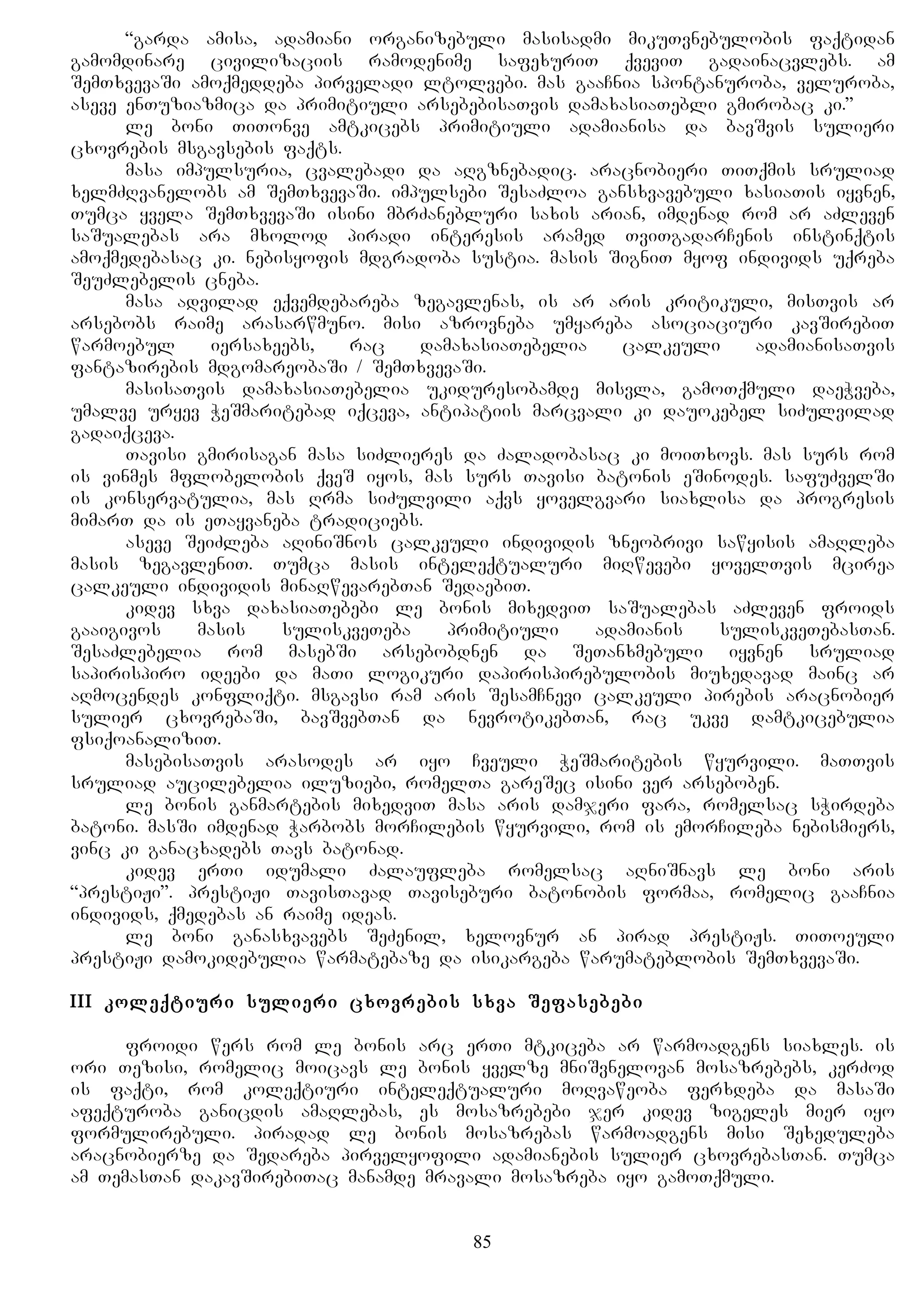 “garda amisa, adamiani organizebuli masisadmi mikuTvnebulobis faqtidan
gamomdinare civilizaciis ramodenime safexuriT qveviT gadainacvlebs. am
SemTxvevaSi amoqmeddeba pirveladi ltolvebi. mas gaaCnia spontanuroba, veluroba,
aseve enTuziazmica da primitiuli arsebebisaTvis damaxasiaTebli gmirobac ki.”
le boni TiTonve amtkicebs primitiuli adamianisa da bavSvis sulieri
cxovrebis msgavsebis faqts.
masa impulsuria, cvalebadi da aRgznebadic. aracnobieri TiTqmis sruliad
xelmZRvanelobs am SemTxvevaSi. impulsebi SesaZloa gansxvavebuli xasiaTis iyvnen,
Tumca yvela SemTxvevaSi isini mbrZanebluri saxis arian, imdenad rom ar aZleven
saSualebas ara mxolod piradi interesis aramed TviTgadarCenis instinqtis
amoqmedebasac ki. nebisyofis mdgradoba sustia. masis SigniT myof individs uqreba
SeuZlebelis cneba.
masa advilad eqvemdebareba zegavlenas, is ar aris kritikuli, misTvis ar
arsebobs raime arasarwmuno. misi azrovneba umyareba asociaciuri kavSirebiT
warmoebul iersaxeebs, rac damaxasiaTebelia calkeuli adamianisaTvis
fantazirebis mdgomareobaSi / SemTxvevaSi.
masisaTvis damaxasiaTebelia ukiduresobamde misvla, gamoTqmuli daeWveba,
umalve uryev WeSmaritebad iqceva, antipatiis marcvali ki dauokebel siZulvilad
gadaiqceva.
Tavisi gmirisagan masa siZlieres da Zaladobasac ki moiTxovs. mas surs rom
is vinmes mflobelobis qveS iyos, mas surs Tavisi batonis eSinodes. safuZvelSi
is konservatulia, mas Rrma siZulvili aqvs yovelgvari siaxlisa da progresis
mimarT da is eTayvaneba tradiciebs.
aseve SeiZleba aRiniSnos calkeuli individis zneobrivi sawyisis amaRleba
masis zegavleniT. Tumca masis inteleqtualuri miRwevebi yovelTvis mcirea
calkeuli individis minaRwevarebTan SedaebiT.
kidev sxva daxasiaTebebi le bonis mixedviT saSualebas aZleven froids
gaaigivos masis suliskveTeba primitiuli adamianis suliskveTebasTan.
SesaZlebelia rom masebSi arsebobdnen da SeTanxmebuli iyvnen sruliad
sapirispiro ideebi da maTi logikuri dapirispirebulobis miuxedavad mainc ar
aRmocendes konfliqti. msgavsi ram aris SesamCnevi calkeuli pirebis aracnobier
sulier cxovrebaSi, bavSvebTan da nevrotikebTan, rac ukve damtkicebulia
fsiqoanaliziT.
masebisaTvis arasodes ar iyo Cveuli WeSmaritebis wyurvili. maTTvis
sruliad aucilebelia iluziebi, romelTa gareSec isini ver arseboben.
le bonis ganmartebis mixedviT masa aris damjeri fara, romelsac sWirdeba
batoni. masSi imdenad Warbobs morCilebis wyurvili, rom is emorCileba nebismiers,
vinc ki ganacxadebs Tavs batonad.
kidev erTi idumali Zalaufleba romelsac aRniSnavs le boni aris
“prestiJi”. prestiJi TavisTavad Taviseburi batonobis formaa, romelic gaaCnia
individs, qmedebas an raime ideas.
le boni ganasxvavebs SeZenil, xelovnur an pirad prestiJs. TiToeuli
prestiJi damokidebulia warmatebaze da isikargeba warumateblobis SemTxvevaSi.
III koleqtiuri sulieri cxovrebis sxva Sefasebebi
froidi wers rom le bonis arc erTi mtkiceba ar warmoadgens siaxles. is
ori Tezisi, romelic moicavs le bonis yvelze mniSvnelovan mosazrebebs, kerZod
is faqti, rom koleqtiuri inteleqtualuri moRvaweoba ferxdeba da masaSi
afeqturoba ganicdis amaRlebas, es mosazrebebi jer kidev zigeles mier iyo
formulirebuli. piradad le bonis mosazrebas warmoadgens misi Sexeduleba
aracnobierze da Sedareba pirvelyofili adamianebis sulier cxovrebasTan. Tumca
am TemasTan dakavSirebiTac manamde mravali mosazreba iyo gamoTqmuli.
85
 