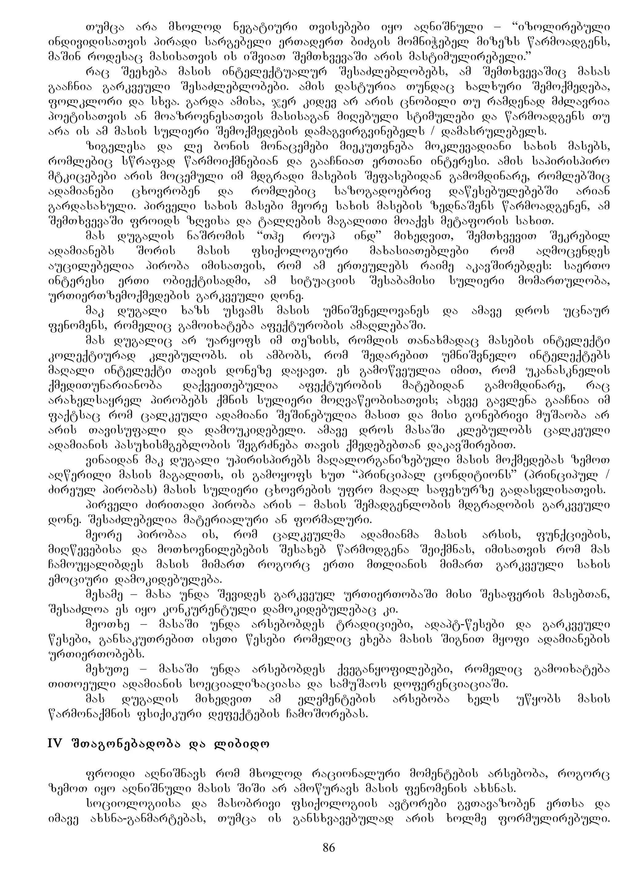 Tumca ara mxolod negatiuri Tvisebebi iyo aRniSnuli – “izolirebuli
individisaTvis piradi sargebeli erTaderT biZgis momniWebel mizezs warmoadgens,
maSin rodesac masisaTvis is iSviaT SemTxvevaSi aris mastimulirebeli.”
rac Seexeba masis inteleqtualur SesaZleblobebs, am SemTxvevaSic masas
gaaCnia garkveuli SesaZleblobebi. amis dasturia Tundac xalxuri Semoqmedeba,
folklori da sxva. garda amisa, jer kidev ar aris cnobili Tu ramdenad mZlavria
poetisaTvis an moazrovnesaTvis masisagan miRebuli stimulebi da warmoadgens Tu
ara is am masis sulieri Semoqmedebis damagvirgvinebels / damasrulebels.
zigelesa da le bonis monacemebi miekuTvneba moklevadiani saxis masebs,
romlebic swrafad warmoiqmnebian da gaaCniaT erTiani interesi. amis sapirispiro
mtkicebebi aris mocemuli im mdgradi masebis Sefasebidan gamomdinare, romlebSic
adamianebi cxovroben da romlebic sazogadoebriv dawesebulebebSi arian
gardasaxuli. pirveli saxis masebi meore saxis masebis zednaSens warmoadgenen, am
SemTxvevaSi froids zRvisa da talRebis magaliTi moaqvs metaforis saxiT.
mas dugalis naSromis “The Group Mind” mixedviT, SemTxveviT Sekrebil
adamianebs Soris masis fsiqologiuri maxasiaTeblebi rom aRmocendes
aucilebelia piroba imisaTvis, rom am erTeulebs raime akavSirebdes: saerTo
interesi erTi obieqtisadmi, am situaciis Sesabamisi sulieri momarTuloba,
urTierTzemoqmedebis garkveuli done.
mak dugali xazs usvams masis umniSvnelovanes da amave dros ucnaur
fenomens, romelic gamoixateba afeqturobis amaRlebaSi.
mas dugalic ar uaryofs im Teziss, romlis Tanaxmadac masebis inteleqti
koleqtiurad klebulobs. is ambobs, rom SedarebiT umniSvnelo inteleqtebs
maRali inteleqti Tavis doneze dayavT. es gamowveulia imiT, rom ukanasknelis
qmediTunarianoba daqveiTebulia afeqturobis matebidan gamomdinare, rac
araxelsayrel pirobebs qmnis sulieri moRvaweobisaTvis; aseve gavlena gaaCnia im
faqtsac rom calkeuli adamiani SeSinebulia masiT da misi gonebrivi muSaoba ar
aris Tavisufali da damoukidebeli. amave dros masaSi klebulobs calkeuli
adamianis pasuxismgeblobis SegrZneba Tavis qmedebebTan dakavSirebiT.
vinaidan mak dugali upirispirebs maRalorganizebuli masis moqmedebas zemoT
aRwerili masis magaliTs, is gamoyofs xuT “principal conditions” (principul /
Zireul pirobas) masis sulieri cxovrebis ufro maRal safexurze gadasvlisaTvis.
pirveli ZiriTadi piroba aris – masis Semadgenlobis mdgradobis garkveuli
done. SesaZlebelia materialuri an formaluri.
meore pirobaa is, rom calkeulma adamianma masis arsis, funqciebis,
miRwevebisa da moTxovnilebebis Sesaxeb warmodgena Seiqmnas, imisaTvis rom mas
Camouyalibdes masis mimarT rogorc erTi mTlianis mimarT garkveuli saxis
emociuri damokidebuleba.
mesame – masa unda Sevides garkveul urTierTobaSi misi Sesaferis masebTan,
SesaZloa es iyo konkurentuli damokidebulebac ki.
meoTxe – masaSi unda arsebobdes tradiciebi, adapt-wesebi da garkveuli
wesebi, gansakuTrebiT iseTi wesebi romelic exeba masis SigniT myofi adamianebis
urTierTobebs.
mexuTe – masaSi unda arsebobdes qveganyofilebebi, romelic gamoixateba
TiToeuli adamianis soecializaciasa da samuSaos doferenciaciaSi.
mas dugalis mixedviT am elementebis arseboba xels uwyobs masis
warmonaqmnis fsiqikuri defeqtebis CamoSorebas.
IV STagonebadoba da libido
froidi aRniSnavs rom mxolod racionaluri momentebis arseboba, rogorc
zemoT iyo aRniSnuli masis SiSi ar amowuravs masis fenomenis axsnas.
sociologiisa da masobrivi fsiqologiis avtorebi gvTavazoben erTsa da
imave axsna-ganmartebas, Tumca is gansxvavebulad aris xolme formulirebuli.
86
 