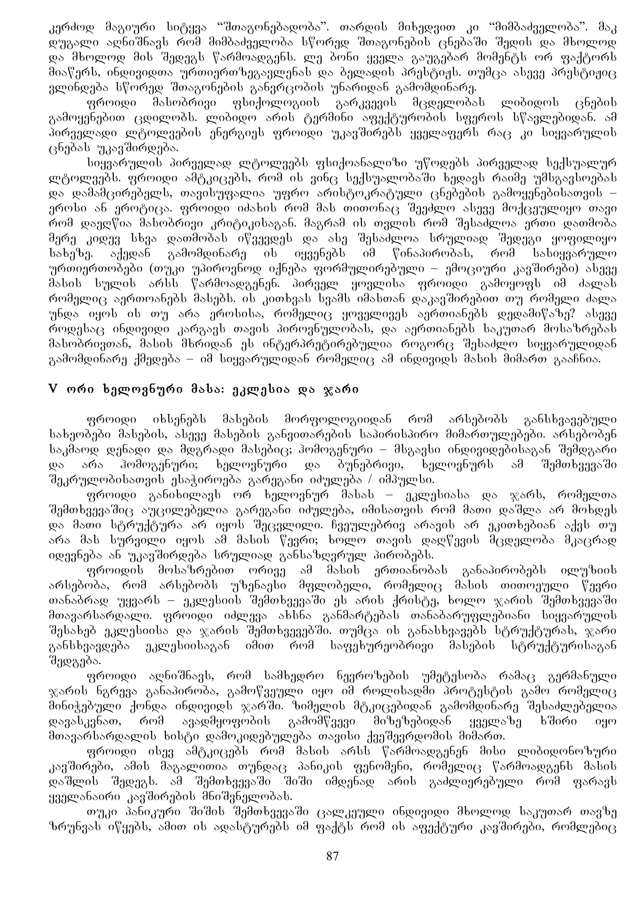 kerZod magiuri sityva “STagonebadoba”. Tardis mixedviT ki “mimbaZveloba”. mak
dugali aRniSnavs rom mimbaZveloba swored STagonebis cnebaSi Sedis da mxolod
da mxolod mis Sedegs warmoadgens. le boni yvela gaugebar moments or faqtors
miawers, individTa urTierTzegavlenas da beladis prestiJs. Tumca aseve prestiJic
vlindeba swored STagonebis ganvrcobis unaridan gamomdinare.
froidi masobrivi fsiqologiis garkvevis mcdelobas libidos cnebis
gamoyenebiT cdilobs. libido aris termini afeqturobis sferos swavlebidan. am
pirveladi ltolvebis energies froidi ukavSirebs yvelafers rac ki siyvarulis
cnebas ukavSirdeba.
siyvarulis pirvelad ltolvebs fsiqoanalizi uwodebs pirvelad seqsualur
ltolvebs. froidi amtkicebs, rom is vinc seqsualobaSi xedavs raime umsgavsoebas
da damamcirebels, Tavisufalia ufro aristokratuli cnebebis gamoyenebisaTvis –
erosi an erotica. froidi iZaxis rom mas TiTonac SeeZlo aseve moqceuliyo Tavi
rom daeRwia masobrivi kritikisagan. magram is Tvlis rom SesaZloa erTi daTmoba
mere kidev sxva daTmobas iwvevdes da ase SesaZloa sruliad Sedegi yofiliyo
saxeze. aqedan gamomdinare is iyvenebs im winapirobas, rom sasiyvarulo
urTierTobebi (Tuki upirovnod iqneba formulirebuli – emociuri kavSirebi) aseve
masis sulis arss warmoadgenen. pirvel yovlisa froidi gamoyofs im Zalas
romelic aerToanebs masebs. is kiTxvas svams imasTan dakavSirebiT Tu romeli Zala
unda iyos is Tu ara erosisa, romelic yovelives aerTianebs dedamiwaze? aseve
rodesac individi kargavs Tavis pirovnulobas, da aerTianebs sakuTar mosazrebas
masobrivTan, masis mxridan es interpretirebulia rogorc SesaZlo siyvarulidan
gamomdinare qmedeba – im siyvarulidan romelic am individs masis mimarT gaaCnia.
V ori xelovnuri masa: eklesia da jari
froidi ixsenebs masebis morfologiidan rom arsebobs gansxvavebuli
saxeobebi masebis, aseve masebis ganviTarebis sapirispiro mimarTulebebi. arseboben
sakmaod denadi da mdgradi masebic; homogenuri – msgavsi individebisagan Semdgari
da ara homogenuri; xelovnuri da bunebrivi, xelovnurs am SemTxvevaSi
SekrulobisaTvis esaWiroeba garegani iZuleba / impulsi.
froidi ganixilavs or xelovnur masas – eklesiasa da jars, romelTa
SemTxvevaSic aucilebelia garegani iZuleba, imisaTvis rom maTi daSla ar moxdes
da maTi struqtura ar iyos Secvlili. Cveulebriv aravis ar ekiTxebian aqvs Tu
ara mas survili iyos am masis wevri; xolo Tavis daRwevis mcdeloba mkacrad
idevneba an ukavSirdeba sruliad gansazRvrul pirobebs.
froidis mosazrebiT orive am masis erTianobas ganapirobebs iluziis
arseboba, rom arsebobs uzenaesi mflobeli, romelic masis TiToeuli wevri
Tanabrad uyvars – eklesiis SemTxvevaSi es aris qriste, xolo jaris SemTxvevaSi
mTavarsardali. froidi iZleva axsna ganmartebas Tanabaruflebiani siyvarulis
Sesaxeb eklesiisa da jaris SemTxvevebSi. Tumca is ganasxvavebs struqturas, jari
gansxvavdeba eklesiisagan imiT rom safexureobrivi masebis struqturisagan
Sedgeba.
froidi aRniSnavs, rom samxedro nevrozebis umetesoba ramac germanuli
jaris ngreva ganapiroba, gamowveuli iyo im rolisadmi protestis gamo romelic
miniWebuli qonda individs jarSi. zimelis mtkicebidan gamomdinare SesaZlebelia
davaskvnaT, rom avadmyofobis gamomwvevi mizezebidan yvelaze xSiri iyo
mTavarsardalis xisti damokidebuleba Tavisi qveSevrdomis mimarT.
froidi isev amtkicebs rom masis arss warmoadgenen misi libidonozuri
kavSirebi, amis magaliTia Tundac panikis fenomeni, romelic warmoadgens masis
daSlis Sedegs. am SemTxvevaSi SiSi imdenad aris gaZlierebuli rom faravs
yvelanairi kavSirebis mniSvnelobas.
Tuki panikuri SiSis SemTxvevaSi calkeuli individi mxolod sakuTar Tavze
zrunvas iwyebs, amiT is adasturebs im faqts rom is afeqturi kavSirebi, romlebic
87
 