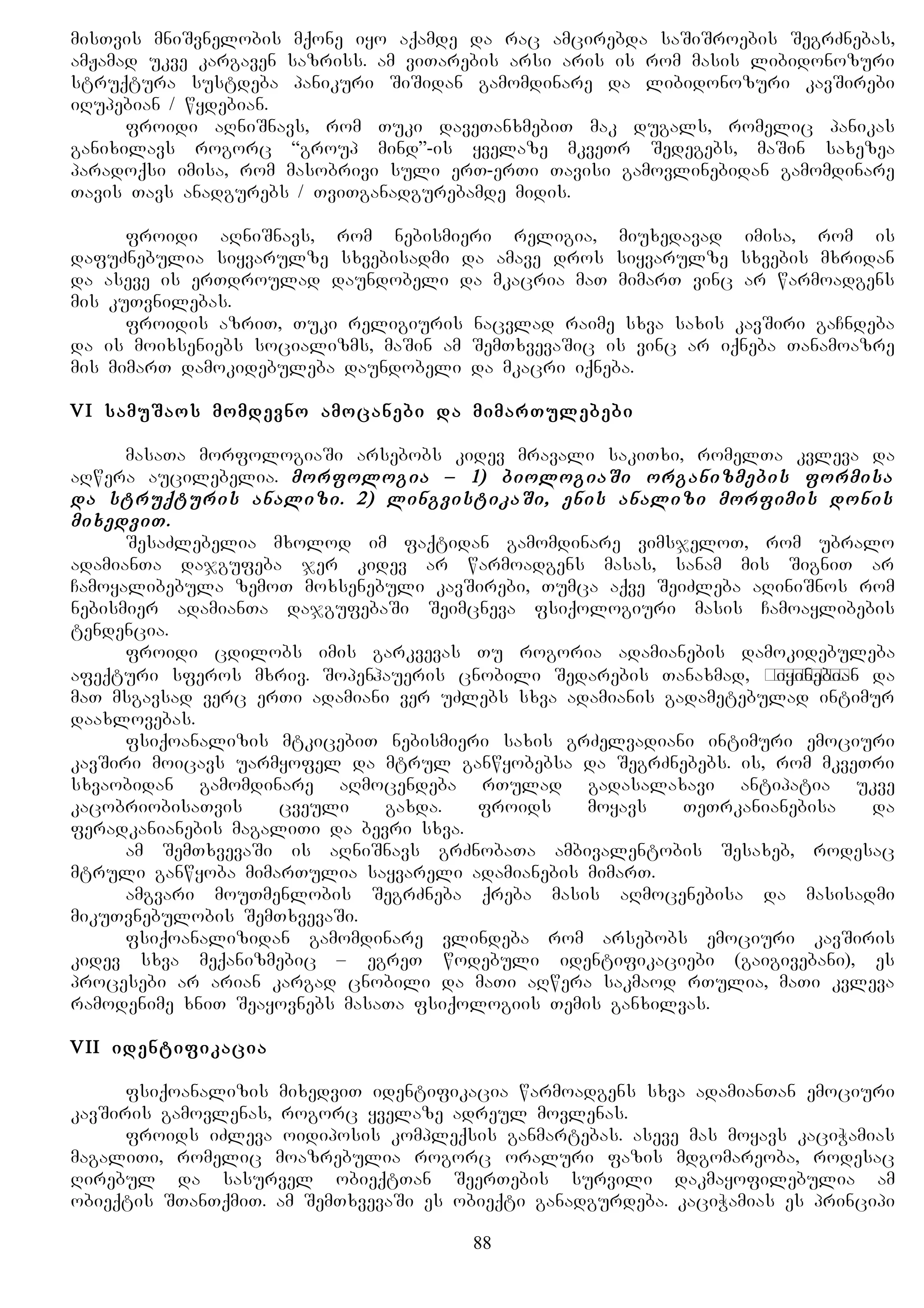 misTvis mniSvnelobis mqone iyo aqamde da rac amcirebda saSiSroebis SegrZnebas,
amJamad ukve kargaven sazriss. am viTarebis arsi aris is rom masis libidonozuri
struqtura sustdeba panikuri SiSidan gamomdinare da libidonozuri kavSirebi
iRupebian / wydebian.
froidi aRniSnavs, rom Tuki daveTanxmebiT mak dugals, romelic panikas
ganixilavs rogorc “group mind”-is yvelaze mkveTr Sedegebs, maSin saxezea
paradoqsi imisa, rom masobrivi suli erT-erTi Tavisi gamovlinebidan gamomdinare
Tavis Tavs anadgurebs / TviTganadgurebamde midis.
froidi aRniSnavs, rom nebismieri religia, miuxedavad imisa, rom is
dafuZnebulia siyvarulze sxvebisadmi da amave dros siyvarulze sxvebis mxridan
da aseve is erTdroulad daundobeli da mkacria maT mimarT vinc ar warmoadgens
mis kuTvnilebas.
froidis azriT, Tuki religiuris nacvlad raime sxva saxis kavSiri gaCndeba
da is moixseniebs socializms, maSin am SemTxvevaSic is vinc ar iqneba Tanamoazre
mis mimarT damokidebuleba daundobeli da mkacri iqneba.
VI samuSaos momdevno amocanebi da mimarTulebebi
masaTa morfologiaSi arsebobs kidev mravali sakiTxi, romelTa kvleva da
aRwera aucilebelia. morfologia – 1) biologiaSi organizmebis formisa
da struqturis analizi. 2) lingvistikaSi, enis analizi morfimis donis
mixedviT.
SesaZlebelia mxolod im faqtidan gamomdinare vimsjeloT, rom ubralo
adamianTa dajgufeba jer kidev ar warmoadgens masas, sanam mis SigniT ar
Camoyalibebula zemoT moxsenebuli kavSirebi, Tumca aqve SeiZleba aRiniSnos rom
nebismier adamianTa dajgufebaSi Seimcneva fsiqologiuri masis Camoaylibebis
tendencia.
froidi cdilobs imis garkvevas Tu rogoria adamianebis damokidebuleba
afeqturi sferos mxriv. Sopenhaueris cnobili Sedarebis Tanaxmad, дикобразыiyinebian da
maT msgavsad verc erTi adamiani ver uZlebs sxva adamianis gadametebulad intimur
daaxlovebas.
fsiqoanalizis mtkicebiT nebismieri saxis grZelvadiani intimuri emociuri
kavSiri moicavs uarmyofel da mtrul ganwyobebsa da SegrZnebebs. is, rom mkveTri
sxvaobidan gamomdinare aRmocendeba rTulad gadasalaxavi antipatia ukve
kacobriobisaTvis cveuli gaxda. froids moyavs TeTrkanianebisa da
feradkanianebis magaliTi da bevri sxva.
am SemTxvevaSi is aRniSnavs grZnobaTa ambivalentobis Sesaxeb, rodesac
mtruli ganwyoba mimarTulia sayvareli adamianebis mimarT.
amgvari mouTmenlobis SegrZneba qreba masis aRmocenebisa da masisadmi
mikuTvnebulobis SemTxvevaSi.
fsiqoanalizidan gamomdinare vlindeba rom arsebobs emociuri kavSiris
kidev sxva meqanizmebic – egreT wodebuli identifikaciebi (gaigivebani), es
procesebi ar arian kargad cnobili da maTi aRwera sakmaod rTulia, maTi kvleva
ramodenime xniT Seayovnebs masaTa fsiqologiis Temis ganxilvas.
VII identifikacia
fsiqoanalizis mixedviT identifikacia warmoadgens sxva adamianTan emociuri
kavSiris gamovlenas, rogorc yvelaze adreul movlenas.
froids iZleva oidiposis kompleqsis ganmartebas. aseve mas moyavs kaciWamias
magaliTi, romelic moazrebulia rogorc oraluri fazis mdgomareoba, rodesac
Rirebul da sasurvel obieqtTan SeerTebis survili dakmayofilebulia am
obieqtis STanTqmiT. am SemTxvevaSi es obieqti ganadgurdeba. kaciWamias es principi
88
 