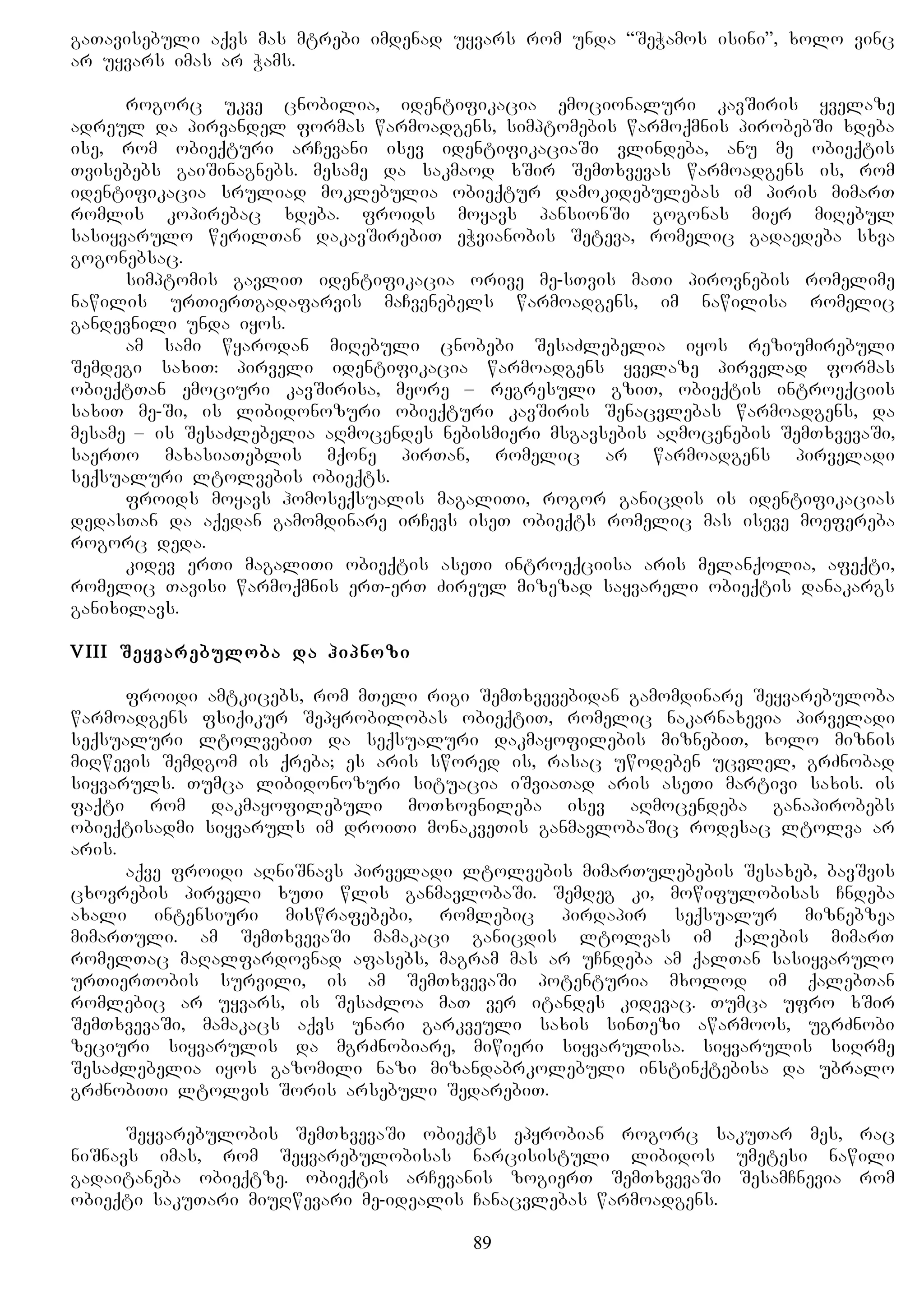gaTavisebuli aqvs mas mtrebi imdenad uyvars rom unda “SeWamos isini”, xolo vinc
ar uyvars imas ar Wams.
rogorc ukve cnobilia, identifikacia emocionaluri kavSiris yvelaze
adreul da pirvandel formas warmoadgens, simptomebis warmoqmnis pirobebSi xdeba
ise, rom obieqturi arCevani isev identifikaciaSi vlindeba, anu me obieqtis
Tvisebebs gaiSinagnebs. mesame da sakmaod xSir SemTxvevas warmoadgens is, rom
identifikacia sruliad moklebulia obieqtur damokidebulebas im piris mimarT
romlis kopirebac xdeba. froids moyavs pansionSi gogonas mier miRebul
sasiyvarulo werilTan dakavSirebiT eWvianobis Seteva, romelic gadaedeba sxva
gogonebsac.
simptomis gavliT identifikacia orive me-sTvis maTi pirovnebis romelime
nawilis urTierTgadafarvis maCvenebels warmoadgens, im nawilisa romelic
gandevnili unda iyos.
am sami wyarodan miRebuli cnobebi SesaZlebelia iyos reziumirebuli
Semdegi saxiT: pirveli identifikacia warmoadgens yvelaze pirvelad formas
obieqtTan emociuri kavSirisa, meore – regresuli gziT, obieqtis introeqciis
saxiT me-Si, is libidonozuri obieqturi kavSiris Senacvlebas warmoadgens, da
mesame – is SesaZlebelia aRmocendes nebismieri msgavsebis aRmocenebis SemTxvevaSi,
saerTo maxasiaTeblis mqone pirTan, romelic ar warmoadgens pirveladi
seqsualuri ltolvebis obieqts.
froids moyavs homoseqsualis magaliTi, rogor ganicdis is identifikacias
dedasTan da aqedan gamomdinare irCevs iseT obieqts romelic mas iseve moefereba
rogorc deda.
kidev erTi magaliTi obieqtis aseTi introeqciisa aris melanqolia, afeqti,
romelic Tavisi warmoqmnis erT-erT Zireul mizezad sayvareli obieqtis danakargs
ganixilavs.
VIII Seyvarebuloba da hipnozi
froidi amtkicebs, rom mTeli rigi SemTxvevebidan gamomdinare Seyvarebuloba
warmoadgens fsiqikur Sepyrobilobas obieqtiT, romelic nakarnaxevia pirveladi
seqsualuri ltolvebiT da seqsualuri dakmayofilebis miznebiT, xolo miznis
miRwevis Semdgom is qreba; es aris swored is, rasac uwodeben ucvlel, grZnobad
siyvaruls. Tumca libidonozuri situacia iSviaTad aris aseTi martivi saxis. is
faqti rom dakmayofilebuli moTxovnileba isev aRmocendeba ganapirobebs
obieqtisadmi siyvaruls im droiTi monakveTis ganmavlobaSic rodesac ltolva ar
aris.
aqve froidi aRniSnavs pirveladi ltolvebis mimarTulebebis Sesaxeb, bavSvis
cxovrebis pirveli xuTi wlis ganmavlobaSi. Semdeg ki, mowifulobisas Cndeba
axali intensiuri miswrafebebi, romlebic pirdapir seqsualur miznebzea
mimarTuli. am SemTxvevaSi mamakaci ganicdis ltolvas im qalebis mimarT
romelTac maRalfardovnad afasebs, magram mas ar uCndeba am qalTan sasiyvarulo
urTierTobis survili, is am SemTxvevaSi potenturia mxolod im qalebTan
romlebic ar uyvars, is SesaZloa maT ver itandes kidevac. Tumca ufro xSir
SemTxvevaSi, mamakacs aqvs unari garkveuli saxis sinTezi awarmoos, ugrZnobi
zeciuri siyvarulis da mgrZnobiare, miwieri siyvarulisa. siyvarulis siRrme
SesaZlebelia iyos gazomili nazi mizandabrkolebuli instinqtebisa da ubralo
grZnobiTi ltolvis Soris arsebuli SedarebiT.
Seyvarebulobis SemTxvevaSi obieqts epyrobian rogorc sakuTar mes, rac
niSnavs imas, rom Seyvarebulobisas narcisistuli libidos umetesi nawili
gadaitaneba obieqtze. obieqtis arCevanis zogierT SemTxvevaSi SesamCnevia rom
obieqti sakuTari miuRwevari me-idealis Canacvlebas warmoadgens.
89
 