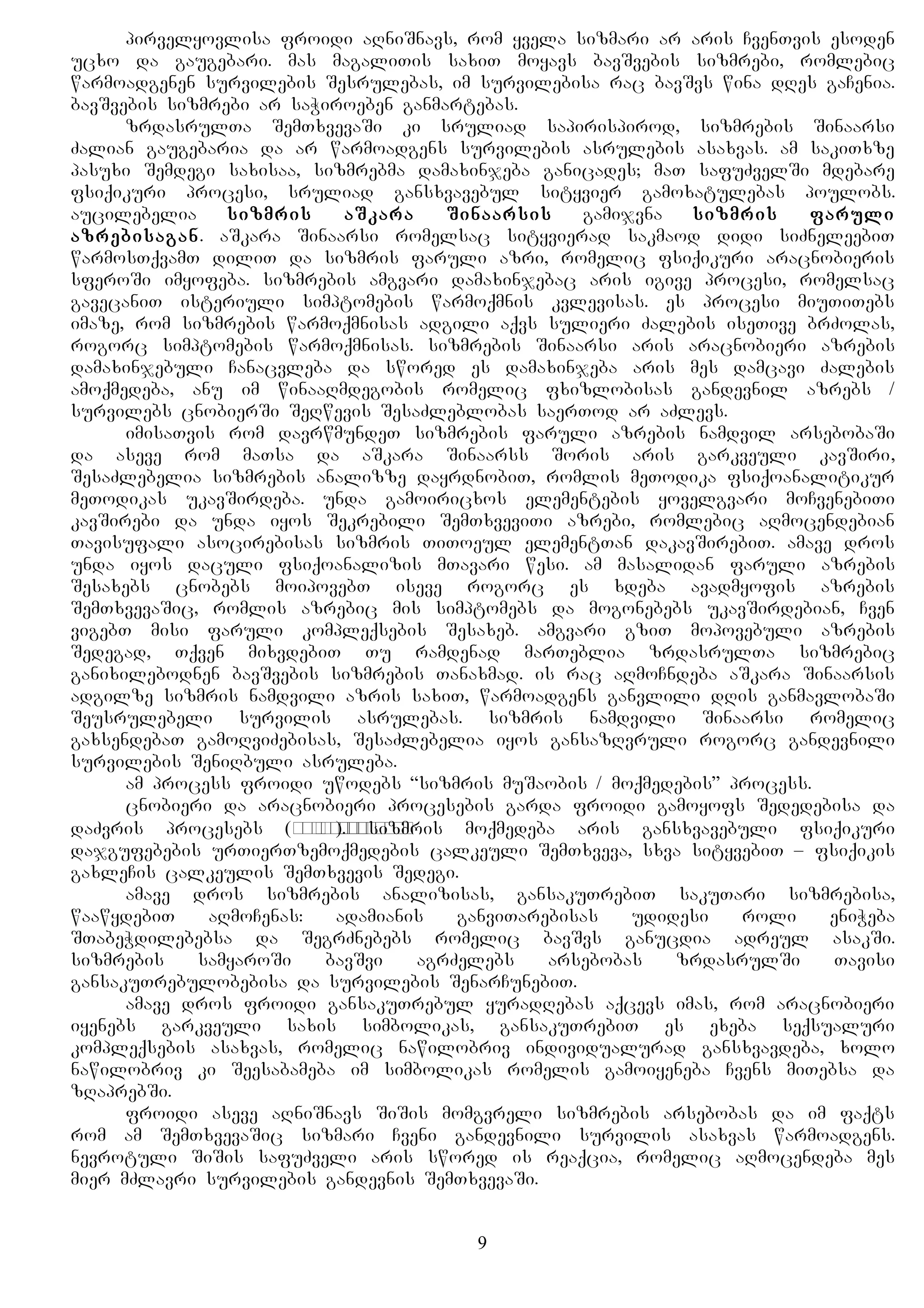 pirvelyovlisa froidi aRniSnavs, rom yvela sizmari ar aris CvenTvis esoden
ucxo da gaugebari. mas magaliTis saxiT moyavs bavSvebis sizmrebi, romlebic
warmoadgenen survilebis Sesrulebas, im survilebisa rac bavSvs wina dRes gaCenia.
bavSvebis sizmrebi ar saWiroeben ganmartebas.
zrdasrulTa SemTxvevaSi ki sruliad sapirispirod, sizmrebis Sinaarsi
Zalian gaugebaria da ar warmoadgens survilebis asrulebis asaxvas. am sakiTxze
pasuxi Semdegi saxisaa, sizmrebma damaxinjeba ganicades; maT safuZvelSi mdebare
fsiqikuri procesi, sruliad gansxvavebul sityvier gamoxatulebas poulobs.
aucilebelia sizmris aSkara Sinaarsis gamijvna sizmris faruli
azrebisagan. aSkara Sinaarsi romelsac sityvierad sakmaod didi siZneleebiT
warmosTqvamT diliT da sizmris faruli azri, romelic fsiqikuri aracnobieris
sferoSi imyofeba. sizmrebis amgvari damaxinjebac aris igive procesi, romelsac
gavecaniT isteriuli simptomebis warmoqmnis kvlevisas. es procesi miuTiTebs
imaze, rom sizmrebis warmoqmnisas adgili aqvs sulieri Zalebis iseTive brZolas,
rogorc simptomebis warmoqmnisas. sizmrebis Sinaarsi aris aracnobieri azrebis
damaxinjebuli Canacvleba da swored es damaxinjeba aris mes damcavi Zalebis
amoqmedeba, anu im winaaRmdegobis romelic fxizlobisas gandevnil azrebs /
survilebs cnobierSi SeRwevis SesaZleblobas saerTod ar aZlevs.
imisaTvis rom davrwmundeT sizmrebis faruli azrebis namdvil arsebobaSi
da aseve rom maTsa da aSkara Sinaarss Soris aris garkveuli kavSiri,
SesaZlebelia sizmrebis analizze dayrdnobiT, romlis meTodika fsiqoanalitikur
meTodikas ukavSirdeba. unda gamoiricxos elementebis yovelgvari moCvenebiTi
kavSirebi da unda iyos Sekrebili SemTxveviTi azrebi, romlebic aRmocendebian
Tavisufali asocirebisas sizmris TiToeul elementTan dakavSirebiT. amave dros
unda iyos daculi fsiqoanalizis mTavari wesi. am masalidan faruli azrebis
Sesaxebs cnobebs moipovebT iseve rogorc es xdeba avadmyofis azrebis
SemTxvevaSic, romlis azrebic mis simptomebs da mogonebebs ukavSirdebian, Cven
vigebT misi faruli kompleqsebis Sesaxeb. amgvari gziT mopovebuli azrebis
Sedegad, Tqven mixvdebiT Tu ramdenad marTeblia zrdasrulTa sizmrebic
ganixilebodnen bavSvebis sizmrebis Tanaxmad. is rac aRmoCndeba aSkara Sinaarsis
adgilze sizmris namdvili azris saxiT, warmoadgens ganvlili dRis ganmavlobaSi
Seusrulebeli survilis asrulebas. sizmris namdvili Sinaarsi romelic
gaxsendebaT gamoRviZebisas, SesaZlebelia iyos gansazRvruli rogorc gandevnili
survilebis SeniRbuli asruleba.
am process froidi uwodebs “sizmris muSaobis / moqmedebis” process.
cnobieri da aracnobieri procesebis garda froidi gamoyofs Sededebisa da
daZvris procesebs (сгущениеи смещение). sizmris moqmedeba aris gansxvavebuli fsiqikuri
dajgufebebis urTierTzemoqmedebis calkeuli SemTxveva, sxva sityvebiT – fsiqikis
gaxleCis calkeulis SemTxvevis Sedegi.
amave dros sizmrebis analizisas, gansakuTrebiT sakuTari sizmrebisa,
waawydebiT aRmoCenas: adamianis ganviTarebisas udidesi roli eniWeba
STabeWdilebebsa da SegrZnebebs romelic bavSvs ganucdia adreul asakSi.
sizmrebis samyaroSi bavSvi agrZelebs arsebobas zrdasrulSi Tavisi
gansakuTrebulobebisa da survilebis SenarCunebiT.
amave dros froidi gansakuTrebul yuradRebas aqcevs imas, rom aracnobieri
iyenebs garkveuli saxis simbolikas, gansakuTrebiT es exeba seqsualuri
kompleqsebis asaxvas, romelic nawilobriv individualurad gansxvavdeba, xolo
nawilobriv ki Seesabameba im simbolikas romelis gamoiyeneba Cvens miTebsa da
zRaprebSi.
froidi aseve aRniSnavs SiSis momgvreli sizmrebis arsebobas da im faqts
rom am SemTxvevaSic sizmari Cveni gandevnili survilis asaxvas warmoadgens.
nevrotuli SiSis safuZveli aris swored is reaqcia, romelic aRmocendeba mes
mier mZlavri survilebis gandevnis SemTxvevaSi.
9
 