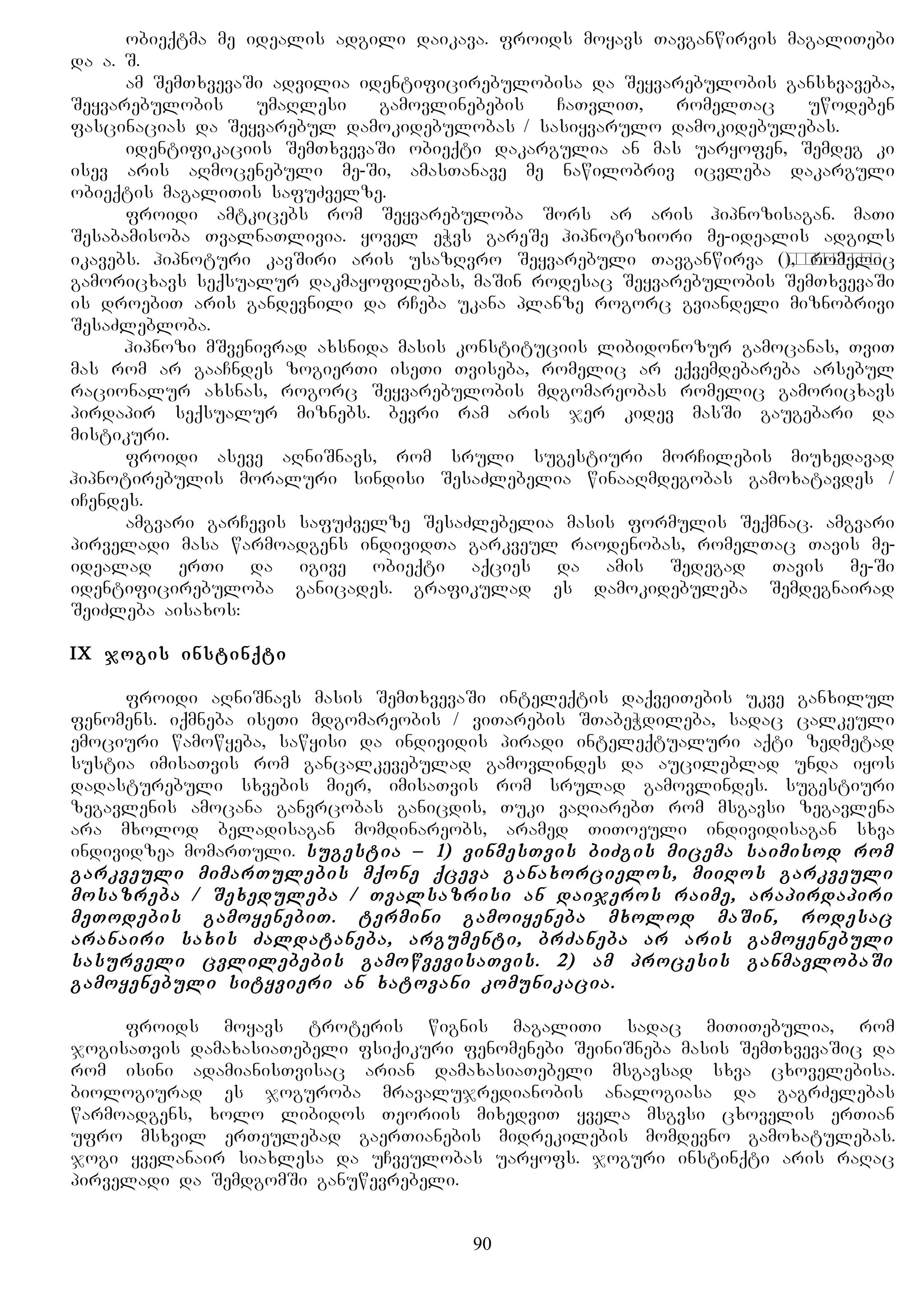 obieqtma me idealis adgili daikava. froids moyavs Tavganwirvis magaliTebi
da a. S.
am SemTxvevaSi advilia identificirebulobisa da Seyvarebulobis gansxvaveba,
Seyvarebulobis umaRlesi gamovlinebebis CaTvliT, romelTac uwodeben
fascinacias da Seyvarebul damokidebulobas / sasiyvarulo damokidebulebas.
identifikaciis SemTxvevaSi obieqti dakargulia an mas uaryofen, Semdeg ki
isev aris aRmocenebuli me-Si, amasTanave me nawilobriv icvleba dakarguli
obieqtis magaliTis safuZvelze.
froidi amtkicebs rom Seyvarebuloba Sors ar aris hipnozisagan. maTi
Sesabamisoba TvalnaTlivia. yovel eWvs gareSe hipnotiziori me-idealis adgils
ikavebs. hipnoturi kavSiri aris usazRvro Seyvarebuli Tavganwirva (самоотдача), romelic
gamoricxavs seqsualur dakmayofilebas, maSin rodesac Seyvarebulobis SemTxvevaSi
is droebiT aris gandevnili da rCeba ukana planze rogorc gviandeli miznobrivi
SesaZlebloba.
hipnozi mSvenivrad axsnida masis konstituciis libidonozur gamocanas, TviT
mas rom ar gaaCndes zogierTi iseTi Tviseba, romelic ar eqvemdebareba arsebul
racionalur axsnas, rogorc Seyvarebulobis mdgomareobas romelic gamoricxavs
pirdapir seqsualur miznebs. bevri ram aris jer kidev masSi gaugebari da
mistikuri.
froidi aseve aRniSnavs, rom sruli sugestiuri morCilebis miuxedavad
hipnotirebulis moraluri sindisi SesaZlebelia winaaRmdegobas gamoxatavdes /
iCendes.
amgvari garCevis safuZvelze SesaZlebelia masis formulis Seqmnac. amgvari
pirveladi masa warmoadgens individTa garkveul raodenobas, romelTac Tavis me-
idealad erTi da igive obieqti aqcies da amis Sedegad Tavis me-Si
identificirebuloba ganicades. grafikulad es damokidebuleba Semdegnairad
SeiZleba aisaxos:
IX jogis instinqti
froidi aRniSnavs masis SemTxvevaSi inteleqtis daqveiTebis ukve ganxilul
fenomens. iqmneba iseTi mdgomareobis / viTarebis STabeWdileba, sadac calkeuli
emociuri wamowyeba, sawyisi da individis piradi inteleqtualuri aqti zedmetad
sustia imisaTvis rom gancalkevebulad gamovlindes da aucileblad unda iyos
dadasturebuli sxvebis mier, imisaTvis rom srulad gamovlindes. sugestiuri
zegavlenis amocana ganvrcobas ganicdis, Tuki vaRiarebT rom msgavsi zegavlena
ara mxolod beladisagan momdinareobs, aramed TiToeuli individisagan sxva
individzea momarTuli. sugestia – 1) vinmesTvis biZgis micema saimisod rom
garkveuli mimarTulebis mqone qceva ganaxorcielos, miiRos garkveuli
mosazreba / Sexeduleba / Tvalsazrisi an daijeros raime, arapirdapiri
meTodebis gamoyenebiT. termini gamoiyeneba mxolod maSin, rodesac
aranairi saxis Zaldataneba, argumenti, brZaneba ar aris gamoyenebuli
sasurveli cvlilebebis gamowvevisaTvis. 2) am procesis ganmavlobaSi
gamoyenebuli sityvieri an xatovani komunikacia.
froids moyavs troteris wignis magaliTi sadac miTiTebulia, rom
jogisaTvis damaxasiaTebeli fsiqikuri fenomenebi SeiniSneba masis SemTxvevaSic da
rom isini adamianisTvisac arian damaxasiaTebeli msgavsad sxva cxovelebisa.
biologiurad es joguroba mravalujredianobis analogiasa da gagrZelebas
warmoadgens, xolo libidos Teoriis mixedviT yvela msgvsi cxovelis erTian
ufro msxvil erTeulebad gaerTianebis midrekilebis momdevno gamoxatulebas.
jogi yvelanair siaxlesa da uCveulobas uaryofs. joguri instinqti aris raRac
pirveladi da SemdgomSi ganuwevrebeli.
90
 