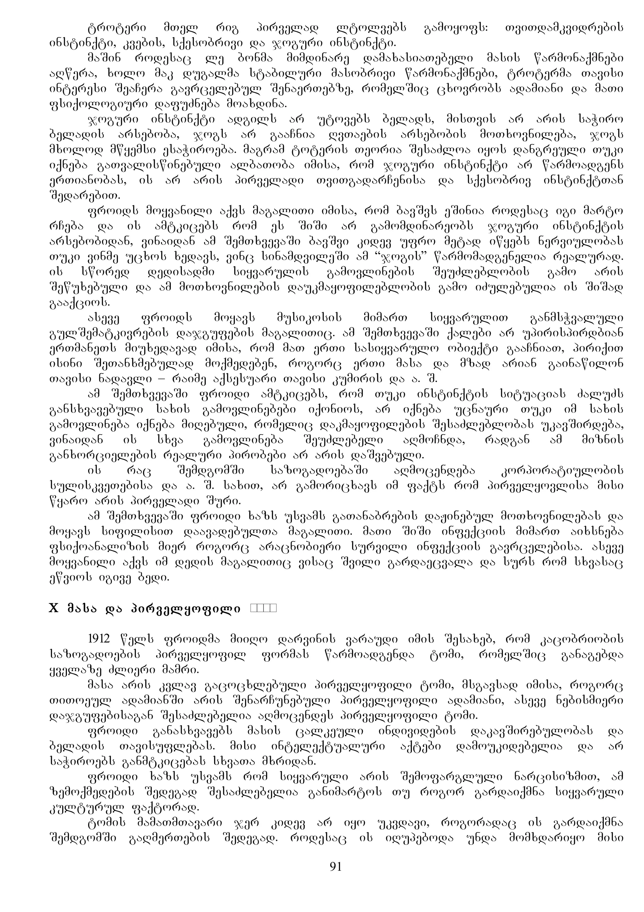 troteri mTel rig pirvelad ltolvebs gamoyofs: TviTdamkvidrebis
instinqti, kvebis, sqesobrivi da joguri instinqti.
maSin rodesac le bonma mimdinare damaxasiaTebeli masis warmonaqmnebi
aRwera, xolo mak dugalma stabiluri masobrivi warmonaqmnebi, troterma Tavisi
interesi SeaCera gavrcelebul SenaerTebze, romelSic cxovrobs adamiani da maTi
fsiqologiuri dafuZneba moaxdina.
joguri instinqti adgils ar utovebs belads, misTvis ar aris saWiro
beladis arseboba, jogs ar gaaCnia RvTaebis arsebobis moTxovnileba, jogs
mxolod mwyemsi esaWiroeba. magram toteris Teoria SesaZloa iyos dangreuli Tuki
iqneba gaTvaliswinebuli albaToba imisa, rom joguri instinqti ar warmoadgens
erTianobas, is ar aris pirveladi TviTgadarCenisa da sqesobriv instinqtTan
SedarebiT.
froids moyvanili aqvs magaliTi imisa, rom bavSvs eSinia rodesac igi marto
rCeba da is amtkicebs rom es SiSi ar gamomdinareobs joguri instinqtis
arsebobidan, vinaidan am SemTxvevaSi bavSvi kidev ufro metad iwyebs nerviulobas
Tuki vinme ucxos xedavs, vinc sinamdvileSi am “jogis” warmomadgenelia realurad.
is swored dedisadmi siyvarulis gamovlinebis SeuZleblobis gamo aris
Sewuxebuli da am moTxovnilebis daukmayofileblobis gamo iZulebulia is SiSad
gaaqcios.
aseve froids moyavs musikosis mimarT siyvaruliT ganmsWvaluli
gulSematkivrebis dajgufebis magaliTic. am SemTxvevaSi qalebi ar upirispirdbian
erTmaneTs miuxedavad imisa, rom maT erTi sasiyvarulo obieqti gaaCniaT, piriqiT
isini SeTanxmebulad moqmedeben, rogorc erTi masa da mzad arian gainawilon
Tavisi nadavli – raime aqsesuari Tavisi kumiris da a. S.
am SemTxvevaSi froidi amtkicebs, rom Tuki instinqtis situacias ZaluZs
gansxvavebuli saxis gamovlinebebi iqonios, ar iqneba ucnauri Tuki im saxis
gamovlineba iqneba miRebuli, romelic dakmayofilebis SesaZleblobas ukavSirdeba,
vinaidan is sxva gamovlineba SeuZlebeli aRmoCnda, radgan am miznis
ganxorcielebis realuri pirobebi ar aris daSvebuli.
is rac SemdgomSi sazogadoebaSi aRmocendeba korporatiulobis
suliskveTebisa da a. S. saxiT, ar gamoricxavs im faqts rom pirvelyovlisa misi
wyaro aris pirveladi Suri.
am SemTxvevaSi froidi xazs usvams gaTanabrebis daJinebul moTxovnilebas da
moyavs sifilisiT daavadebulTa magaliTi. maTi SiSi infeqciis mimarT aixsneba
fsiqoanalizis mier rogorc aracnobieri survili infeqciis gavrcelebisa. aseve
moyvanili aqvs im dedis magaliTic visac Svili gardaecvala da surs rom sxvasac
ewvios igive bedi.
X masa da pirvelyofili орда
1912 wels froidma miiRo darvinis varaudi imis Sesaxeb, rom kacobriobis
sazogadoebis pirvelyofil formas warmoadgenda tomi, romelSic ganagebda
yvelaze Zlieri mamri.
masa aris kvlav gacocxlebuli pirvelyofili tomi, msgavsad imisa, rogorc
TiToeul adamianSi aris SenarCunebuli pirvelyofili adamiani, aseve nebismieri
dajgufebisagan SesaZlebelia aRmocendes pirvelyofili tomi.
froidi ganasxvavebs masis calkeuli individebis dakavSirebulobas da
beladis Tavisuflebas. misi inteleqtualuri aqtebi damoukidebelia da ar
saWiroebs ganmtkicebas sxvaTa mxridan.
froidi xazs usvams rom siyvaruli aris Semofargluli narcisizmiT, am
zemoqmedebis Sedegad SesaZlebelia ganimartos Tu rogor gardaiqmna siyvaruli
kulturul faqtorad.
tomis mamaTmTavari jer kidev ar iyo ukvdavi, rogoradac is gardaiqmna
SemdgomSi gaRmerTebis Sedegad. rodesac is iRupeboda unda momxdariyo misi
91
 