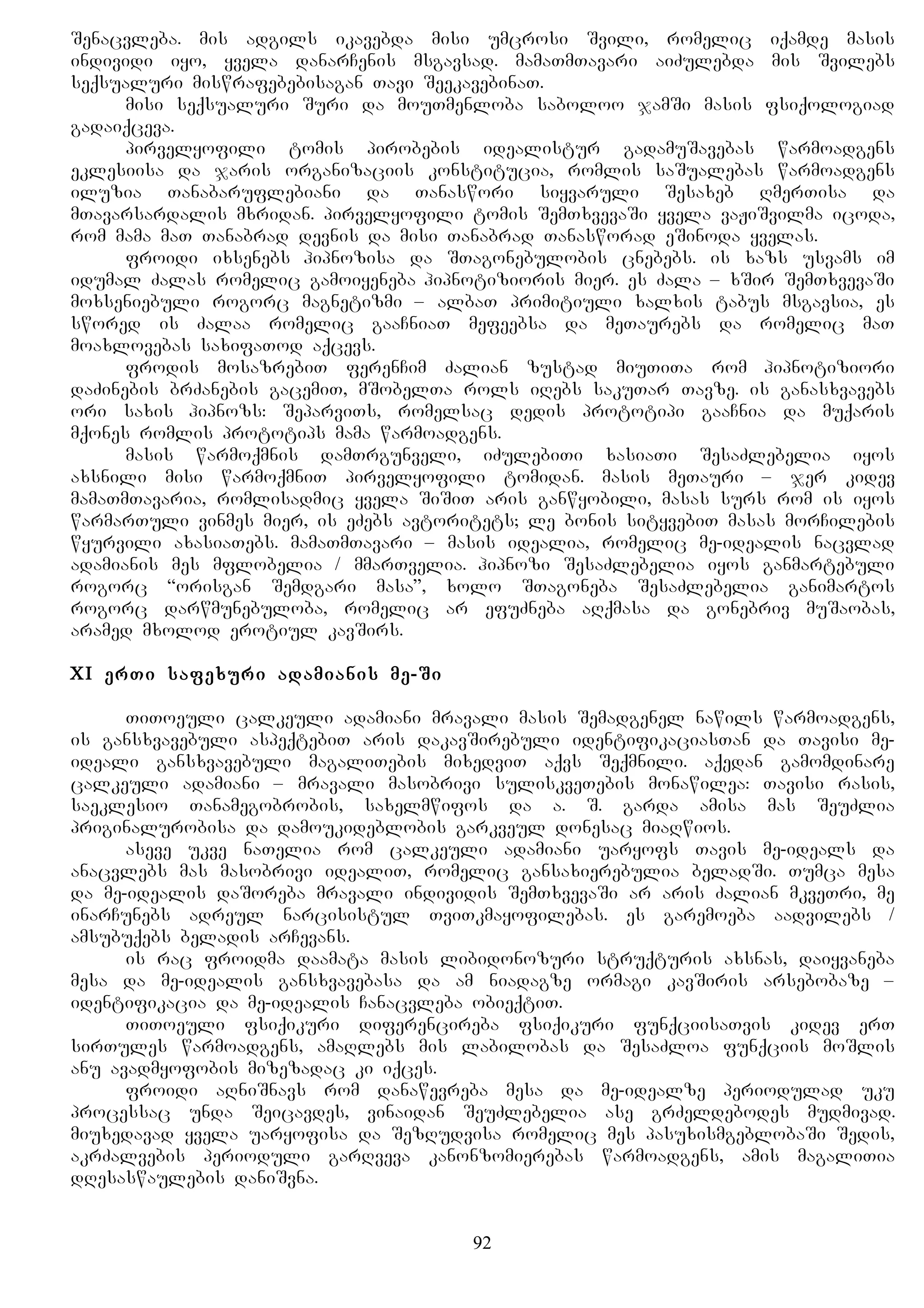 Senacvleba. mis adgils ikavebda misi umcrosi Svili, romelic iqamde masis
individi iyo, yvela danarCenis msgavsad. mamaTmTavari aiZulebda mis Svilebs
seqsualuri miswrafebebisagan Tavi SeekavebinaT.
misi seqsualuri Suri da mouTmenloba saboloo jamSi masis fsiqologiad
gadaiqceva.
pirvelyofili tomis pirobebis idealistur gadamuSavebas warmoadgens
eklesiisa da jaris organizaciis konstitucia, romlis saSualebas warmoadgens
iluzia Tanabaruflebiani da Tanaswori siyvaruli Sesaxeb RmerTisa da
mTavarsardalis mxridan. pirvelyofili tomis SemTxvevaSi yvela vaJiSvilma icoda,
rom mama maT Tanabrad devnis da misi Tanabrad Tanasworad eSinoda yvelas.
froidi ixsenebs hipnozisa da STagonebulobis cnebebs. is xazs usvams im
idumal Zalas romelic gamoiyeneba hipnotizioris mier. es Zala – xSir SemTxvevaSi
moxseniebuli rogorc magnetizmi – albaT primitiuli xalxis tabus msgavsia, es
swored is Zalaa romelic gaaCniaT mefeebsa da meTaurebs da romelic maT
moaxlovebas saxifaTod aqcevs.
frodis mosazrebiT ferenCim Zalian zustad miuTiTa rom hipnotiziori
daZinebis brZanebis gacemiT, mSobelTa rols iRebs sakuTar Tavze. is ganasxvavebs
ori saxis hipnozs: SeparviTs, romelsac dedis prototipi gaaCnia da muqaris
mqones romlis prototips mama warmoadgens.
masis warmoqmnis damTrgunveli, iZulebiTi xasiaTi SesaZlebelia iyos
axsnili misi warmoqmniT pirvelyofili tomidan. masis meTauri – jer kidev
mamaTmTavaria, romlisadmic yvela SiSiT aris ganwyobili, masas surs rom is iyos
warmarTuli vinmes mier, is eZebs avtoritets; le bonis sityvebiT masas morCilebis
wyurvili axasiaTebs. mamaTmTavari – masis idealia, romelic me-idealis nacvlad
adamianis mes mflobelia / mmarTvelia. hipnozi SesaZlebelia iyos ganmartebuli
rogorc “orisgan Semdgari masa”, xolo STagoneba SesaZlebelia ganimartos
rogorc darwmunebuloba, romelic ar efuZneba aRqmasa da gonebriv muSaobas,
aramed mxolod erotiul kavSirs.
XI erTi safexuri adamianis me-Si
TiToeuli calkeuli adamiani mravali masis Semadgenel nawils warmoadgens,
is gansxvavebuli aspeqtebiT aris dakavSirebuli identifikaciasTan da Tavisi me-
ideali gansxvavebuli magaliTebis mixedviT aqvs Seqmnili. aqedan gamomdinare
calkeuli adamiani – mravali masobrivi suliskveTebis monawilea: Tavisi rasis,
saeklesio Tanamegobrobis, saxelmwifos da a. S. garda amisa mas SeuZlia
priginalurobisa da damoukideblobis garkveul donesac miaRwios.
aseve ukve naTelia rom calkeuli adamiani uaryofs Tavis me-ideals da
anacvlebs mas masobrivi idealiT, romelic gansaxierebulia beladSi. Tumca mesa
da me-idealis daSoreba mravali individis SemTxvevaSi ar aris Zalian mkveTri, me
inarCunebs adreul narcisistul TviTkmayofilebas. es garemoeba aadvilebs /
amsubuqebs beladis arCevans.
is rac froidma daamata masis libidonozuri struqturis axsnas, daiyvaneba
mesa da me-idealis gansxvavebasa da am niadagze ormagi kavSiris arsebobaze –
identifikacia da me-idealis Canacvleba obieqtiT.
TiToeuli fsiqikuri diferencireba fsiqikuri funqciisaTvis kidev erT
sirTules warmoadgens, amaRlebs mis labilobas da SesaZloa funqciis moSlis
anu avadmyofobis mizezadac ki iqces.
froidi aRniSnavs rom danawevreba mesa da me-idealze periodulad uku
processac unda Seicavdes, vinaidan SeuZlebelia ase grZeldebodes mudmivad.
miuxedavad yvela uaryofisa da SezRudvisa romelic mes pasuxismgeblobaSi Sedis,
akrZalvebis perioduli garRveva kanonzomierebas warmoadgens, amis magaliTia
dResaswaulebis daniSvna.
92
 