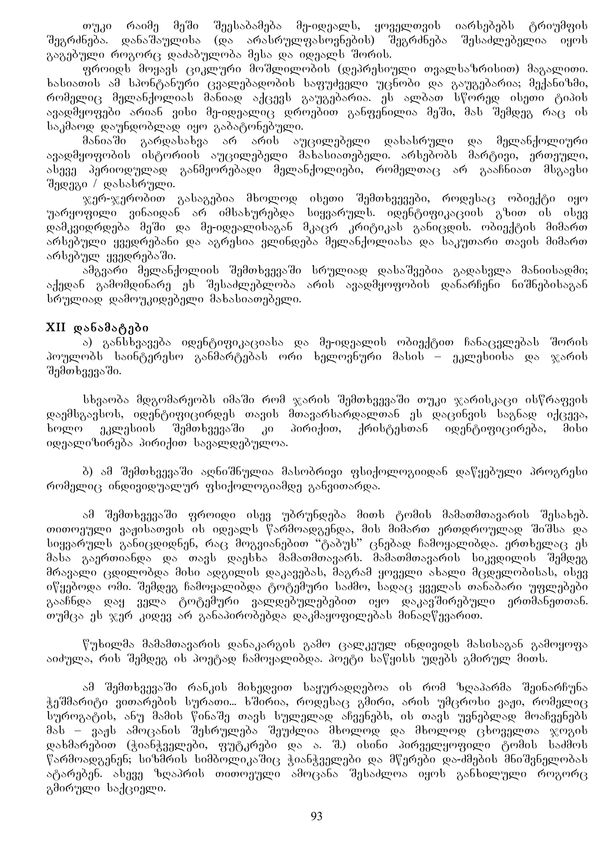 Tuki raime meSi Seesabameba me-ideals, yovelTvis iarsebebs triumfis
SegrZneba. danaSaulisa (da arasrulfasovnebis) SegrZneba SesaZlebelia iyos
gagebuli rogorc daZabuloba mesa da ideals Soris.
froids moyavs cikluri moSlilobis (depresiuli TvalsazrisiT) magaliTi.
xasiaTis am spontanuri cvalebadobis safuZveli ucnobi da gaugebaria; meqanizmi,
romelic melanqolias maniad aqcevs gaugebaria. es albaT swored iseTi tipis
avadmyofebi arian visi me-idealic droebiT ganfenilia meSi, mas Semdeg rac is
sakmaod daundoblad iyo gabatonebuli.
maniaSi gardasaxva ar aris aucilebeli dasasruli da melanqoliuri
avadmyofobis istoriis aucilebeli maxasiaTebeli. arsebobs martivi, erTeuli,
aseve periodulad ganmeorebadi melanqoliebi, romelTac ar gaaCniaT msgavsi
Sedegi / dasasruli.
jer-jerobiT gasagebia mxolod iseTi SemTxvevebi, rodesac obieqti iyo
uaryofili vinaidan ar imsaxurebda siyvaruls. identifikaciis gziT is isev
damkvidrdeba meSi da me-idealisagan mkacr kritikas ganicdis. obieqtis mimarT
arsebuli yvedrebani da agresia vlindeba melanqoliasa da sakuTari Tavis mimarT
arsebul yvedrebaSi.
amgvari melanqoliis SemTxvevaSi sruliad dasaSvebia gadasvla maniisadmi;
aqedan gamomdinare es SesaZlebloba aris avadmyofobis danarCeni niSnebisagan
sruliad damoukidebeli maxasiaTebeli.
XII danamatebi
a) gansxvaveba identifikaciasa da me-idealis obieqtiT Canacvlebas Soris
poulobs saintereso ganmartebas ori xelovnuri masis – eklesiisa da jaris
SemTxvevaSi.
sxvaoba mdgomareobs imaSi rom jaris SemTxvevaSi Tuki jariskaci iswrafvis
daemsgavsos, identificirdes Tavis mTavarsardalTan es dacinvis sagnad iqceva,
xolo eklesiis SemTxvevaSi ki piriqiT, qristesTan identificireba, misi
idealizireba piriqiT savaldebuloa.
b) am SemTxvevaSi aRniSnulia masobrivi fsiqologiidan dawyebuli progresi
romelic individualur fsiqologiamde ganviTarda.
am SemTxvevaSi froidi isev ubrundeba miTs tomis mamaTmTavaris Sesaxeb.
TiToeuli vaJisaTvis is ideals warmoadgenda, mis mimarT erTdroulad SiSsa da
siyvaruls ganicdidnen, rac mogvianebiT “tabus” cnebad Camoyalibda. erTxelac es
masa gaerTianda da Tavs daesxa mamaTmTavars. mamaTmTavaris sikvdilis Semdeg
mravali cdilobda misi adgilis dakavebas, magram yoveli axali mcdelobisas, isev
iwyeboda omi. Semdeg Camoyalibda totemuri saZmo, sadac yvelas Tanabari uflebebi
gaaCnda day vela totemuri valdebulebebiT iyo dakavSirebuli erTmaneTTan.
Tumca es jer kidev ar ganapirobebda dakmayofilebas minaRwevariT.
wuxilma mamamTavaris danakargis gamo calkeul individs masisagan gamoyofa
aiZula, ris Semdeg is poetad Camoyalibda. poeti sawyiss udebs gmirul miTs.
am SemTxvevaSi rankis mixedviT sayuradReboa is rom zRaparma SeinarCuna
WeSmariti viTarebis suraTi... xSiria, rodesac gmiri, aris umcrosi vaJi, romelic
surogatis, anu mamis winaSe Tavs sulelad aCvenebs, is Tavs uvneblad moaCvenebs
mas – vaJs amocanis Sesruleba SeuZlia mxolod da mxolod cxovelTa jogis
daxmarebiT (WianWvelebi, futkrebi da a. S.) isini pirvelyofili tomis saZmos
warmoadgenen; sizmris simbolikaSic WianWvelebi da mwerebi da-Zmebis mniSvnelobas
atareben. aseve zRapris TiToeuli amocana SesaZloa iyos ganxiluli rogorc
gmiruli saqcieli.
93
 