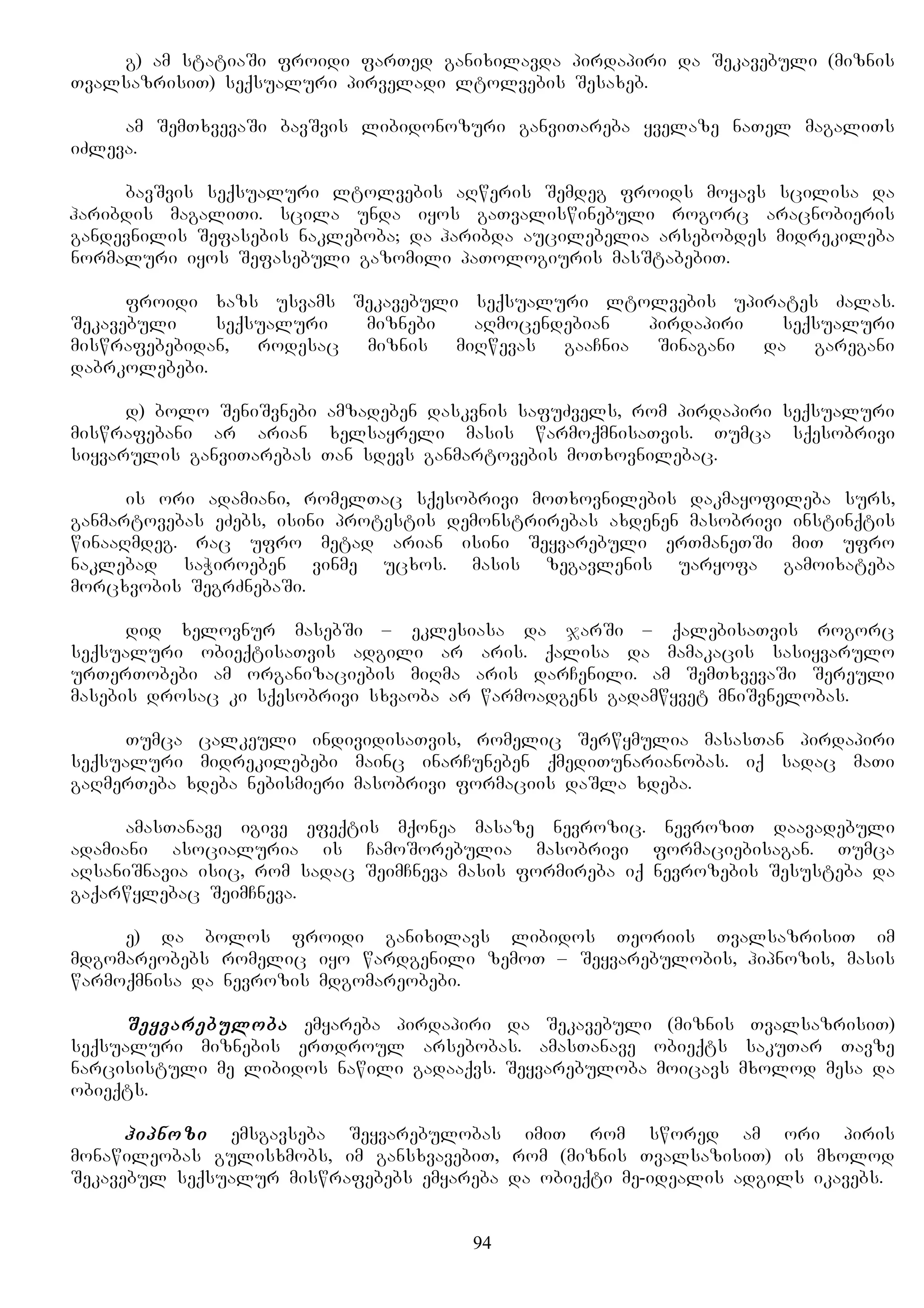 g) am statiaSi froidi farTed ganixilavda pirdapiri da Sekavebuli (miznis
TvalsazrisiT) seqsualuri pirveladi ltolvebis Sesaxeb.
am SemTxvevaSi bavSvis libidonozuri ganviTareba yvelaze naTel magaliTs
iZleva.
bavSvis seqsualuri ltolvebis aRweris Semdeg froids moyavs scilisa da
haribdis magaliTi. scila unda iyos gaTvaliswinebuli rogorc aracnobieris
gandevnilis Sefasebis nakleboba; da haribda aucilebelia arsebobdes midrekileba
normaluri iyos Sefasebuli gazomili paTologiuris masStabebiT.
froidi xazs usvams Sekavebuli seqsualuri ltolvebis upirates Zalas.
Sekavebuli seqsualuri miznebi aRmocendebian pirdapiri seqsualuri
miswrafebebidan, rodesac miznis miRwevas gaaCnia Sinagani da garegani
dabrkolebebi.
d) bolo SeniSvnebi amzadeben daskvnis safuZvels, rom pirdapiri seqsualuri
miswrafebani ar arian xelsayreli masis warmoqmnisaTvis. Tumca sqesobrivi
siyvarulis ganviTarebas Tan sdevs ganmartovebis moTxovnilebac.
is ori adamiani, romelTac sqesobrivi moTxovnilebis dakmayofileba surs,
ganmartovebas eZebs, isini protestis demonstrirebas axdenen masobrivi instinqtis
winaaRmdeg. rac ufro metad arian isini Seyvarebuli erTmaneTSi miT ufro
naklebad saWiroeben vinme ucxos. masis zegavlenis uaryofa gamoixateba
morcxvobis SegrZnebaSi.
did xelovnur masebSi – eklesiasa da jarSi – qalebisaTvis rogorc
seqsualuri obieqtisaTvis adgili ar aris. qalisa da mamakacis sasiyvarulo
urTerTobebi am organizaciebis miRma aris darCenili. am SemTxvevaSi Sereuli
masebis drosac ki sqesobrivi sxvaoba ar warmoadgens gadamwyvet mniSvnelobas.
Tumca calkeuli individisaTvis, romelic Serwymulia masasTan pirdapiri
seqsualuri midrekilebebi mainc inarCuneben qmediTunarianobas. iq sadac maTi
gaRmerTeba xdeba nebismieri masobrivi formaciis daSla xdeba.
amasTanave igive efeqtis mqonea masaze nevrozic. nevroziT daavadebuli
adamiani asocialuria is CamoSorebulia masobrivi formaciebisagan. Tumca
aRsaniSnavia isic, rom sadac SeimCneva masis formireba iq nevrozebis Sesusteba da
gaqarwylebac SeimCneva.
e) da bolos froidi ganixilavs libidos Teoriis TvalsazrisiT im
mdgomareobebs romelic iyo wardgenili zemoT – Seyvarebulobis, hipnozis, masis
warmoqmnisa da nevrozis mdgomareobebi.
Seyvarebuloba emyareba pirdapiri da Sekavebuli (miznis TvalsazrisiT)
seqsualuri miznebis erTdroul arsebobas. amasTanave obieqts sakuTar Tavze
narcisistuli me libidos nawili gadaaqvs. Seyvarebuloba moicavs mxolod mesa da
obieqts.
hipnozi emsgavseba Seyvarebulobas imiT rom swored am ori piris
monawileobas gulisxmobs, im gansxvavebiT, rom (miznis TvalsazisiT) is mxolod
Sekavebul seqsualur miswrafebebs emyareba da obieqti me-idealis adgils ikavebs.
94
 