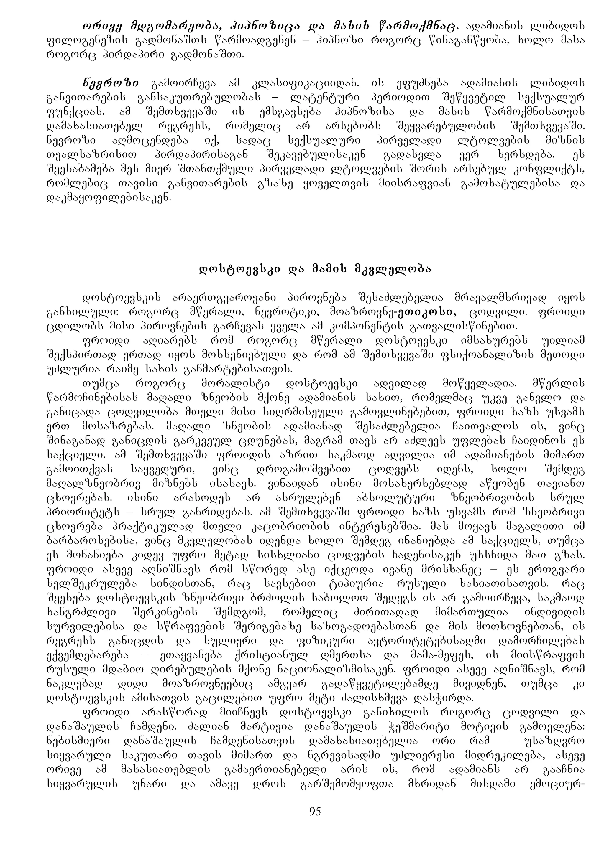 orive mdgomareoba, hipnozica da masis warmoqmnac, adamianis libidos
filogenezis gadmonaSTs warmoadgenen – hipnozi rogorc winaganwyoba, xolo masa
rogorc pirdapiri gadmonaSTi.
nevrozi gamoirCeva am klasifikaciidan. is efuZneba adamianis libidos
ganviTarebis gansakuTrebulobas – latenturi periodiT Sewyvetil seqsualur
funqcias. am SemTxvevaSi is emsgavseba hipnozisa da masis warmoqmnisaTvis
damaxasiaTebel regress, romelic ar arsebobs Seyvarebulobis SemTxvevaSi.
nevrozi aRmocendeba iq, sadac seqsualuri pirveladi ltolvebis miznis
TvalsazrisiT pirdapirisagan Sekavebulisaken gadasvla ver xerxdeba. es
Seesabameba mes mier STanTqmuli pirveladi ltolvebis Soris arsebul konfliqts,
romlebic Tavisi ganviTarebis gzaze yovelTvis miisrafvian gamoxatulebisa da
dakmayofilebisaken.
dostoevski da mamis mkvleloba
dostoevskis araerTgvarovani pirovneba SesaZlebelia mravalmxrivad iyos
ganxiluli: rogorc mwerali, nevrotiki, moazrovne-eTikosi, codvili. froidi
cdilobs misi pirovnebis garCevas yvela am komponentis gaTvaliswinebiT.
froidi aRiarebs rom rogorc mwerali dostoevski imsaxurebs uiliam
SeqspirTad erTad iyos moxseniebuli da rom am SemTxvevaSi fsiqoanalizis meTodi
uZluria raime saxis ganmartebisaTvis.
Tumca rogorc moralisti dostoevski advilad mowyvladia. mwerlis
warmoCinebisas maRali zneobis mqone adamianis saxiT, romelmac ukve ganvlo da
ganicada codviloba mTeli misi siRrmiseuli gamovlinebebiT, froidi xazs usvams
erT mosazrebas. maRali zneobis adamianad SesaZlebelia CaiTvalos is, vinc
Sinaganad ganicdis garkveul cdunebas, magram Tavs ar aZlevs uflebas Caidinos es
saqcieli. am SemTxvevaSi froidis azriT sakmaod advilia im adamianebis mimarT
gamoiTqvas sayveduri, vinc drogamoSvebiT codvebs idens, xolo Semdeg
maRalzneobriv miznebs isaxavs. vinaidan isini mosaxerxeblad awyoben TavianT
cxovrebas. isini arasodes ar asruleben absoluturi zneobrivobis srul
prioritets – srul ganridebas. am SemTxvevaSi froidi xazs usvams rom zneobrivi
cxovreba praqtikulad mTeli kacobriobis interesebSia. mas moyavs magaliTi im
barbarosebisa, vinc mkvlelobas idenda xolo Semdeg inaniebda am saqciels, Tumca
es monanieba kidev ufro metad sisxliani codvebis Cadenisaken uxsnida maT gzas.
froidi aseve aRniSnavs rom swored ase iqceoda ivane mrisxanec – es erTgvari
xelSekruleba sindisTan, rac savsebiT tipiuria rusuli xasiaTisaTvis. rac
Seexeba dostoevskis zneobrivi brZolis saboloo Sedegs is ar gamoirCeva, sakmaod
xangrZlivi Serkinebis Semdgom, romelic ZiriTadad mimarTulia individis
survilebisa da swrafvebis Serigebaze sazogadoebasTan da mis moTxovnebTan, is
regress ganicdis da sulieri da fizikuri avtoritetebisadmi damorCilebas
eqvemdebareba – eTayvaneba qristianul RmerTsa da mama-mefes, is miiswrafvis
rusuli mdabio Rirebulebis mqone nacionalizmisaken. froidi aseve aRniSnavs, rom
naklebad didi moazrovneebic amgvar gadawyvetilebamde mividnen, Tumca ki
dostoevskis amisaTvis gacilebiT ufro meti Zalisxmeva dasWirda.
froidi arasworad miiCnevs dostoevski ganixilos rogorc codvili da
danaSaulis Camdeni. Zalian martivia danaSaulis WeSmariti motivis gamovlena:
nebismieri danaSaulis CamdenisaTvis damaxasiaTebelia ori ram – usazRvro
siyvaruli sakuTari Tavis mimarT da ngrevisadmi uZlieresi midrekileba, aseve
orive am maxasiaTeblis gamaerTianebeli aris is, rom adamians ar gaaCnia
siyvarulis unari da amave dros garSemomyofTa mxridan misdami emociur-
95
 