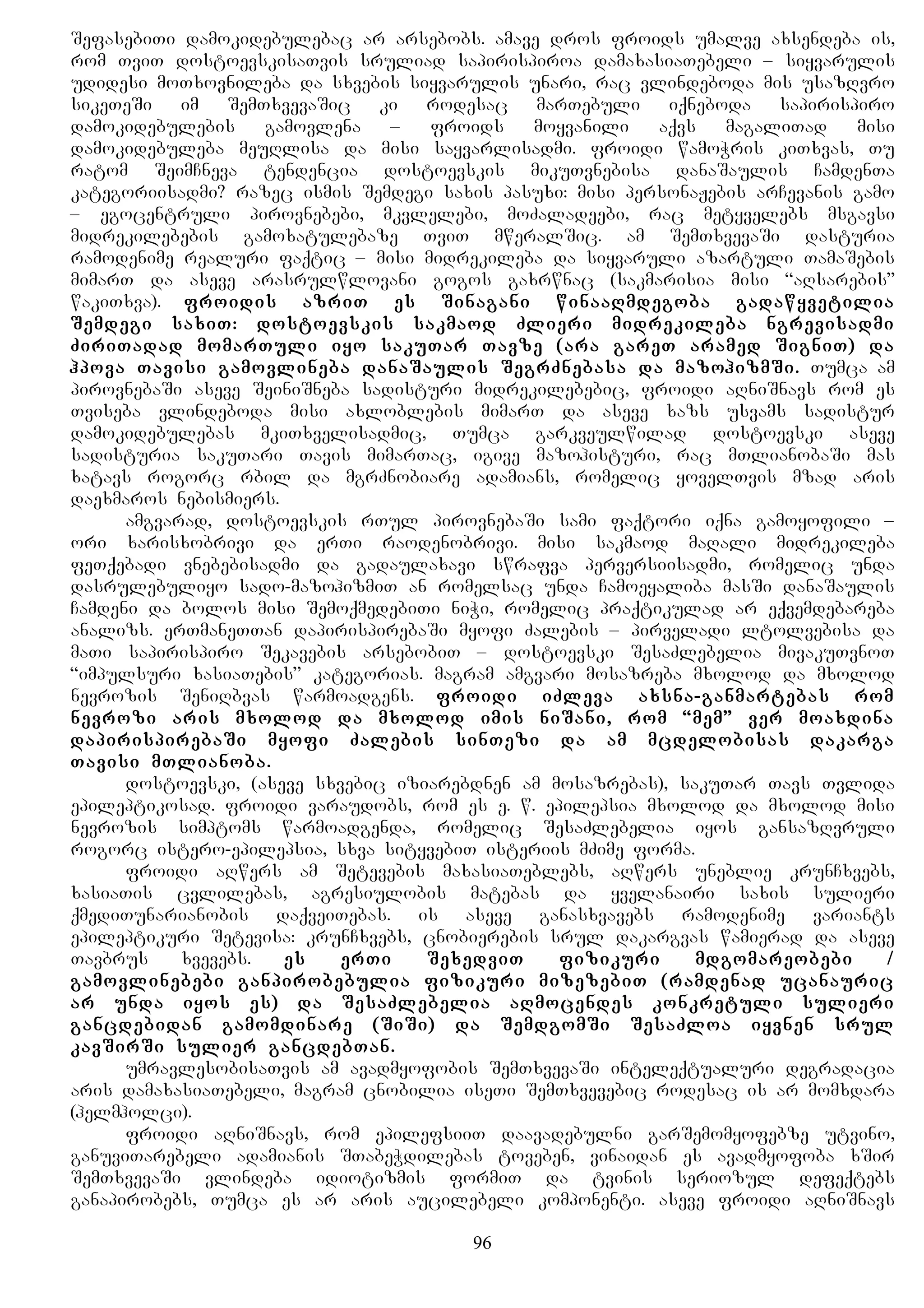 SefasebiTi damokidebulebac ar arsebobs. amave dros froids umalve axsendeba is,
rom TviT dostoevskisaTvis sruliad sapirispiroa damaxasiaTebeli – siyvarulis
udidesi moTxovnileba da sxvebis siyvarulis unari, rac vlindeboda mis usazRvro
sikeTeSi im SemTxvevaSic ki rodesac marTebuli iqneboda sapirispiro
damokidebulebis gamovlena – froids moyvanili aqvs magaliTad misi
damokidebuleba meuRlisa da misi sayvarlisadmi. froidi wamoWris kiTxvas, Tu
ratom SeimCneva tendencia dostoevskis mikuTvnebisa danaSaulis CamdenTa
kategoriisadmi? razec ismis Semdegi saxis pasuxi: misi personaJebis arCevanis gamo
– egocentruli pirovnebebi, mkvlelebi, moZaladeebi, rac metyvelebs msgavsi
midrekilebebis gamoxatulebaze TviT mweralSic. am SemTxvevaSi dasturia
ramodenime realuri faqtic – misi midrekileba da siyvaruli azartuli TamaSebis
mimarT da aseve arasrulwlovani gogos gaxrwnac (sakmarisia misi “aRsarebis”
wakiTxva). froidis azriT es Sinagani winaaRmdegoba gadawyvetilia
Semdegi saxiT: dostoevskis sakmaod Zlieri midrekileba ngrevisadmi
ZiriTadad momarTuli iyo sakuTar Tavze (ara gareT aramed SigniT) da
hpova Tavisi gamovlineba danaSaulis SegrZnebasa da mazohizmSi. Tumca am
pirovnebaSi aseve SeiniSneba sadisturi midrekilebebic, froidi aRniSnavs rom es
Tviseba vlindeboda misi axloblebis mimarT da aseve xazs usvams sadistur
damokidebulebas mkiTxvelisadmic, Tumca garkveulwilad dostoevski aseve
sadisturia sakuTari Tavis mimarTac, igive mazohisturi, rac mTlianobaSi mas
xatavs rogorc rbil da mgrZnobiare adamians, romelic yovelTvis mzad aris
daexmaros nebismiers.
amgvarad, dostoevskis rTul pirovnebaSi sami faqtori iqna gamoyofili –
ori xarisxobrivi da erTi raodenobrivi. misi sakmaod maRali midrekileba
feTqebadi vnebebisadmi da gadaulaxavi swrafva perversiisadmi, romelic unda
dasrulebuliyo sado-mazohizmiT an romelsac unda Camoeyaliba masSi danaSaulis
Camdeni da bolos misi SemoqmedebiTi niWi, romelic praqtikulad ar eqvemdebareba
analizs. erTmaneTTan dapirispirebaSi myofi Zalebis – pirveladi ltolvebisa da
maTi sapirispiro Sekavebis arsebobiT – dostoevski SesaZlebelia mivakuTvnoT
“impulsuri xasiaTebis” kategorias. magram amgvari mosazreba mxolod da mxolod
nevrozis SeniRbvas warmoadgens. froidi iZleva axsna-ganmartebas rom
nevrozi aris mxolod da mxolod imis niSani, rom “mem” ver moaxdina
dapirispirebaSi myofi Zalebis sinTezi da am mcdelobisas dakarga
Tavisi mTlianoba.
dostoevski, (aseve sxvebic iziarebdnen am mosazrebas), sakuTar Tavs Tvlida
epileptikosad. froidi varaudobs, rom es e. w. epilepsia mxolod da mxolod misi
nevrozis simptoms warmoadgenda, romelic SesaZlebelia iyos gansazRvruli
rogorc istero-epilepsia, sxva sityvebiT isteriis mZime forma.
froidi aRwers am Setevebis maxasiaTeblebs, aRwers uneblie krunCxvebs,
xasiaTis cvlilebas, agresiulobis matebas da yvelanairi saxis sulieri
qmediTunarianobis daqveiTebas. is aseve ganasxvavebs ramodenime variants
epileptikuri Setevisa: krunCxvebs, cnobierebis srul dakargvas wamierad da aseve
Tavbrus xvevebs. es erTi SexedviT fizikuri mdgomareobebi /
gamovlinebebi ganpirobebulia fizikuri mizezebiT (ramdenad ucanauric
ar unda iyos es) da SesaZlebelia aRmocendes konkretuli sulieri
gancdebidan gamomdinare (SiSi) da SemdgomSi SesaZloa iyvnen srul
kavSirSi sulier gancdebTan.
umravlesobisaTvis am avadmyofobis SemTxvevaSi inteleqtualuri degradacia
aris damaxasiaTebeli, magram cnobilia iseTi SemTxvevebic rodesac is ar momxdara
(helmholci).
froidi aRniSnavs, rom epilefsiiT daavadebulni garSemomyofebze utvino,
ganuviTarebeli adamianis STabeWdilebas toveben, vinaidan es avadmyofoba xSir
SemTxvevaSi vlindeba idiotizmis formiT da tvinis seriozul defeqtebs
ganapirobebs, Tumca es ar aris aucilebeli komponenti. aseve froidi aRniSnavs
96
 