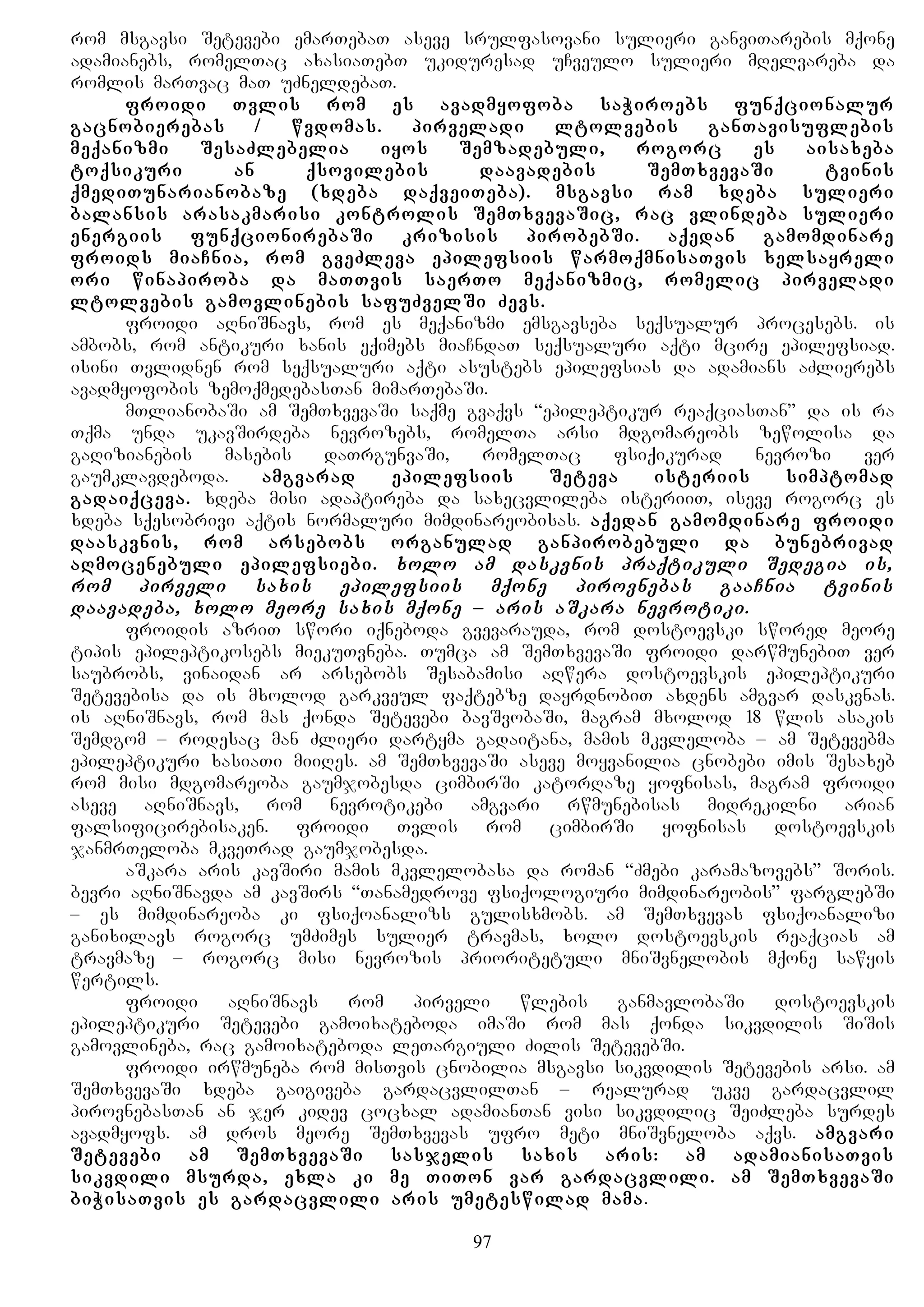 rom msgavsi Setevebi emarTebaT aseve srulfasovani sulieri ganviTarebis mqone
adamianebs, romelTac axasiaTebT ukiduresad uCveulo sulieri mRelvareba da
romlis marTvac maT uZneldebaT.
froidi Tvlis rom es avadmyofoba saWiroebs funqcionalur
gacnobierebas / wvdomas. pirveladi ltolvebis ganTavisuflebis
meqanizmi SesaZlebelia iyos Semzadebuli, rogorc es aisaxeba
toqsikuri an qsovilebis daavadebis SemTxvevaSi tvinis
qmediTunarianobaze (xdeba daqveiTeba). msgavsi ram xdeba sulieri
balansis arasakmarisi kontrolis SemTxvevaSic, rac vlindeba sulieri
energiis funqcionirebaSi krizisis pirobebSi. aqedan gamomdinare
froids miaCnia, rom gveZleva epilefsiis warmoqmnisaTvis xelsayreli
ori winapiroba da maTTvis saerTo meqanizmic, romelic pirveladi
ltolvebis gamovlinebis safuZvelSi Zevs.
froidi aRniSnavs, rom es meqanizmi emsgavseba seqsualur procesebs. is
ambobs, rom antikuri xanis eqimebs miaCndaT seqsualuri aqti mcire epilefsiad.
isini Tvlidnen rom seqsualuri aqti asustebs epilefsias da adamians aZlierebs
avadmyofobis zemoqmedebasTan mimarTebaSi.
mTlianobaSi am SemTxvevaSi saqme gvaqvs “epileptikur reaqciasTan” da is ra
Tqma unda ukavSirdeba nevrozebs, romelTa arsi mdgomareobs zewolisa da
gaRizianebis masebis daTrgunvaSi, romelTac fsiqikurad nevrozi ver
gaumklavdeboda. amgvarad epilefsiis Seteva isteriis simptomad
gadaiqceva. xdeba misi adaptireba da saxecvlileba isteriiT, iseve rogorc es
xdeba sqesobrivi aqtis normaluri mimdinareobisas. aqedan gamomdinare froidi
daaskvnis, rom arsebobs organulad ganpirobebuli da bunebrivad
aRmocenebuli epilefsiebi. xolo am daskvnis praqtikuli Sedegia is,
rom pirveli saxis epilefsiis mqone pirovnebas gaaCnia tvinis
daavadeba, xolo meore saxis mqone – aris aSkara nevrotiki.
froidis azriT swori iqneboda gvevarauda, rom dostoevski swored meore
tipis epileptikosebs miekuTvneba. Tumca am SemTxvevaSi froidi darwmunebiT ver
saubrobs, vinaidan ar arsebobs Sesabamisi aRwera dostoevskis epileptikuri
Setevebisa da is mxolod garkveul faqtebze dayrdnobiT axdens amgvar daskvnas.
is aRniSnavs, rom mas qonda Setevebi bavSvobaSi, magram mxolod 18 wlis asakis
Semdgom – rodesac man Zlieri dartyma gadaitana, mamis mkvleloba – am Setevebma
epileptikuri xasiaTi miiRes. am SemTxvevaSi aseve moyvanilia cnobebi imis Sesaxeb
rom misi mdgomareoba gaumjobesda cimbirSi katorRaze yofnisas, magram froidi
aseve aRniSnavs, rom nevrotikebi amgvari rwmunebisas midrekilni arian
falsificirebisaken. froidi Tvlis rom cimbirSi yofnisas dostoevskis
janmrTeloba mkveTrad gaumjobesda.
aSkara aris kavSiri mamis mkvlelobasa da roman “Zmebi karamazovebs” Soris.
bevri aRniSnavda am kavSirs “Tanamedrove fsiqologiuri mimdinareobis” farglebSi
– es mimdinareoba ki fsiqoanalizs gulisxmobs. am SemTxvevas fsiqoanalizi
ganixilavs rogorc umZimes sulier travmas, xolo dostoevskis reaqcias am
travmaze – rogorc misi nevrozis prioritetuli mniSvnelobis mqone sawyis
wertils.
froidi aRniSnavs rom pirveli wlebis ganmavlobaSi dostoevskis
epileptikuri Setevebi gamoixateboda imaSi rom mas qonda sikvdilis SiSis
gamovlineba, rac gamoixateboda leTargiuli Zilis SetevebSi.
froidi irwmuneba rom misTvis cnobilia msgavsi sikvdilis Setevebis arsi. am
SemTxvevaSi xdeba gaigiveba gardacvlilTan – realurad ukve gardacvlil
pirovnebasTan an jer kidev cocxal adamianTan visi sikvdilic SeiZleba surdes
avadmyofs. am dros meore SemTxvevas ufro meti mniSvneloba aqvs. amgvari
Setevebi am SemTxvevaSi sasjelis saxis aris: am adamianisaTvis
sikvdili msurda, exla ki me TiTon var gardacvlili. am SemTxvevaSi
biWisaTvis es gardacvlili aris umeteswilad mama.
97
 