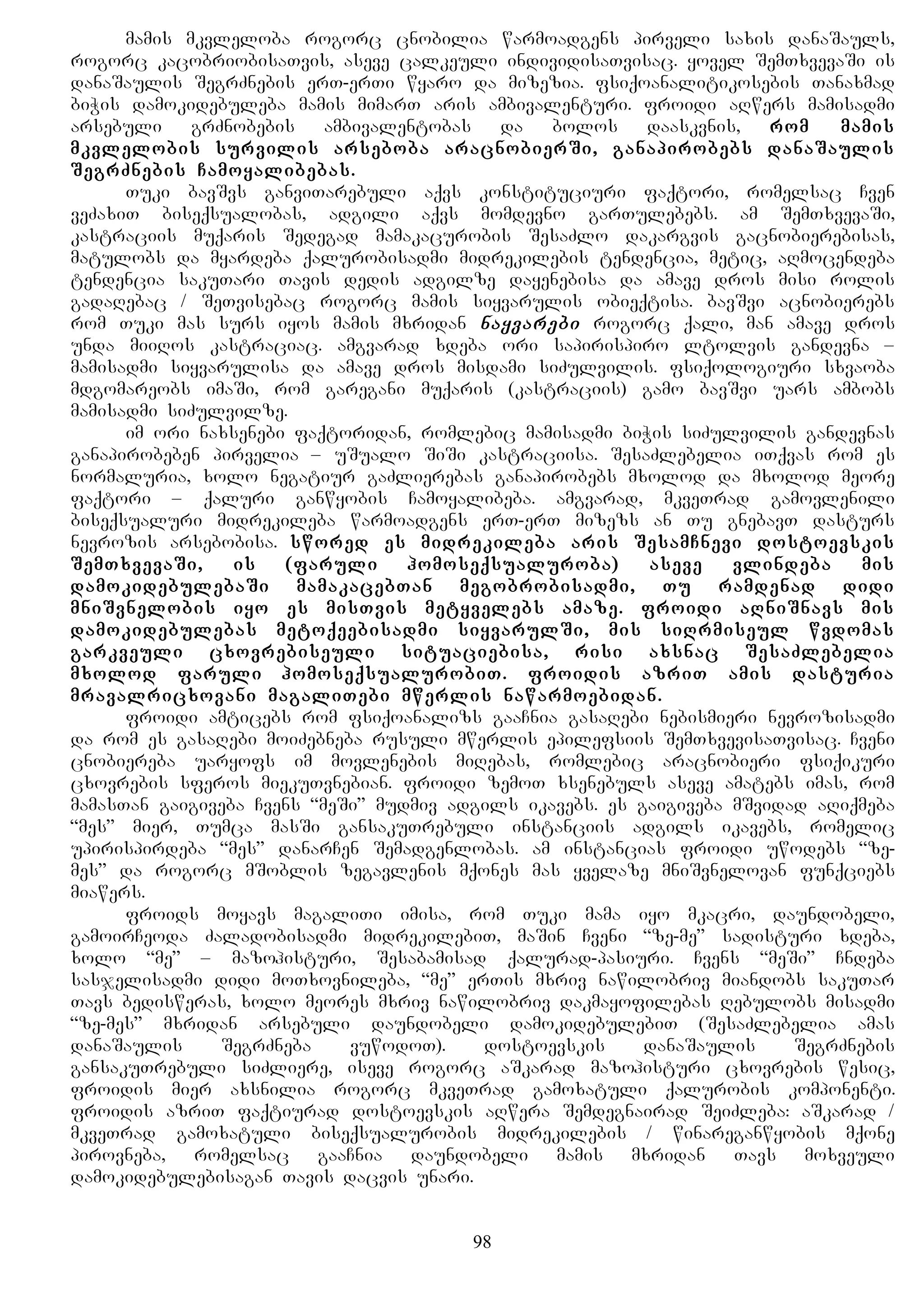 mamis mkvleloba rogorc cnobilia warmoadgens pirveli saxis danaSauls,
rogorc kacobriobisaTvis, aseve calkeuli individisaTvisac. yovel SemTxvevaSi is
danaSaulis SegrZnebis erT-erTi wyaro da mizezia. fsiqoanalitikosebis Tanaxmad
biWis damokidebuleba mamis mimarT aris ambivalenturi. froidi aRwers mamisadmi
arsebuli grZnobebis ambivalentobas da bolos daaskvnis, rom mamis
mkvlelobis survilis arseboba aracnobierSi, ganapirobebs danaSaulis
SegrZnebis Camoyalibebas.
Tuki bavSvs ganviTarebuli aqvs konstituciuri faqtori, romelsac Cven
veZaxiT biseqsualobas, adgili aqvs momdevno garTulebebs. am SemTxvevaSi,
kastraciis muqaris Sedegad mamakacurobis SesaZlo dakargvis gacnobierebisas,
matulobs da myardeba qalurobisadmi midrekilebis tendencia, metic, aRmocendeba
tendencia sakuTari Tavis dedis adgilze dayenebisa da amave dros misi rolis
gadaRebac / SeTvisebac rogorc mamis siyvarulis obieqtisa. bavSvi acnobierebs
rom Tuki mas surs iyos mamis mxridan nayvarebi rogorc qali, man amave dros
unda miiRos kastraciac. amgvarad xdeba ori sapirispiro ltolvis gandevna –
mamisadmi siyvarulisa da amave dros misdami siZulvilis. fsiqologiuri sxvaoba
mdgomareobs imaSi, rom garegani muqaris (kastraciis) gamo bavSvi uars ambobs
mamisadmi siZulvilze.
im ori naxsenebi faqtoridan, romlebic mamisadmi biWis siZulvilis gandevnas
ganapirobeben pirvelia – uSualo SiSi kastraciisa. SesaZlebelia iTqvas rom es
normaluria, xolo negatiur gaZlierebas ganapirobebs mxolod da mxolod meore
faqtori – qaluri ganwyobis Camoyalibeba. amgvarad, mkveTrad gamovlenili
biseqsualuri midrekileba warmoadgens erT-erT mizezs an Tu gnebavT dasturs
nevrozis arsebobisa. swored es midrekileba aris SesamCnevi dostoevskis
SemTxvevaSi, is (faruli homoseqsualuroba) aseve vlindeba mis
damokidebulebaSi mamakacebTan megobrobisadmi, Tu ramdenad didi
mniSvnelobis iyo es misTvis metyvelebs amaze. froidi aRniSnavs mis
damokidebulebas metoqeebisadmi siyvarulSi, mis siRrmiseul wvdomas
garkveuli cxovrebiseuli situaciebisa, risi axsnac SesaZlebelia
mxolod faruli homoseqsualurobiT. froidis azriT amis dasturia
mravalricxovani magaliTebi mwerlis nawarmoebidan.
froidi amticebs rom fsiqoanalizs gaaCnia gasaRebi nebismieri nevrozisadmi
da rom es gasaRebi moiZebneba rusuli mwerlis epilefsiis SemTxvevisaTvisac. Cveni
cnobiereba uaryofs im movlenebis miRebas, romlebic aracnobieri fsiqikuri
cxovrebis sferos miekuTvnebian. froidi zemoT xsenebuls aseve amatebs imas, rom
mamasTan gaigiveba Cvens “meSi” mudmiv adgils ikavebs. es gaigiveba mSvidad aRiqmeba
“mes” mier, Tumca masSi gansakuTrebuli instanciis adgils ikavebs, romelic
upirispirdeba “mes” danarCen Semadgenlobas. am instancias froidi uwodebs “ze-
mes” da rogorc mSoblis zegavlenis mqones mas yvelaze mniSvnelovan funqciebs
miawers.
froids moyavs magaliTi imisa, rom Tuki mama iyo mkacri, daundobeli,
gamoirCeoda Zaladobisadmi midrekilebiT, maSin Cveni “ze-me” sadisturi xdeba,
xolo “me” – mazohisturi, Sesabamisad qalurad-pasiuri. Cvens “meSi” Cndeba
sasjelisadmi didi moTxovnileba, “me” erTis mxriv nawilobriv miandobs sakuTar
Tavs bedisweras, xolo meores mxriv nawilobriv dakmayofilebas Rebulobs misadmi
“ze-mes” mxridan arsebuli daundobeli damokidebulebiT (SesaZlebelia amas
danaSaulis SegrZneba vuwodoT). dostoevskis danaSaulis SegrZnebis
gansakuTrebuli siZliere, iseve rogorc aSkarad mazohisturi cxovrebis wesic,
froidis mier axsnilia rogorc mkveTrad gamoxatuli qalurobis komponenti.
froidis azriT faqtiurad dostoevskis aRwera Semdegnairad SeiZleba: aSkarad /
mkveTrad gamoxatuli biseqsualurobis midrekilebis / winareganwyobis mqone
pirovneba, romelsac gaaCnia daundobeli mamis mxridan Tavs moxveuli
damokidebulebisagan Tavis dacvis unari.
98
 