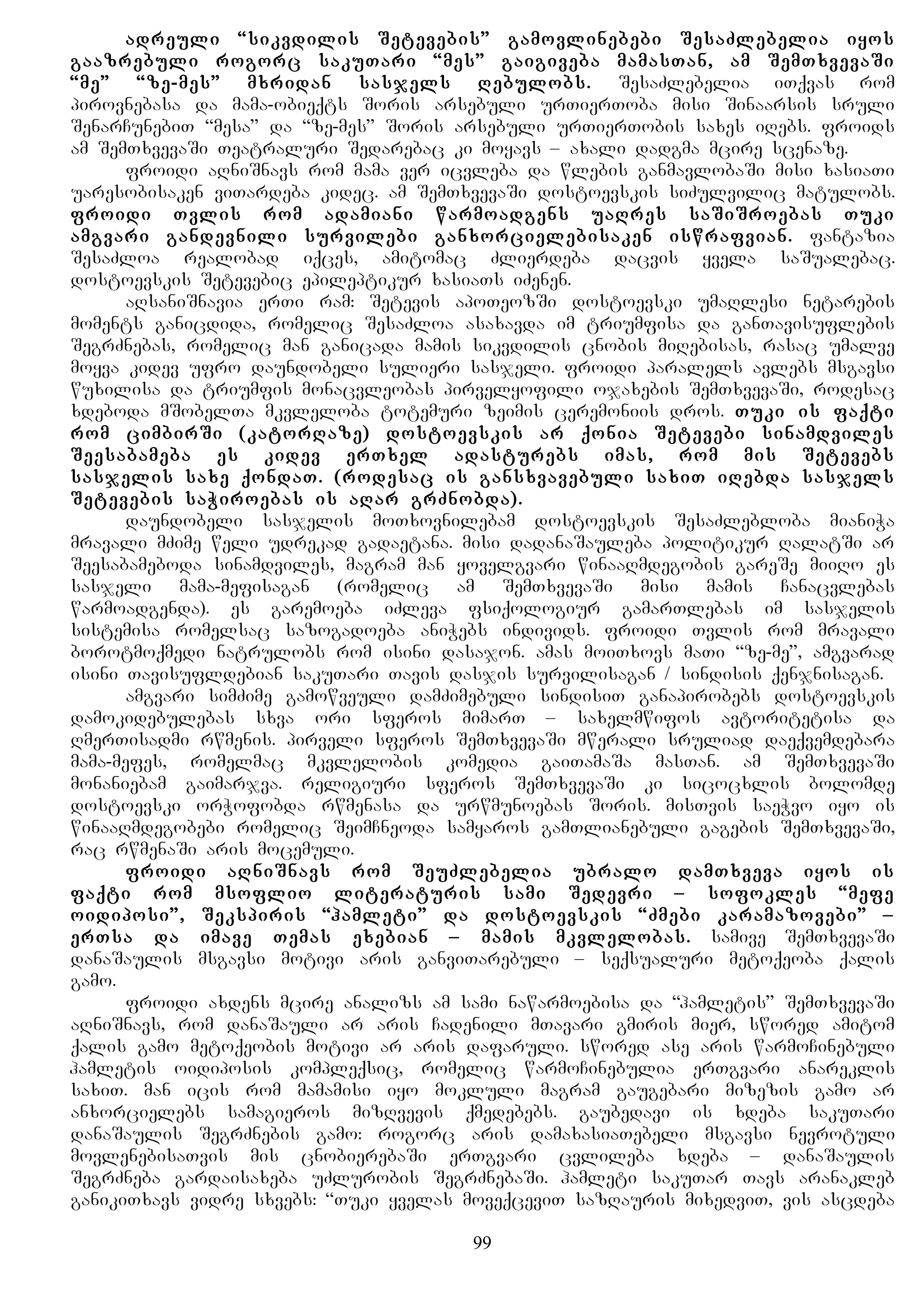 adreuli “sikvdilis Setevebis” gamovlinebebi SesaZlebelia iyos
gaazrebuli rogorc sakuTari “mes” gaigiveba mamasTan, am SemTxvevaSi
“me” “ze-mes” mxridan sasjels Rebulobs. SesaZlebelia iTqvas rom
pirovnebasa da mama-obieqts Soris arsebuli urTierToba misi Sinaarsis sruli
SenarCunebiT “mesa” da “ze-mes” Soris arsebuli urTierTobis saxes iRebs. froids
am SemTxvevaSi Teatraluri Sedarebac ki moyavs – axali dadgma mcire scenaze.
froidi aRniSnavs rom mama ver icvleba da wlebis ganmavlobaSi misi xasiaTi
uaresobisaken viTardeba kidec. am SemTxvevaSi dostoevskis siZulvilic matulobs.
froidi Tvlis rom adamiani warmoadgens uaRres saSiSroebas Tuki
amgvari gandevnili survilebi ganxorcielebisaken iswrafvian. fantazia
SesaZloa realobad iqces, amitomac Zlierdeba dacvis yvela saSualebac.
dostoevskis Setevebic epileptikur xasiaTs iZenen.
aRsaniSnavia erTi ram: Setevis apoTeozSi dostoevski umaRlesi netarebis
moments ganicdida, romelic SesaZloa asaxavda im triumfisa da ganTavisuflebis
SegrZnebas, romelic man ganicada mamis sikvdilis cnobis miRebisas, rasac umalve
moyva kidev ufro daundobeli sulieri sasjeli. froidi paralels avlebs msgavsi
wuxilisa da triumfis monacvleobas pirvelyofili ojaxebis SemTxvevaSi, rodesac
xdeboda mSobelTa mkvleloba totemuri zeimis ceremoniis dros. Tuki is faqti
rom cimbirSi (katorRaze) dostoevskis ar qonia Setevebi sinamdviles
Seesabameba es kidev erTxel adasturebs imas, rom mis Setevebs
sasjelis saxe qondaT. (rodesac is gansxvavebuli saxiT iRebda sasjels
Setevebis saWiroebas is aRar grZnobda).
daundobeli sasjelis moTxovnilebam dostoevskis SesaZlebloba mianiWa
mravali mZime weli udrekad gadaetana. misi dadanaSauleba politikur RalatSi ar
Seesabameboda sinamdviles, magram man yovelgvari winaaRmdegobis gareSe miiRo es
sasjeli mama-mefisagan (romelic am SemTxvevaSi misi mamis Canacvlebas
warmoadgenda). es garemoeba iZleva fsiqologiur gamarTlebas im sasjelis
sistemisa romelsac sazogadoeba aniWebs individs. froidi Tvlis rom mravali
borotmoqmedi natrulobs rom isini dasajon. amas moiTxovs maTi “ze-me”, amgvarad
isini Tavisufldebian sakuTari Tavis dasjis survilisagan / sindisis qenjnisagan.
amgvari simZime gamowveuli damZimebuli sindisiT ganapirobebs dostoevskis
damokidebulebas sxva ori sferos mimarT – saxelmwifos avtoritetisa da
RmerTisadmi rwmenis. pirveli sferos SemTxvevaSi mwerali sruliad daeqvemdebara
mama-mefes, romelmac mkvlelobis komedia gaiTamaSa masTan. am SemTxvevaSi
monaniebam gaimarjva. religiuri sferos SemTxvevaSi ki sicocxlis bolomde
dostoevski orWofobda rwmenasa da urwmunoebas Soris. misTvis saeWvo iyo is
winaaRmdegobebi romelic SeimCneoda samyaros gamTlianebuli gagebis SemTxvevaSi,
rac rwmenaSi aris mocemuli.
froidi aRniSnavs rom SeuZlebelia ubralo damTxveva iyos is
faqti rom msoflio literaturis sami Sedevri – sofokles “mefe
oidiposi”, Sekspiris “hamleti” da dostoevskis “Zmebi karamazovebi” –
erTsa da imave Temas exebian – mamis mkvlelobas. samive SemTxvevaSi
danaSaulis msgavsi motivi aris ganviTarebuli – seqsualuri metoqeoba qalis
gamo.
froidi axdens mcire analizs am sami nawarmoebisa da “hamletis” SemTxvevaSi
aRniSnavs, rom danaSauli ar aris Cadenili mTavari gmiris mier, swored amitom
qalis gamo metoqeobis motivi ar aris dafaruli. swored ase aris warmoCinebuli
hamletis oidiposis kompleqsic, romelic warmoCinebulia erTgvari anareklis
saxiT. man icis rom mamamisi iyo mokluli magram gaugebari mizezis gamo ar
anxorcielebs samagieros mizRvevis qmedebebs. gaubedavi is xdeba sakuTari
danaSaulis SegrZnebis gamo: rogorc aris damaxasiaTebeli msgavsi nevrotuli
movlenebisaTvis mis cnobierebaSi erTgvari cvlileba xdeba – danaSaulis
SegrZneba gardaisaxeba uZlurobis SegrZnebaSi. hamleti sakuTar Tavs aranakleb
ganikiTxavs vidre sxvebs: “Tuki yvelas moveqceviT sazRauris mixedviT, vis ascdeba
99
 