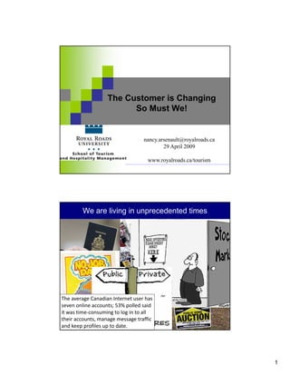 The Customer is Changing
                            So Must We!


                                        nancy.arsenault@royalroads.ca
                                                29 April 2009

                                           www.royalroads.ca/tourism
                                   nancy.arsenault@royalroads.ca   29 April 2009




          We are living in unprecedented times




The average Canadian Internet user has 
seven online accounts; 53% polled said 
it was time‐consuming to log in to all 
their accounts, manage message traffic 
and keep profiles up to date.    nancy.arsenault@royalroads.ca     29 April 2009




                                                                                   1
 