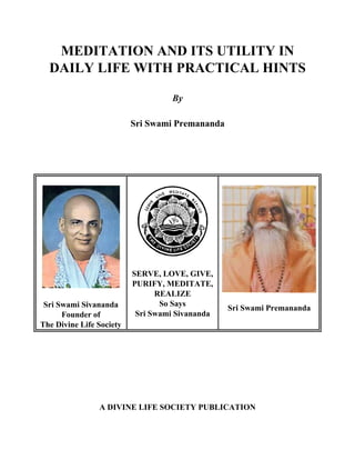 MEDITATION AND ITS UTILITY IN
DAILY LIFE WITH PRACTICAL HINTS
By
Sri Swami Premananda
Sri Swami Sivananda
Founder of
The Divine Life Society
SERVE, LOVE, GIVE,
PURIFY, MEDITATE,
REALIZE
So Says
Sri Swami Sivananda
Sri Swami Premananda
A DIVINE LIFE SOCIETY PUBLICATION
 