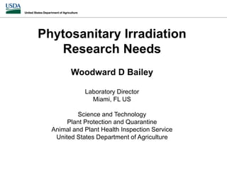 Phytosanitary Irradiation
Research Needs
Woodward D Bailey
Laboratory Director
Miami, FL US
Science and Technology
Plant Protection and Quarantine
Animal and Plant Health Inspection Service
United States Department of Agriculture
 
