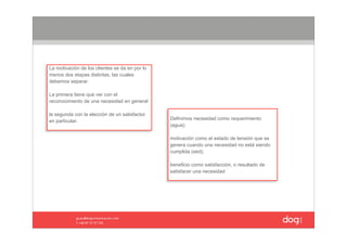 La motivación de los clientes se da en por lo 
menos dos etapas distintas, las cuales 
debemos separar. 

La primera tiene que ver con el 
reconocimiento de una necesidad en general 

la segunda con la elección de un satisfactor 
en particular.                                   Definimos necesidad como requerimiento 
                                                 (agua); 

                                                 motivación como el estado de tensión que se 
                                                 genera cuando una necesidad no está siendo 
                                                 cumplida (sed);

                                                 beneficio como satisfacción, o resultado de 
                                                 satisfacer una necesidad
 