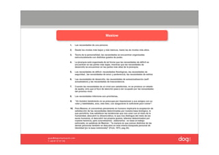 Maslow

1.   Las necesidades de una persona.

2.   Desde los niveles más bajos y más básicos, hasta las de niveles más altos.

3.   Teoría de la personalidad, las necesidades se encuentran organizadas
     estructuralmente con distintos grados de poder,

4.   La jerarquía está organizada de tal forma que las necesidades de déficit se
     encuentren en las partes más bajas, mientras que las necesidades de
     desarrollo se encuentran en las partes más altas de la jerarquía;

5.   Las necesidades de déficit: necesidades fisiológicas, las necesidades de
     seguridad , las necesidades de amor y pertenencia, las necesidades de estima

6.   Las necesidades de desarrollo, las necesidades de autoactualización (self-
     actualization) y las necesidades de trascendencia.

7.   Cuando las necesidades de un nivel son satisfechas, no se produce un estado
     de apatía, sino que el foco de atención pasa a ser ocupado por las necesidades
     del próximo nivel.

8.   Las necesidades inferiores son prioritarias,

9.   “Un hombre hambriento no se preocupa por impresionar a sus amigos con su
     valor y habilidades, sino, más bien, con asegurarse lo suficiente para comer".

10. Para Maslow, el convertirse plenamente en humano implicaría la aceptación de
    satisfacción de las necesidades determinadas por nuestra base biológica, lo
    que permitiría, tras satisfacer las tendencias que nos unen con el resto de la
    humanidad, descubrir lo idiosincrático, lo que nos distingue del resto de los
    seres humanos, el descubrir los propios gustos, talentos determinados por
    nuestra herencia, para concretizarlos - elaborarlos - en base al trabajo
    esforzado; en palabras de Maslow : "la manera en que somos distintos de las
    demás personas también se descubre en esta misma búsqueda personal de
    identidad [en la base instintoide]" (Frick, 1973, pag.34).
 