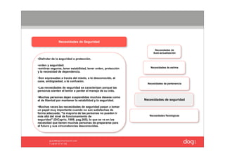 Necesidades de Seguridad

                                                                       Necesidades de
                                                                      Auto-actualización

•Disfrutar de la seguridad o protección.

•orden y seguridad.
•sentirse seguros, tener estabilidad, tener orden, protección       Necesidades de estima
y la necesidad de dependencia.

•Son expresadas a través del miedo, a lo desconocido, al
caos, ambigüedad, a la confusión.
                                                                  Necesidades de pertenencia
•Las necesidades de seguridad se caracterizan porque las
personas sienten el temor a perder el manejo de su vida,

•Muchas personas dejan suspendidas muchos deseos como
el de libertad por mantener la estabilidad y la seguridad.      Necesidades de seguridad

•Muchas veces las necesidades de seguridad pasan a tomar
un papel muy importante cuando no son satisfechas de
forma adecuada; "la mayoría de las personas no pueden ir
más allá del nivel de funcionamiento de                            Necesidades fisiológicas
seguridad" (DiCaprio, 1989, pag.365), lo que se ve en las
necesidad que tienen muchas personas de prepararse para
el futuro y sus circunstancias desconocidas.
 