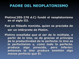 PADRE DEL NEOPLATONISMO Plotino(205-270 d.C) fundó el neoplatonismo en el siglo III. Fue un filósofo monista, quien se preciaba de ser un intérprete de Platón.   Plotino enseñaba que el ser de lo múltiple, a partir de lo Uno, se da gracias al principio de la productividad de lo perfecto: lo Uno es lo perfectísimo y, como todo lo perfecto, produce algo parecido, pero inferior; entonces lo Uno produce también algo menos perfecto que Él.   