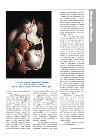 ñòàâèòåëè óòâåðæäàþò, ÷òî ãå-
                                                                  íåòè÷åñêîìó àïïàðàòó ÷åëîâå-
                                                                  êà äàëåêî íå áåçðàçëè÷íî, ÷òî
                                                                  åãî õîçÿèí äóìàåò, ñëóøàåò
                                                                  èëè ÷èòàåò. Èáî ëþáàÿ èíôîð-
                                                                  ìàöèÿ ìîæåò âïå÷àòàòüñÿ â ãå-
                                                                  íåòè÷åñêèé àïïàðàò. À ëþáîå
                                                                  ïðîèçíåñåííîå ñëîâî – ýòî íå
                                                                  ÷òî èíîå, êàê âîëíîâàÿ ãåíåòè-
                                                                  ÷åñêàÿ ïðîãðàììà, ñïîñîáíàÿ
                                                                  î÷åíü ñóùåñòâåííî èçìåíèòü
                                                                  âñþ íàøó æèçíü.
                                                                        Íå áóäó êàñàòüñÿ ýòîãî
                                                                  íàó÷íîãî íàïðàâëåíèÿ ïîäðîá-
                                                                  íî (ýòî òåìà îòäåëüíîãî ðàçãî-
                                                                  âîðà), íî çàìå÷ó ïîïóòíî, ÷òî
                                                                  âîëíîâàÿ ãåíåòèêà ÷ðåçâû÷àé-
                                                                  íî èíòåðåñíà òåì, ÷òî ïîçâîëÿ-
                                                                  åò îáúÿñíèòü òî, ÷òî ëþäè çíà-
                                                                  ëè èñïîêîí âåêîâ, íî ÷òî íàõî-
                                                                  äèëîñü çà ñôåðîé ïîíèìàíèÿ
                                                                  îôèöèàëüíîé íàóêè (ñâÿçü ãå-
                                                                  íåòèêè è íðàâñòâåííûõ óñòî-
                                                                  åâ, âëèÿíèå ñëîâà íà îðãàíèçì
                                                                  ÷åëîâåêà è ÄÍÊ è âðåä ñêâåð-
                                                                  íîñëîâèÿ, áèîïîëå, ñèëà ìî-
                                                                  ëèòâû è ïðîêëÿòèÿ è ìíîãîå
                                                                  äðóãîå). Òåì áîëåå ñòðàííî òî
                                                                  äàâëåíèå, êîòîðîå îêàçûâàåò-
                                                                  ñÿ íà ïðåäñòàâèòåëåé ýòîãî íà-
                                                                  ïðàâëåíèÿ ñî ñòîðîíû îôèöè-
                                                                  àëüíîé íàóêè, âêëþ÷àÿ ïðåñëî-
                                                                  âóòóþ «êîìèññèþ ïî ëæåíàó-
                                                                  êå», äåéñòâóþùóþ ïîä ýãèäîé
                                                                  ÐÀÍ. Èëè òàéíûì âëàñòèòåëÿì
                                                                  Çåìëè äåéñòâèòåëüíî íåâûãîä-
          ...íà ïîòîìñòâî æåíùèíû âëèÿþò,                         íî, ÷òîáû ëþäè æèëè ïî Ïðàâ-
                â òîé èëè èíîé ñòåïåíè,                           äå? Âåäü ÷åëîâåêîì áåç êîðíåé
       âñå å ïðåäûäóùèå ïîëîâûå ïàðòí ðû...                       è óñòîåâ ãîðàçäî ïðîùå ìàíè-
                                                                  ïóëèðîâàòü. Äîñòàòî÷íî äàòü
óðîâíå ýëåêòðîìàãíèòíûõ èç-      íîñòè) ñèãíàëà. Ïðè ýòîì îá-     äåíåã èëè ÷àñòè÷êó âëàñòè è
ëó÷åíèé.                         ðàáîòêà ïðîáèðêè – å¸ î÷èñò-     ñêîìàíäîâàòü «ôàñ!»
     À â 1985 ãîäó äîêòîð áèî-   êà – íà ðåçóëüòàò íå ïîâëèÿëà.         Ïîëàãàþ, ÷òî ðàññóæäå-
ëîãè÷åñêèõ íàóê Ï¸òð Ãàðÿåâ            Èíûìè ñëîâàìè, ïîñëå       íèÿ î òîì, «÷òî òàêîå õîðîøî,
îáíàðóæèë ñòðàííûé ýôôåêò.       óäàëåíèÿ ÄÍÊ â ïðèáîðå îñòà-     è ÷òî òàêîå ïëîõî» – ýòî âî-
Îí èçó÷àë ìîëåêóëû ÄÍÊ, èñ-      ¸òñÿ ôàíòîì – íåìàòåðèàëü-       âñå íå õàíæåñòâî. Òå çàêîíû,
ïîëüçóÿ äëÿ ýòîãî ýôôåêò ëà-     íûé ñëåä – ìîëåêóë ÄÍÊ. Òî       ïî êîòîðûì æèëè íàøè ïðåä-
çåðíîé ñïåêòðîñêîïèè: ëà-        åñòü, ÄÍÊ ðàáîòàåò íå òîëüêî     êè, ïîçâîëèëè ðóññêîìó íàðî-
çåðíûå ôîòîíû, ïðîõîäÿ ÷å-       êàê âåùåñòâî, íî è êàê âîëíà.    äó íå òîëüêî âûæèòü â óñëîâè-
ðåç ðàñòâîð ÄÍÊ, «çàïèñûâà-      À ãåíåòè÷åñêàÿ èíôîðìàöèÿ        ÿõ àãðåññèâíîãî îêðóæåíèÿ è
þò» èíôîðìàöèþ î ìîëåêóëàõ,      ìîæåò ïåðåäàâàòüñÿ íå òîëüêî     îòñóòñòâèÿ âûñîêèõ òåõíîëî-
íàïðèìåð, ðàçìåð, ìàññó. Îä-     ìåõàíè÷åñêè, íî è âîëíîâûì       ãèé, áîëüíèö è ìåäèêàìåíòîâ,
íàæäû (ñëàâà Åãî Âåëè÷åñòâó      ïóò¸ì. À òåïåðü ïðåäñòàâüòå,     íî è ñîçäàòü âåëèêîå ãîñóäàð-
Ñëó÷àþ!) Ãàðÿåâ ïîñòàâèë ïî      êàêîé «âîëíîâîé àâòîãðàô»        ñòâî. À âîò çàáâåíèå ýòèõ çà-
îøèáêå â ïðèáîð ïóñòóþ ïðî-      îñòàâëÿåò íà ÄÍÊ æåíùèíû å¸      êîíîâ ÷ðåâàòî èñ÷åçíîâåíèåì
áèðêó è áûë ïîðàæ¸í: ñïåê-       ïîëîâîé ïàðòí¸ð!                 ñ ëèöà Çåìëè.
òðû ñ ïóñòîé ïðîáèðêè áûëè             Òàê çàðîäèëîñü íîâîå íà-         Äåëàéòå âûâîäû, ãîñïî-
î÷åíü ïîõîæè íà òå, ÷òî ïåðåä    ïðàâëåíèå íàóêè ïîä íàçâàíè-     äà. Äåëàéòå âûâîäû…
ýòèì ñíèìàëèñü ñ ÄÍÊ. Ðàçíè-     åì âîëíîâàÿ (èëè ëèíãâèñòèêî-
öà áûëà òîëüêî â óðîâíå (ìîù-    âîëíîâàÿ) ãåíåòèêà. Å¸ ïðåä-                  Àëåêñåé ÈÂÀÍÎÂ
 