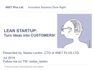 LEAN STARTUP:
Turn ideas into CUSTOMERS!
Presented by: Nadav Lankin, CTO at 4NET PLUS LTD.
Jul 2014
Follow me on TW: nadav_lankin
4NET Plus Ltd. Innovative Solutions Done Right!
Cloud Consulting, Cloud Engineering, Cloud Adoption
 
