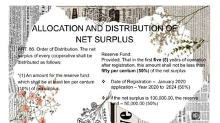ALLOCATION AND DISTRIBUTION OF
NET SURPLUS
ART. 86. Order of Distribution. The net
surplus of every cooperative shall be
distributed as follows:
"(1) An amount for the reserve fund
which shall be at least ten per centum
(10%) of net surplus.
Reserve Fund:
Provided, That in the first five (5) years of operation
after registration, this amount shall not be less than
fifty per centum (50%) of the net surplus
 Date of Registration – January 2020
application – Year 2020 to 2024 (50%)
 if the net surplus is 100,000.00, the reserve
fund – 50,000.00 (50%)
 