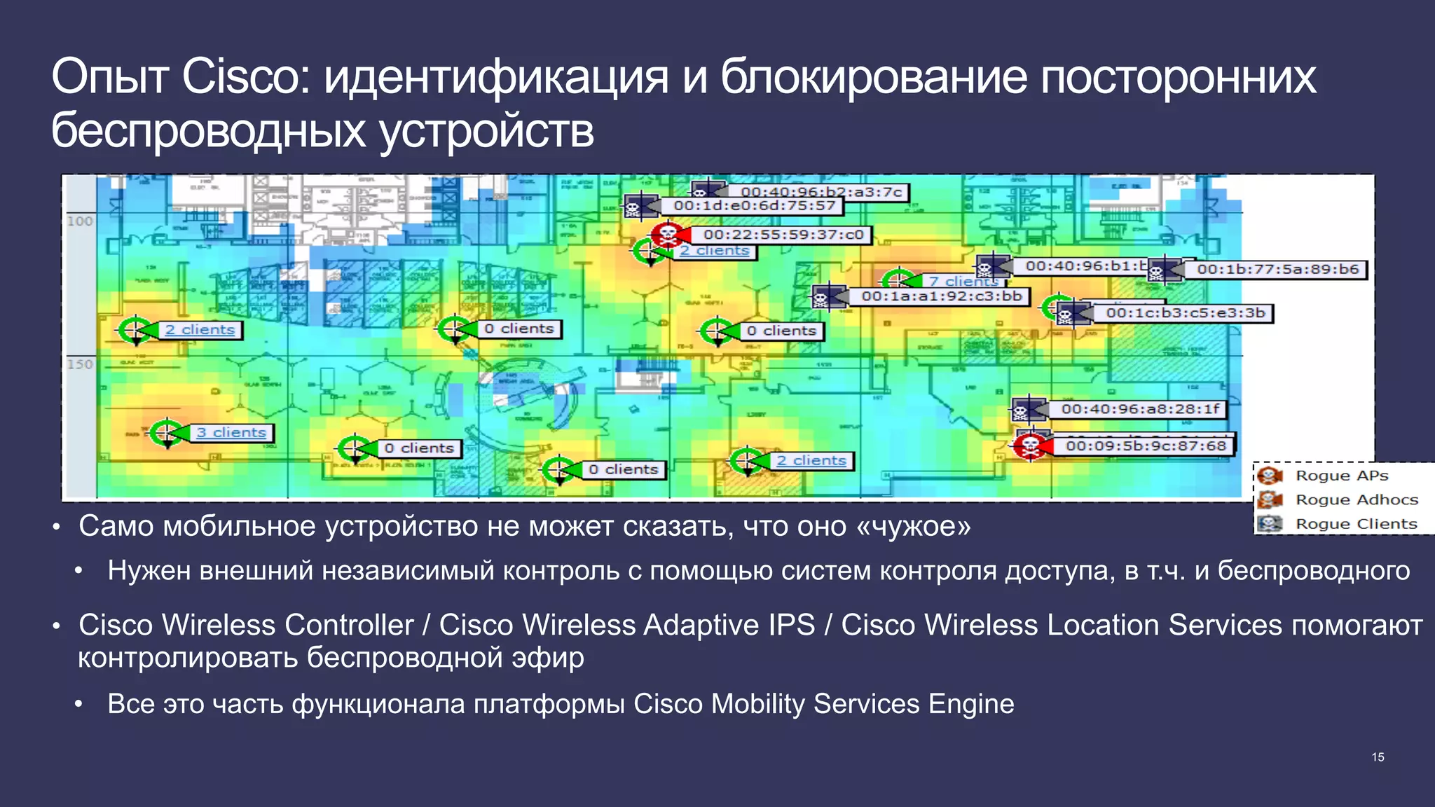 15
Опыт Cisco: идентификация и блокирование посторонних
беспроводных устройств
•  Само мобильное устройство не может сказать, что оно «чужое»
•  Нужен внешний независимый контроль с помощью систем контроля доступа, в т.ч. и беспроводного
•  Cisco Wireless Controller / Cisco Wireless Adaptive IPS / Cisco Wireless Location Services помогают
контролировать беспроводной эфир
•  Все это часть функционала платформы Cisco Mobility Services Engine
 