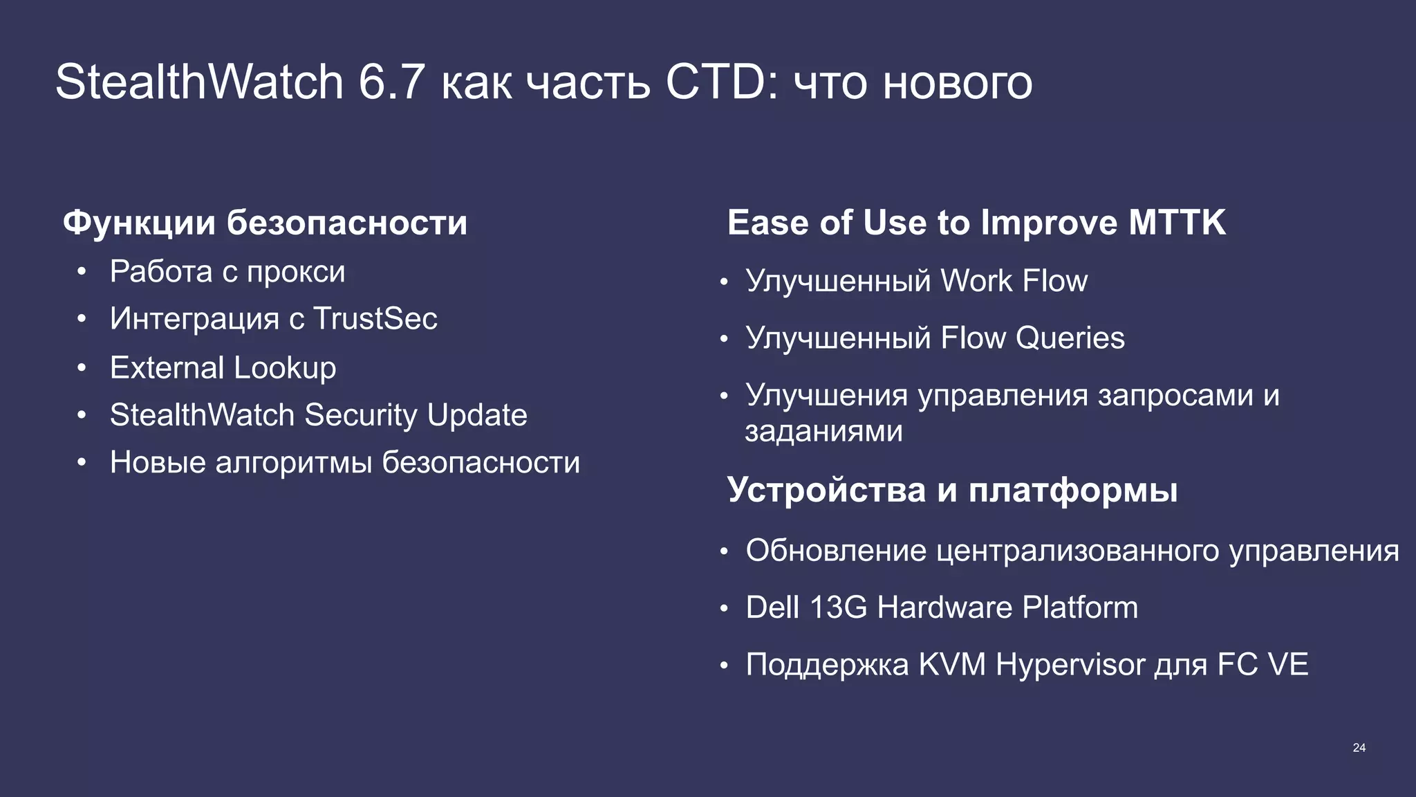 24
StealthWatch 6.7 как часть CTD: что нового
Функции безопасности
•  Работа с прокси
•  Интеграция с TrustSec
•  External Lookup
•  StealthWatch Security Update
•  Новые алгоритмы безопасности
Ease of Use to Improve MTTK
•  Улучшенный Work Flow
•  Улучшенный Flow Queries
•  Улучшения управления запросами и
заданиями
Устройства и платформы
•  Обновление централизованного управления
•  Dell 13G Hardware Platform
•  Поддержка KVM Hypervisor для FC VE
 