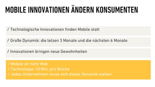 MOBILE INNOVATIONEN ÄNDERN KONSUMENTEN

∕  Technologische Innovationen ﬁnden Mobile statt

∕  Große Dynamik: die letzen 3 Monate und die nächsten 6 Monate

∕  Innovationen bringen neue Gewohnheiten

/ Mobile ist nicht Web
/ Technologie: 10 Min. pro Woche
/ Jedes Unternehmen muss sich dieser Dynamik stellen
 