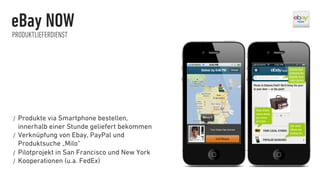 eBay NOW
PRODUKTLIEFERDIENST




/  Produkte  via Smartphone bestellen,
   innerhalb einer Stunde geliefert bekommen
/  Verknüpfung von Ebay, PayPal und
   Produktsuche „Milo“
/  Pilotprojekt in San Francisco und New York
/  Kooperationen (u.a. FedEx)
 