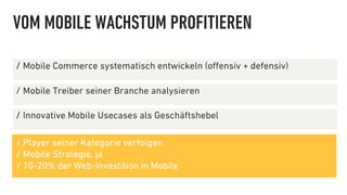 VOM MOBILE WACHSTUM PROFITIEREN

∕  Mobile Commerce systematisch entwickeln (oﬀensiv + defensiv)

∕  Mobile Treiber seiner Branche analysieren

∕  Innovative Mobile Usecases als Geschäftshebel

/ Player seiner Kategorie verfolgen
/ Mobile Strategie, ja
/ 10-20% der Web-Investition in Mobile
 