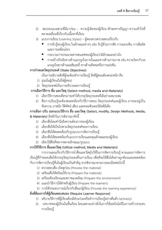 บทที่ 4 สื่อการเรียนรู้   57



       2) สมรรถนะเฉพาะที่มีมาก่อน – ความรู้เดิมของผู้เรียน ทักษะทางปัญญา ความเข้าใจที่
            คลาดเคลื่อนที่เกี่ยวกับเนื้อหาที่เรียน
       3) แบบการเรียน (Learning Styles) – ผู้สอนควรตรวจสอบเกี่ยวกับ
             การรับรู้ของผู้เรียน ในลักษณะต่างๆ เช่น รับรู้ด้วยการฟัง การมองเห็น การสัมผัส
                 และการเคลื่อนไหว
             กระบวนการประมวลสารสนเทศของผู้เรียนว่ามีลักษณะอย่างไร
             การสร้างปัจจัยทางด้านแรงจูงใจภายในและทางด้านกายภาพ เช่น ความวิตกกั งวล
                 แรงจูงใจทางด้านผลสัมฤทธิ์ ทางด้านสังคมหรือการแข่งขัน
การกาหนดวัตถุประสงค์ (State Objectives)
            เป็นการอธิบายสิ่งที่ผู้จะต้องทาการเรียนรู้ สิ่งที่ผสอนต้องตระหนัก คือ
                                                               ู้
        1) มุ่งเน้นผู้เรียน(ไม่ใช่ผู้สอน)
        2) วัตถุประสงค์เป็นการอธิบายผลการเรียนรู้
 การเลือกวิธีการ สื่อ และวัสดุ (Select method, media and Materials)
       1) เลือกวิธีการสอนที่สามารถทาให้บรรลุวัตถุประสงค์ได้อย่างเหมาะสม
       2) สื่อการเรียนรู้จะต้องสอดคล้องกับวิธีการสอน วัตถุประสงค์และผู้เรียน อาจจะอยู่เป็น
            ข้อความ ภาพนิ่ง วีดิทัศน์ เสียง และคอมพิวเตอร์มัลติมีเดีย
การเลือก ปรับ ออกแบบวิธีการ สื่อ และวัสดุ (Select, modify, Design Methods, Media,
& Materials) มีหลักในการพิจารณาดังนี้
       1) เลือกสื่อโดยคานึงถึงความต้องการของผู้เรียน
       2) เลือกสื่อให้เป็นไปตามวัตถุประสงค์ของการเรียน
       3) เลือกสื่อให้สอดคล้องกับรูปแบบการจัดการเรียนรู้
       4) เลือกสื่อให้สอดคล้องกับแบบการเรียนและคุณลักษณะของผู้เรียน
       5) เลือกใช้สื่อที่หลากหลายลักษณะ/รูปแบบ
การใช้วิธีการ สื่อและวัสดุ (Utilize method, Media and Materials)
            การวางแผนเกี่ยวกับวิธีการนาสื่อและวัสดุไปใช้ในการจัดการเรียนรู้ ตามแผนการจัดการ
เรียนรู้ที่กาหนดเพื่อให้บรรลุวัตถุประสงค์ในการเรียน เพื่อที่จะใช้สื่อได้อย่างถูกต้องและสอดคล้อง
กับการจัดการเรียนรู้ที่เน้นผู้เรียนเป็นสาคัญ ควรพิจารณาตามรายละเอียดต่อไปนี้
        1) ตรวจสอบสื่อ เปิดดูก่อน (Preview the material)
        2) เตรียมสื่อให้พร้อมใช้งาน (Prepare the material)
        3) เตรียมห้องเรียนและสภาพแวดล้อม (Prepare the environment)
        4) แนะนาวิธีการใช้สาหรับผู้เรียน (Prepare the learners)
        5) การให้ประสบการณ์เกี่ยวกับสื่อแก่ผู้เรียน (Provide the learning experience)
สิ่งที่ต้องการให้ผู้เรียนตอบสนอง (Require Learner Response)
       1) อธิบายวิธีการที่ผู้เรียนต้องมีส่วนร่วมหรือทาการเรียนรู้อย่างตื่นตัว (actively)
       2) บทบาทของผู้เรียนในชั้นเรียน โดยเฉพาะอย่างยิ่งในการใช้เทคโนโลยีในการสร้างประสบ
            การเรียนรู้
 