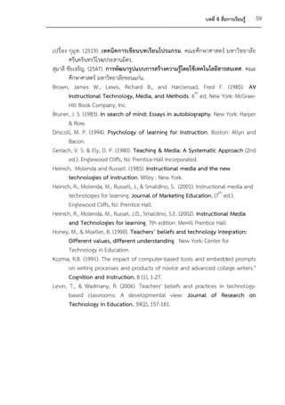 บทที่ 4 สื่อการเรียนรู้   59



เปรื่ อง กุมุ ท . (2519). เทคนิค การเขีย นบทเรีย นโปรแกรม. คณะศึก ษาศาสตร์ มหาวิ ท ยาลั ย
         ศรีนครินทรวิโรฒประสานมิตร.
สุมาลี ชัยเจริญ. (2547). การพัฒนารูปแบบการสร้างความรู้โดยใช้เทคโนโลยีสารสนเทศ. คณะ
         ศึกษาศาสตร์ มหาวิทยาลัยขอนแก่น.
Brown, James W., Lewis, Richard B., and Harcleroad, Fred F. (1985). AV
         Instructional Technology, Media, and Methods. 6th ed. New York: McGraw-
         Hill Book Company, Inc.
Bruner, J. S. (1983). In search of mind: Essays in autobiography. New York: Harper
         & Row.
Driscoll, M. P. (1994). Psychology of learning for instruction. Boston: Allyn and
         Bacon.
Gerlach, V. S. & Ely, D. P. (1980). Teaching & Media: A Systematic Approach (2nd
         ed.). Englewood Cliffs, NJ: Prentice-Hall Incorporated.
Heinich, Molenda and Russell. (1985). Instructional media and the new
         technologies of instruction. Wiley : New York.
Heinich, R., Molenda, M., Russell, J., & Smaldino, S. (2001). Instructional media and
         technologies for learning. Journal of Marketing Education, (7th ed.).
         Englewood Cliffs, NJ: Prentice Hall.
Heinich, R., Molenda, M., Russel, J.D., Smaldino, S.E. (2002). Instructional Media
         and Technologies for learning, 7th edition. Merrill Prentice Hall.
Honey, M., & Moeller, B. (1990). Teachers’ beliefs and technology integration:
         Different values, different understanding. New York: Center for
         Technology in Education.
Kozma, R.B. (1991). The impact of computer-based tools and embedded prompts
         on writing processes and products of novice and advanced college writers."
         Cognition and Instruction, 8 (1), 1-27.
Levin, T., & Wadmany, R. (2006). Teachers' beliefs and practices in technology-
         based classrooms: A developmental view. Journal of Research on
         Technology in Education, 39(2), 157-181.
 