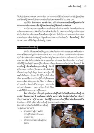 บทที่ 4 สื่อการเรียนรู้    47



ให้เห็นว่า สื่อประเภทต่าง ๆ และการเลือก และกระบวนการใช้มีผลโดยตรงต่อ การรับรู้ของผู้เรียน
และวิธีการที่ผู้เรียนจะเก็บรักษา และระลึกเกี่ยวกับสารสนเทศนั้นได้ (Kozma, 1991)
           สรุปได้ว่า สื่อการสอน หมายถึงวัสดุ เครื่องมือและเทคนิควิธีการที่ผู้สอนนามาใช้
ประกอบการเรียนการสอนเพื่อให้ผู้เรียนเกิดการเรียนรู้ได้อย่างมีประสิทธิภาพ
           จากนิยามความหมายของสื่อการสอนที่กล่าวมาข้างต้น อาจจะยังไม่สอดคล้อง กับความ
เปลี่ยนแปลงของกระบวนทัศน์เกี่ยวกับการศึกษาที่เปลี่ยนไป เพราะความสาคัญ ของสื่อการสอน
ยังเป็นเพียงตัวกลางที่ถ่ายทอดเนื้อหาหรือความรู้เท่านั้น ดังนั้นนิยาม ความหมายของสื่อการสอน
ตามหลักสูตรการศึกษาขั้นพื้นฐาน ปีพุทธศักราช 2544 จะปรับเปลี่ยนเป็น “สื่อการเรียนรู้” ซึ่งได้
นิยามความหมายไว้ดังนี้ (สุมาลี ชัยเจริญ, 2547)

ความหมายของสื่อการเรียนรู้
             นั บ ตั้ งแต่ ที่ ป ระเทศไทยได้ ป ฏิ รู ป แนวคิ ด เกี่ ย วกั บ การศึ ก ษาของประเทศตั้ งแต่ มี ก าร
ประกาศใช้พระราชบัญญัติการศึกษาแห่งชาติ พ.ศ. 2542 เป็นต้นมา แนวคิดเกี่ยวกับการศึกษามา
มุ่งเน้นที่การพัฒนาศักยภาพของผู้เรียนเป็นสาคัญ โดยเฉพาะอย่างยิ่งการสร้างความรู้และพัฒนา
กระบวนการคิด ดังนั้นแนวคิดเกี่ยวกับ”การสอนหรือการถ่ายทอด”จึงเปลี่ยนมาเป็น “การเรียนรู้”
ที่เน้นให้ผู้เรียนเป็นผู้สร้างความรู้ขึ้นมาด้วยตนเองโดยอาศัยแหล่งการเรีย นรู้ต่างๆ ด้วยเหตุนี้ “สื่อ
การเรียนรู้” เป็นเครื่องมือของการเรียนรู้ ที่ทาให้
ผู้ เ รี ย นสามารถเรี ย นรู้ ด้ ว ยตนเองเป็ น สิ่ ง ส าคั ญ
เนื่องจากในยุคปัจจุบันข้อมูล ข่าวสาร ความรู้ การใช้
เทคโนโลยี แ ละการสื่ อ สารท าให้ ผู้ เ รี ย นจ าเป็ น ต้ อ ง
พัฒนาตนเองให้ส ามารถเรียนรู้สิ่งใหม่ ๆด้ว ยตนเอง
ตลอดจนพัฒนาศักยภาพการคิด ได้แก่ การคิดอย่าง
สร้างสรรค์ การคิดอย่างมีวิจารณญาณ และการคิด
อย่า งอย่างมีเ หตุ ผล นอกจากนี้ ควรเป็นสิ่ งที่ ช่ว ย
กระตุ้นให้ผู้เรียนแสวงหาความรู้ด้วยตนเอง
             สื่อการเรียนรู้ หมายถึง ทุกสิ่งทุกอย่างรอบตัวผู้เรียนที่ช่วยให้ผู้เรียนเกิดการเรียนรู้ เช่น
คน สัตว์ สิ่งของ ธรรมชาติ รวมถึงเหตุการณ์ หรือ แนวความคิด โดยมุ่งเน้นส่งเสริมการค้นคว้า
หรือ การแสวงหาความรู้ด้วยตนเอง ช่วยให้ผู้เรียนสามารถเรียนรู้ได้อย่างต่อเนื่องตลอดชีวิต
(กรมวิชาการ, 2545: คู่มือการจัดการเรียนรู้กลุ่มสาระภาษาต่างประเทศ)
สื่อการเรียนรู้ เป็นเครื่องมือที่ใช้ในการเรียนรู้
ของผู้เรียน อาจทาหน้าที่
          ถ่ายทอดความรู้ ความเข้าใจ
             ความรูสึก เพิ่มพูนทักษะและ
                       ้
             ประสบการณ์
          สร้างสถานการณ์การเรียนรู้ให้แก่
             ผู้เรียน
 
