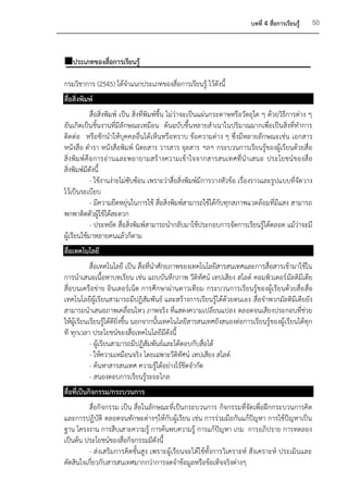 บทที่ 4 สื่อการเรียนรู้   50



ประเภทของสื่อการเรียนรู้

กรมวิชาการ (2545) ได้จาแนกประเภทของสื่อการเรียนรู้ ไว้ดังนี้
สื่อสิ่งพิมพ์
            สื่อสิ่งพิมพ์ เป็น สิ่งที่พิมพ์ขึ้น ไม่ว่าจะเป็นแผ่นกระดาษหรือวัตถุใด ๆ ด้วยวิธีการต่าง ๆ
อันเกิดเป็นชิ้นงานที่มีลักษณะเหมือน ต้นฉบับขึ้นหลายสาเนาในปริมาณมากเพื่อเป็นสิ่งที่ทาการ
ติดต่อ หรือชักนาให้บุคคลอื่นได้เห็นหรือทราบ ข้อความต่าง ๆ ซึ่งมีหลายลักษณะเช่น เอกสาร
หนังสือ ตารา หนังสือพิมพ์ นิตยสาร วารสาร จุลสาร ฯลฯ กระบวนการเรียนรู้ของผู้เรียนด้วยสื่อ
สิ่งพิมพ์ คือการอ่านและพยายามสร้า งความเข้า ใจจากสารสนเทศที่นาเสนอ ประโยชน์ ของสื่ อ
สิ่งพิมพ์มีดังนี้
            - ใช้งานง่ายไม่ซับซ้อน เพราะว่าสื่อสิ่งพิมพ์มีการวางหัวข้อ เรื่องราวและรูปแบบที่จัด วาง
ไว้เป็นระเบียบ
            - มีความยืดหยุ่นในการใช้ สื่อสิ่งพิมพ์สามารถใช้ได้กับทุกสภาพแวดล้อมที่มีแสง สามารถ
พกพาติดตัวผู้ใช้ได้สะดวก
            - ประหยัด สื่อสิ่งพิมพ์สามารถนากลับมาใช้ประกอบการจัดการเรียนรู้ได้ตลอด แม้ว่าจะมี
ผู้เรียนใช้มาหลายคนแล้วก็ตาม
สื่อเทคโนโลยี
            สื่อเทคโนโลยี เป็น สื่อที่นาศักยภาพของเทคโนโลยีสารสนเทศและการสื่อสารเข้ามาใช้ใน
การนาเสนอเนื้อหาบทเรียน เช่น แถบบันทึกภาพ วีดิทัศน์ เทปเสียง สไลด์ คอมพิวเตอร์ มัลติมีเดีย
สื่อบนเครือข่าย อินเตอร์เน็ต การศึกษาผ่านดาวเทียม กระบวนการเรียนรู้ของผู้เรียนด้วยสื่อ สื่อ
เทคโนโลยีผู้เรียนสามารถมีปฏิสัมพันธ์ และสร้างการเรียนรู้ได้ด้วยตนเอง สื่อจาพวกมัลติมีเดียยัง
สามารถนาเสนอภาพเคลื่อนไหว ภาพจริง ที่แสดงความเปลี่ยนแปลง ตลอดจนเสียงประกอบที่ช่วย
ให้ผู้เรียนเรียนรู้ได้ดียิ่งขึ้น นอกจากนั้นเทคโนโลยีสารสนเทศยังสนองต่อการเรียนรู้ของผู้ เรียนได้ทุก
ที ทุกเวลา ประโยชน์ของสื่อเทคโนโลยีมีดังนี้
            - ผู้เรียนสามารถมีปฏิสัมพันธ์และโต้ตอบกับสื่อได้
            - ให้ความเหมือนจริง โดยเฉพาะวีดิทัศน์ เทปเสียง สไลด์
            - ค้นหาสารสนเทศ ความรู้ได้อย่างไร้ขีดจากัด
            - สนองตอบการเรียนรู้ระยะไกล
สื่อที่เป็นกิจกรรม/กระบวนการ
         สื่อกิจกรรม เป็น สื่อในลักษณะที่เป็นกระบวนการ กิจกรรมที่จัดเพื่อฝึกกระบวนการคิด
และการปฏิบัติ ตลอดจนทักษะต่างๆให้กับผู้เรียน เช่น การร่วมมือกันแก้ปัญหา การใช้ปัญหาเป็น
ฐาน โครงงาน การสืบเสาะความรู้ การค้นพบความรู้ การแก้ปัญหา เกม การอภิปราย การทดลอง
เป็นต้น ประโยชน์ของสื่อกิจกรรมมีดังนี้
         - ส่งเสริมการคิดขั้นสูง เพราะผู้เรียนจะได้ใช้ทั้งการวิเคราะห์ สังเคราะห์ ประเมินและ
ตัดสินใจเกี่ยวกับสารสนเทศมากกว่าการจดจาข้อมูลหรือข้อเท็จจริงต่างๆ
 