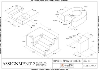 ASSIGNMENT 2
SHARON MARY SUDHEER SEM III
SHEET NO. 4
ISOMETRIC
DRAWING
60.00
45.00
40.00
20.00
125.00
90.00
125.00
20.00
30.00
30.00
30.00
20.00
2.00
1.00
1.50
2.00
1.00
0.50
1.00
3.00
1.00
1.00
1.00
0.50
2.00
3.00
1.00
3.00
38.00
30.00
20.00
15.00
10.00
15.00
R15.00
R30.00
R15.00
R30.00
PRODUCED BY AN AUTODESK STUDENT VERSIONPRODUCEDBYANAUTODESKSTUDENTVERSION
PRODUCEDBYANAUTODESKSTUDENTVERSION
PRODUCEDBYANAUTODESKSTUDENTVERSION
 