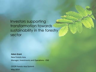Investors supporting
transformation towards
sustainability in the forestry
sector
Adam Grant
New Forests Asia
Manager, Investments and Operations - ESG
CIFOR Forests Asia Summit
May 2014
 