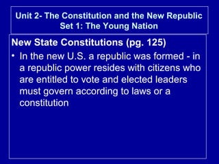 Unit 2- The Constitution and the New Republic
Set 1: The Young Nation

New State Constitutions (pg. 125)
• In the new U.S. a republic was formed - in
a republic power resides with citizens who
are entitled to vote and elected leaders
must govern according to laws or a
constitution

 