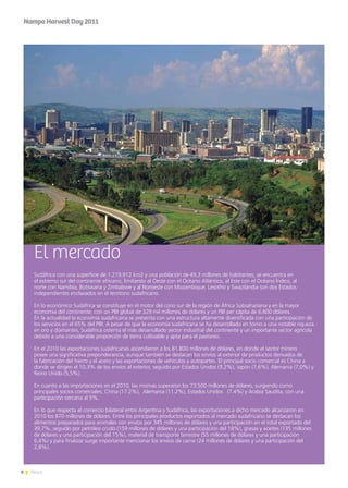 8 News
El mercado
Sudáfrica con una superficie de 1.219.912 km2 y una población de 49,3 millones de habitantes, se encuentra en
el extremo sur del continente africano, limitando al Oeste con el Océano Atlántico, al Este con el Océano Índico, al
norte con Namibia, Botswana y Zimbabwe y al Noroeste con Mozambique. Lesotho y Swazilandia son dos Estados
independientes enclavados en el territorio sudafricano.
En lo económico Sudáfrica se constituye en el motor del cono sur de la región de África Subsahariana y en la mayor
economía del continente, con un PBI global de 329 mil millones de dólares y un PBI per cápita de 6.600 dólares.
En la actualidad la economía sudafricana se presenta con una estructura altamente diversificada con una participación de
los servicios en el 65% del PBI. A pesar de que la economía sudafricana se ha desarrollado en torno a una notable riqueza
en oro y diamantes, Sudáfrica ostenta el más desarrollado sector industrial del continente y un importante sector agrícola
debido a una considerable proporción de tierra cultivable y apta para el pastoreo.
En el 2010 las exportaciones sudafricanas ascendieron a los 81.800 millones de dólares, en donde el sector minero
posee una significativa preponderancia, aunque también se destacan los envíos al exterior de productos derivados de
la fabricación del hierro y el acero y las exportaciones de vehículos y autopartes. El principal socio comercial es China a
donde se dirigen el 10,3% de los envíos al exterior, seguido por Estados Unidos (9,2%), Japón (7,6%), Alemania (7,0%) y
Reino Unido (5,5%).
En cuanto a las importaciones en el 2010, las mismas superaron los 73.500 millones de dólares, surgiendo como
principales socios comerciales; China (17.2%), Alemania (11.2%), Estados Unidos (7.4%) y Arabia Saudita, con una
participación cercana al 5%.
En lo que respecta al comercio bilateral entre Argentina y Sudáfrica, las exportaciones a dicho mercado alcanzaron en
2010 los 870 millones de dólares. Entre los principales productos exportados al mercado sudafricano se destacan los
alimentos preparados para animales con envíos por 345 millones de dólares y una participación en el total exportado del
39,7%, seguido por petróleo crudo (159 millones de dólares y una participación del 18%), grasas y aceites (135 millones
de dólares y una participación del 15%), material de transporte terrestre (55 millones de dólares y una participación
6,4%) y para finalizar surge importante mencionar los envíos de carne (24 millones de dólares y una participación del
2,8%).
NampoHarvestDay2011
 