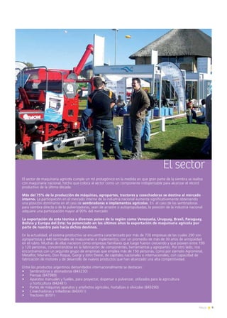 9News
El sector
El sector de maquinaria agrícola cumple un rol protagónico en la medida en que gran parte de la siembra se realiza
con maquinaria nacional, hecho que coloca al sector como un componente indispensable para alcanzar el récord
productivo de la última década.
Más del 75% de la producción de máquinas, agropartes, tractores y cosechadoras se destina al mercado
interno. La participación en el mercado interno de la industria nacional aumenta significativamente obteniendo
una posición dominante en el caso de sembradoras e implementos agrícolas. En el caso de las sembradoras
para siembra directa o de la pulverizadoras, sean de arrastre o autopropulsadas, la posición de la industria nacional
adquiere una participación mayor al 90% del mercado.
La exportación de esta técnica a diversos países de la región como Venezuela, Uruguay, Brasil, Paraguay,
Bolivia y Europa del Este; ha potenciado en los últimos años la exportación de maquinaria agrícola por
parte de nuestro país hacia dichos destinos.
En la actualidad, el sistema productivo se encuentra caracterizado por más de 730 empresas de las cuales 290 son
agropartistas y 440 terminales de maquinarias e implementos, con un promedio de más de 30 años de antigüedad
en el rubro. Muchas de ellas nacieron como empresas familiares que luego fueron creciendo y que poseen entre 100
y 120 personas, concentrándose en la fabricación de componentes, herramientas y agropartes. Por otro lado, nos
encontramos con un segundo grupo de empresas que emplea más de 150 personas, como por ejemplo Agrometal,
Metalfor, Mainero, Don Roque, Giorgi y John Deere, de capitales nacionales o internacionales, con capacidad de
fabricación de motores y de desarrollo de nuevos productos que han alcanzado una alta competitividad.
Entre los productos argentinos demandados internacionalmente se destacan:
•	 Sembradoras y abonadoras (843230)
•	 Prensas (847989)
•	 Aparatos manuales y fuelles, para proyectar, dispersar o pulverizar, utilizados para la agricultura
	 u horticultura (842481)
•	 Partes de máquinas aparatos y artefactos agrícolas, hortalizas o silvícolas (843290)
•	 Cosechadoras y trilladoras (843351)
•	 Tractores (8701)
 