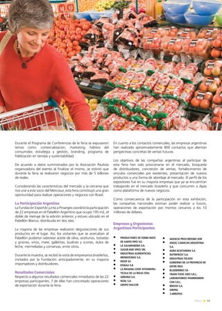 11News
Durante el Programa de Conferencias de la feria se expusieron
temas como: comercialización, marketing, hábitos del
consumidor, estrategia y gestión, branding, programa de
fidelización en tiendas y sustentabilidad.
De acuerdo a datos suministrados por la Asociación Paulista
organizadora del evento al finalizar el mismo, se estimó que
durante la feria se realizaron negocios por más de 5 billones
de reales.
Considerando las características del mercado y la cercanía que
nos une a este socio del Mercosur, esta feria constituyó una gran
oportunidad para realizar operaciones y negocios con Brasil.
La Participación Argentina
La Fundación ExportAr junto a Proargex coordinó la participación
de 22 empresas en el Pabellón Argentino que ocupó 195 m2, el
doble de metraje de la edición anterior, y estuvo ubicado en el
Pabellón Blanco, distribuido en dos islas.
La mayoría de las empresas realizaron degustaciones de sus
productos en el lugar. Así, los visitantes que se acercaban al
Pabellón pudieron saborear aceite de oliva, aceitunas, tostadas
y grisines, vinos, mate, galletitas, budines y scones, dulce de
leche, mermeladas y conservas, entre otros.
Durante la muestra, se recibió la visita de empresarios brasileños,
invitados por la Fundación anticipadamente, en su mayoría
importadores y distribuidores.
Resultados Comerciales
Respecto a algunos resultados comerciales inmediatos de las 22
empresas participantes, 7 de ellas han concretado operaciones
de exportación durante la feria.
En cuanto a los contactos comerciales, las empresas argentinas
han realizado aproximadamente 800 contactos que alientan
perspectivas concretas de ventas futuras.
Los objetivos de las compañías argentinas al participar de
esta feria han sido posicionarse en el mercado, búsqueda
de distribuidores, concreción de ventas, fortalecimiento de
vínculos comerciales pre existentes, presentación de nuevos
productos y una forma de abordaje al mercado. El perfil de los
expositores fue en su mayoría empresas que ya se encuentran
trabajando en el mercado brasileño y que concurren a Apas
como plataforma de nuevos negocios.
Como consecuencia de la participación en esta exhibición,
las compañías nacionales estiman poder realizar a futuro,
operaciones de exportación por montos cercanos a los 10
millones de dólares.
Empresas y Organismos
Argentinos Participantes:
•	 PRODUCTORES DE YERBA MATE
DE SANTO PIPÓ SCL
•	 LA SALAMANDRA S.A.
•	 SUGAR AND SPICE SRL
•	 INDUSTRIAS ALIMENTICIAS
MENDOCINAS S.A.
•	 INSER SA
•	 KISKALI S.A
•	 LA RIOJANA COOP.VITIVINIFRU-
TICOLA DE LA RIOJA LTDA.
•	 AIMURAI S.A.
•	 NOAL S.A.
•	 GRUPO DULCOR
•	 AGENCIA PROCORDOBA SEM
•	 ANGEL CAMACHO ARGENTINA
S.A.
•	 AGRO ACEITUNERA S.A
•	 NUTRIFROST S.A.
•	 INDUSTRIAS TOLEDO
•	 GOBIERNO DE LA PROVINCIA DE
ENTRE RIOS
•	 BLUEBERRIES SA
•	 TRADE FOOD 2005 S.R.L.
•	 LABORATORIOS PHARMAMERI-
CAN S.R.L.
•	 BRIOSH S.A.
•	 GREPAL
•	 3 ARROYOS
 