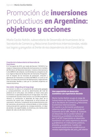 12 News
Promoción de inversiones
productivas en Argentina:
objetivos y acciones
Creación de la Subsecretaría de Desarrollo de
Inversiones.
El 27 de agosto de 2010, por medio del Decreto 1187/2010, fue
creada la Subsecretaría de Desarrollo de Inversiones en el ámbito
del Ministerio de Relaciones Exteriores, Comercio Internacional y
Culto (MRECIC) de la Nación, transfiriéndose las competencias de
la ex Agencia Nacional de Desarrollo de Inversiones (ProsperAr).
Con el traspaso de las funciones de promoción, atracción y
generación de inversiones a la órbita del MRECIC se sumó un rol
clave a las tareas de promoción de exportaciones y negociaciones
internacionales llevadas a cabo por la Cancillería Argentina en
materia económica.
Una visión integrada y de largo plazo.
La inversión no sólo es un componente de la demanda agregada
y –consecuentemente- uno de los determinantes del nivel de
producto en el corto plazo, sino también un factor crítico para
incrementar la capacidad productiva en el largo plazo. Por tanto,
la incorporación de esta nueva función a la Cancillería Argentina
refuerza su contribución al desarrollo de largo plazo de la
economía de nuestro país, fortaleciendo el actual proceso de
crecimiento. Asimismo, la realización de las tareas de promo-ción
de inversiones y de promoción comercial desde un mismo ámbito
institucional permite capitalizar las sinergias existentes, sin dejar
de atender a las especificidades, las dinámicas y los interlocutores
propios de cada una de estas funciones.
María Cecilia Nahón, subsecretaria de Desarrollo de Inversiones de la
Secretaría de Comercio y Relaciones Económicas Internacionales, relata
sus logros y proyectos al frente de esa dependencia de la Cancillería.
Opinión | María Cecilia Nahón
Una especialista en desarrollo
económico con experiencia docente
María Cecilia Nahón ocupa el cargo de
Subsecretaria de Desarrollo de Inversiones
de la Secretaría de Comercio y Relaciones
Económicas Internacionales.
En cuanto a su formación profesional
debemos señalar que es Licenciada en
Economía de la UBA, Master of Sciences
en Desarrollo de la London School of
Economics y candidata al doctorado
por FLACSO. Especialista en desarrollo
económico con vasta experiencia docente
y profesional en instituciones públicas,
privadas y académicas. Cuenta con
numerosas publicaciones académicas en
revistas especializadas del país y del exterior.
 