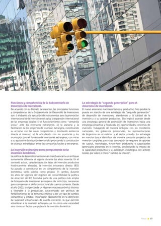 13News
Funciones y competencias de la Subsecretaría de
Desarrollo de Inversiones.
De acuerdo con su Decreto de creación, las principales funciones
y competencias de la Subsecretaría de Desarrollo de Inversiones
son: i) el diseño y la ejecución de instrumentos para la promoción
internacional de la inversión en el país y la expansión internacional
de las empresas locales; ii) el funcionamiento como “ventanilla
única” ante los inversores extranjeros; iii) la asesoría y la
facilitación de los proyectos de inversión extranjera, coordinando
su accionar con las áreas competentes y brindando asistencia
directa al inversor; iv) la articulación con las provincias y los
municipios para el fomento de inversiones extranjeras, con miras
a su equitativa distribución territorial y priorizando la constitución
de alianzas estratégicas entre las compañías locales y extranjeras.
La inversión extranjera como complemento de la
inversión doméstica.
La política de desarrollo inversiones en marcha encarna un enfoque
sumamente diferente al vigente durante los años noventa. En el
contexto actual, caracterizado por tasas de inversión productiva
históricamente elevadas, la inversión extranjera directa (IED)
ha pasado a constituirse en un complemento de la inversión
doméstica, tanto pública como privada. En cambio, durante
los años de vigencia del régimen de convertibilidad la política
de atracción de IED formaba parte de una política más amplia
de búsqueda de inversiones extranjeras de todo tipo, necesarias
para compensar el déficit estructural de cuenta corriente. Desde
el año 2003, la vigencia de un régimen macroeconómico distinto
y favorable a la producción, caracterizado por políticas de
fortalecimiento de la demanda interna y por un tipo de cambio
competitivo y estable, redundaron rápidamente en la obtención
de superávit estructurales de cuenta corriente, lo que permite
vislumbrar a la inversión extranjera ya no como una necesidad
sino como un factor que potencia la inversión doméstica.
La estrategia de “segunda generación” para el
desarrollo de inversiones.
El nuevo escenario macroeconómico y productivo hizo posible la
puesta en marcha de una estrategia de “segunda generación”
de desarrollo de inversiones, atendiendo a la calidad de la
inversión y a su carácter productivo. Ello implicó avanzar desde
una estrategia general de promoción de inversiones hacia una
estrategia proactiva y focalizada en oportunidades concretas de
inversión, trabajando de manera sinérgica con los ministerios
nacionales, los gobiernos provinciales, las representaciones
de Argentina en el exterior y el sector privado. La estrategia
en marcha busca identificar de manera conjunta proyectos de
inversión tangibles para cuya concreción se requiere de aportes
de capital, tecnologías, know-how productivo o capacidades
gerenciales presentes en el exterior, privilegiando la mejora de
la capacidad productiva y la asociación estratégica con actores
locales por sobre el mero “cambio de manos”.
 