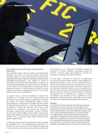 14 News
Herramientas e instrumentos para el desarrollo de
inversiones.
Esta estrategia se lleva a cabo por medio de tres herramientas
principales. La primera es el Banco de Proyectos de Inversión
Productiva (BaPIP), una base de proyectos de inversión on-line
publicadaenelportaldelaSubsecretaríadeDesarrollodeInversiones
(http://bapip.inversiones.gov.ar), cuyo objetivo es facilitar la
vinculación de potenciales inversores de todo el mundo con la
diversidad de oportunidades de inversión existentes en Argentina.
A tales efectos, la Subsecretaría releva de manera permanente
proyectos de inversión a lo largo del país en articulación con los
ministerios nacionales, los gobiernos provinciales y la comunidad
empresaria para nutrir dicha plataforma.
En segundo lugar, se realizan actividades de promoción de
inversiones en el exterior tanto de manera puntual como
permanente. Las de carácter puntual comprenden la realización
de Misiones de Inversión Multisectoriales (MIMs) a países
seleccionados por su importancia como origen de la IED. Durante
las MIM, además de realizarse un “Seminario de Oportunidades
de Negocios e Inversión en Argentina”, tienen lugar rondas
sectoriales de presentación de proyectos de inversión a
contrapartes especialmente identificadas. Durante el presente
año ya se han realizado MIMs a Kuwait, Qatar, Turquía, Israel,
México, Italia, Alemania y Holanda, al tiempo que se prevé visitar
también China, Chile, Brasil, Estados Unidos, Canadá, Francia,
España y el Reino Unido.
La promoción de inversiones de carácter permanente comprende
las actividades de las 130 representaciones argentinas en el
exterior, que cuentan con una nutrida agenda de trabajo que
incluye reuniones con directivos de casas matrices de empresas
transnacionales y con instituciones intermedias (cámaras de
comercio en industria; entidades empresariales; bancos de
inversión), seminarios sobre oportunidades de inversión en
Argentina, y la presentación y difusión del BaPIP.
En tercer lugar, las acciones de promoción son potenciadas
por servicios de atención directa, gratuita y personalizada a los
potenciales inversores con el fin de influir positivamente en su
decisión de radicarse en Argentina y, eventualmente, facilitar la
concreción de su proyecto de inversión. Para ello, la Subsecretaría
de Desarrollo de Inversiones ofrece un punto de contacto único
para inversores extranjeros, brindando servicios profesionales en
todas las etapas del proceso de inversión, desde la evaluación
del proyecto hasta la post-inversión, incluyendo el trabajo
de facilitación de inversiones en forma coordinada con otras
dependencias públicas nacionales, provinciales y/o municipales,
así como con las representaciones argentinas en el exterior.
Desafíos.
La creación de la Subsecretaría de Desarrollo de Inversiones
se inscribe en una visión, cada vez más extendida a nivel
internacional, de que el Estado tiene que promover de manera
activa la radicación de inversiones productivas en el país. Esta
visión supone importantes desafíos. Por un lado, el diseño
y la implementación de los instrumentos adecuados para
contribuir a la localización de más y mejores inversiones en
Argentina. Y, paralelamente, la difusión de estas actividades
en la comunidad inversora local e internacional para trabajar
conjuntamente en función de nuestro fin último: aportar al
desarrollo sustentable del país con equidad e inclusión social.
Opinión | María Cecilia Nahón
 